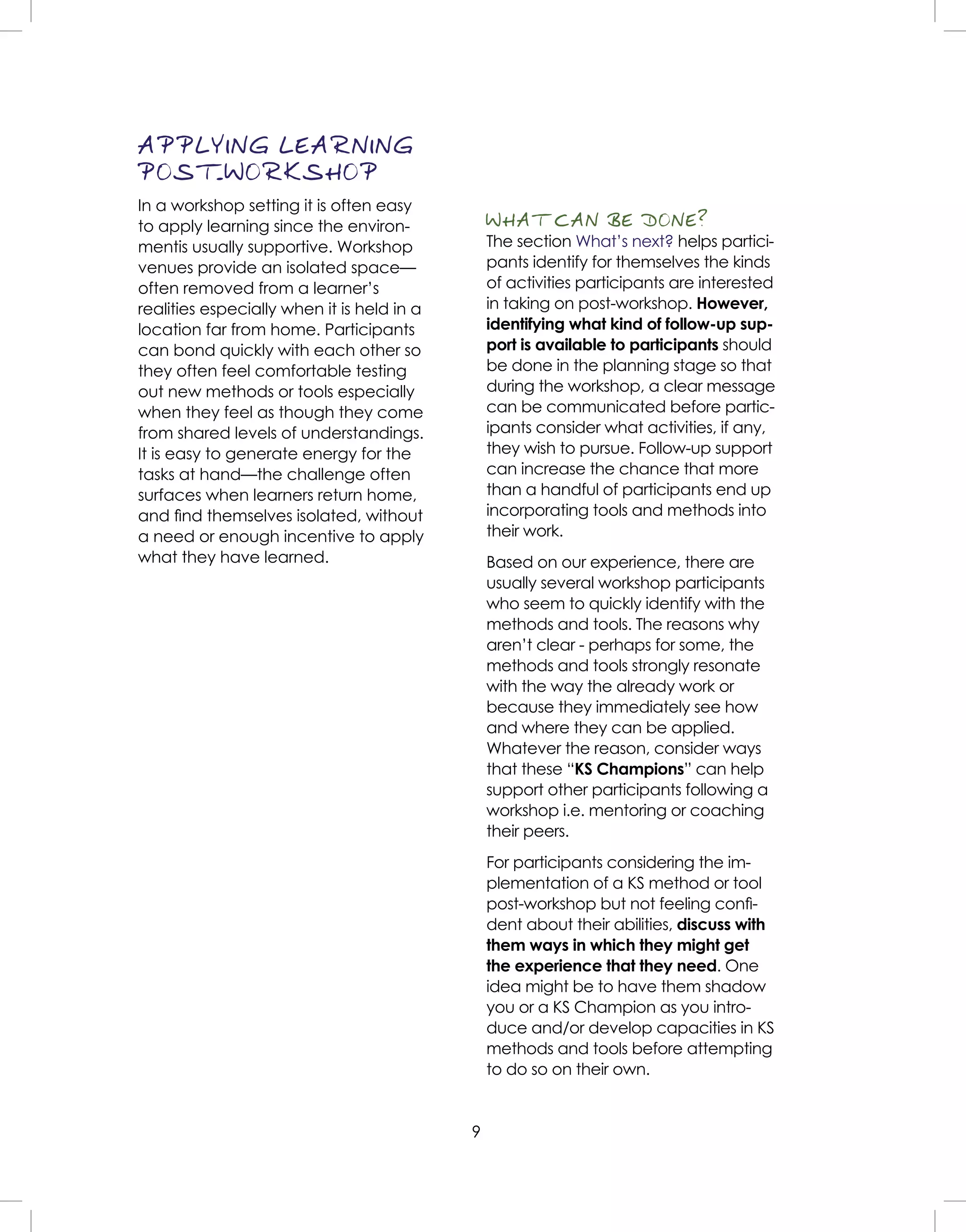 9
APPLYING LEARNING
POST-WORKSHOP
In a workshop setting it is often easy
to apply learning since the environ-
mentis usually supportive. Workshop
venues provide an isolated space—
often removed from a learner’s
realities especially when it is held in a
location far from home. Participants
can bond quickly with each other so
they often feel comfortable testing
out new methods or tools especially
when they feel as though they come
from shared levels of understandings.
It is easy to generate energy for the
tasks at hand—the challenge often
surfaces when learners return home,
and ﬁnd themselves isolated, without
a need or enough incentive to apply
what they have learned.
WHAT CAN BE DONE?
The section What’s next? helps partici-
pants identify for themselves the kinds
of activities participants are interested
in taking on post-workshop. However,
identifying what kind of follow-up sup-
port is available to participants should
be done in the planning stage so that
during the workshop, a clear message
can be communicated before partic-
ipants consider what activities, if any,
they wish to pursue. Follow-up support
can increase the chance that more
than a handful of participants end up
incorporating tools and methods into
their work.
Based on our experience, there are
usually several workshop participants
who seem to quickly identify with the
methods and tools. The reasons why
aren’t clear - perhaps for some, the
methods and tools strongly resonate
with the way the already work or
because they immediately see how
and where they can be applied.
Whatever the reason, consider ways
that these “KS Champions” can help
support other participants following a
workshop i.e. mentoring or coaching
their peers.
For participants considering the im-
plementation of a KS method or tool
post-workshop but not feeling conﬁ-
dent about their abilities, discuss with
them ways in which they might get
the experience that they need. One
idea might be to have them shadow
you or a KS Champion as you intro-
duce and/or develop capacities in KS
methods and tools before attempting
to do so on their own.
 