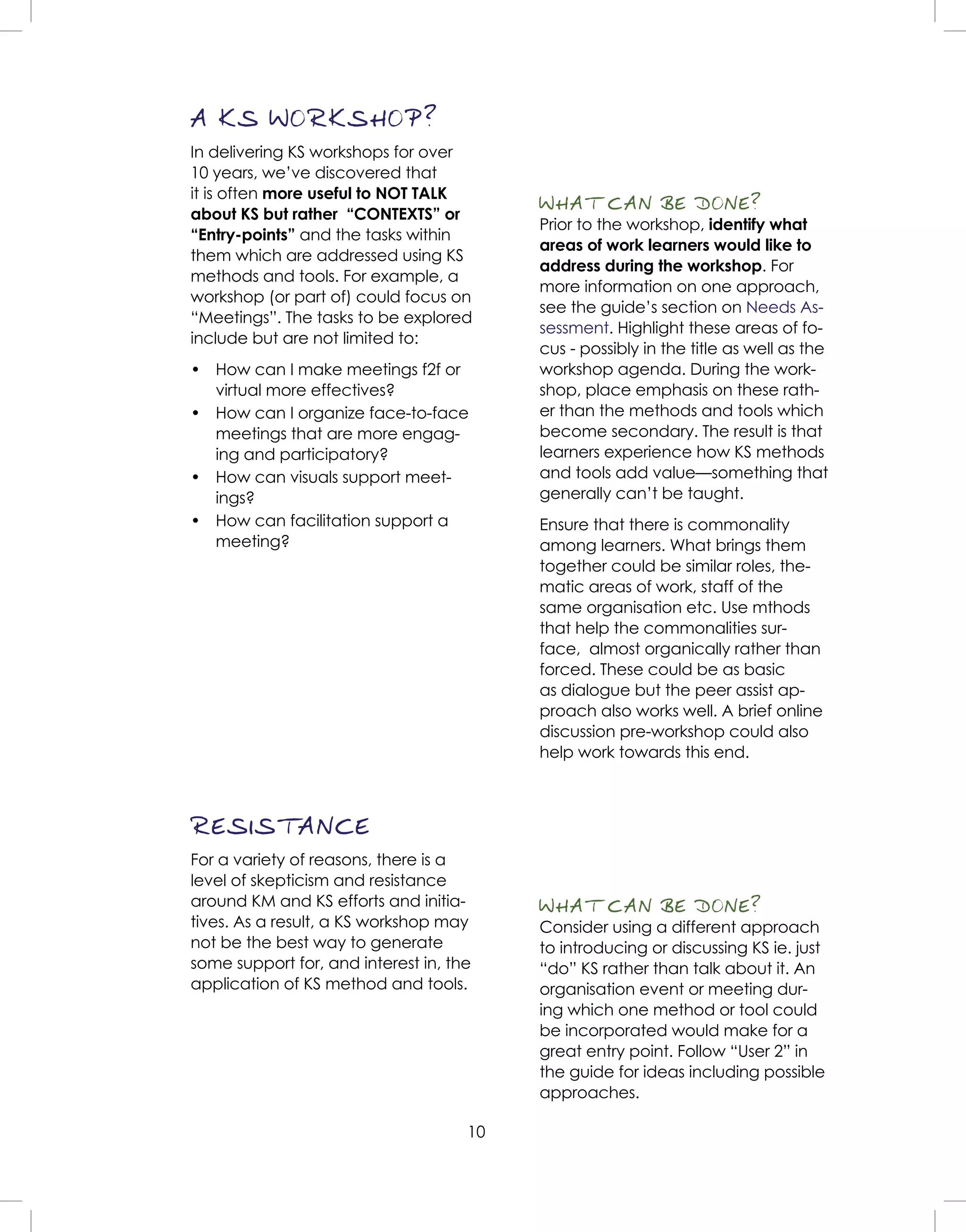 10
A KS WORKSHOP?
In delivering KS workshops for over
10 years, we’ve discovered that
it is often more useful to NOT TALK
about KS but rather “CONTEXTS” or
“Entry-points” and the tasks within
them which are addressed using KS
methods and tools. For example, a
workshop (or part of) could focus on
“Meetings”. The tasks to be explored
include but are not limited to:
• How can I make meetings f2f or
virtual more effectives?
• How can I organize face-to-face
meetings that are more engag-
ing and participatory?
• How can visuals support meet-
ings?
• How can facilitation support a
meeting?
WHAT CAN BE DONE?
Prior to the workshop, identify what
areas of work learners would like to
address during the workshop. For
more information on one approach,
see the guide’s section on Needs As-
sessment. Highlight these areas of fo-
cus - possibly in the title as well as the
workshop agenda. During the work-
shop, place emphasis on these rath-
er than the methods and tools which
become secondary. The result is that
learners experience how KS methods
and tools add value—something that
generally can’t be taught.
Ensure that there is commonality
among learners. What brings them
together could be similar roles, the-
matic areas of work, staff of the
same organisation etc. Use mthods
that help the commonalities sur-
face, almost organically rather than
forced. These could be as basic
as dialogue but the peer assist ap-
proach also works well. A brief online
discussion pre-workshop could also
help work towards this end.
RESISTANCE
For a variety of reasons, there is a
level of skepticism and resistance
around KM and KS efforts and initia-
tives. As a result, a KS workshop may
not be the best way to generate
some support for, and interest in, the
application of KS method and tools.
WHAT CAN BE DONE?
Consider using a different approach
to introducing or discussing KS ie. just
“do” KS rather than talk about it. An
organisation event or meeting dur-
ing which one method or tool could
be incorporated would make for a
great entry point. Follow “User 2” in
the guide for ideas including possible
approaches.
 