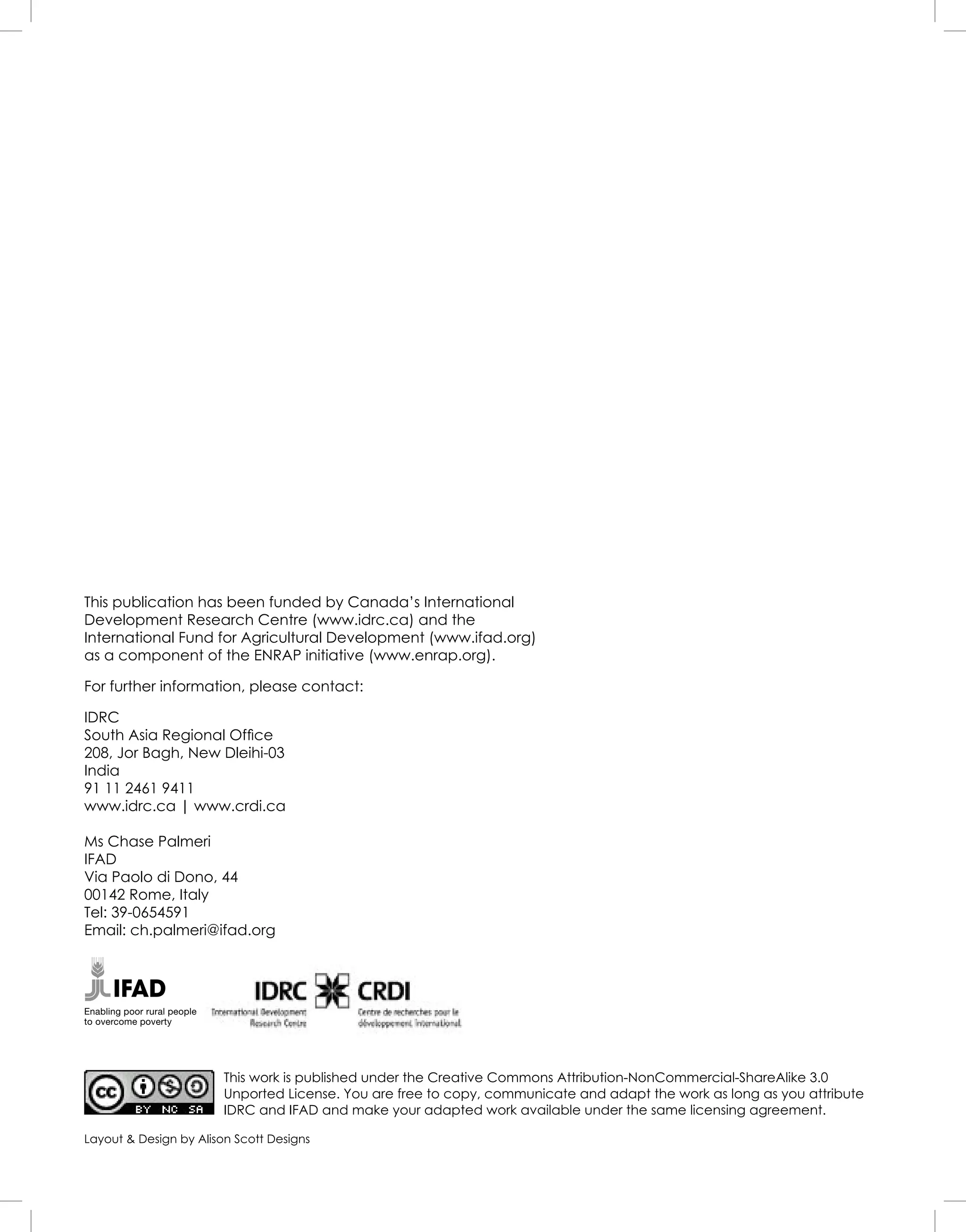 This publication has been funded by Canada’s International
Development Research Centre (www.idrc.ca) and the
International Fund for Agricultural Development (www.ifad.org)
as a component of the ENRAP initiative (www.enrap.org).
For further information, please contact:
IDRC
South Asia Regional Ofﬁce
208, Jor Bagh, New Dleihi-03
India
91 11 2461 9411
www.idrc.ca | www.crdi.ca
Ms Chase Palmeri
IFAD
Via Paolo di Dono, 44
00142 Rome, Italy
Tel: 39-0654591
Email: ch.palmeri@ifad.org
This work is published under the Creative Commons Attribution-NonCommercial-ShareAlike 3.0
Unported License. You are free to copy, communicate and adapt the work as long as you attribute
IDRC and IFAD and make your adapted work available under the same licensing agreement.
Enabling poor rural people
to overcome poverty
Layout & Design by Alison Scott Designs
 