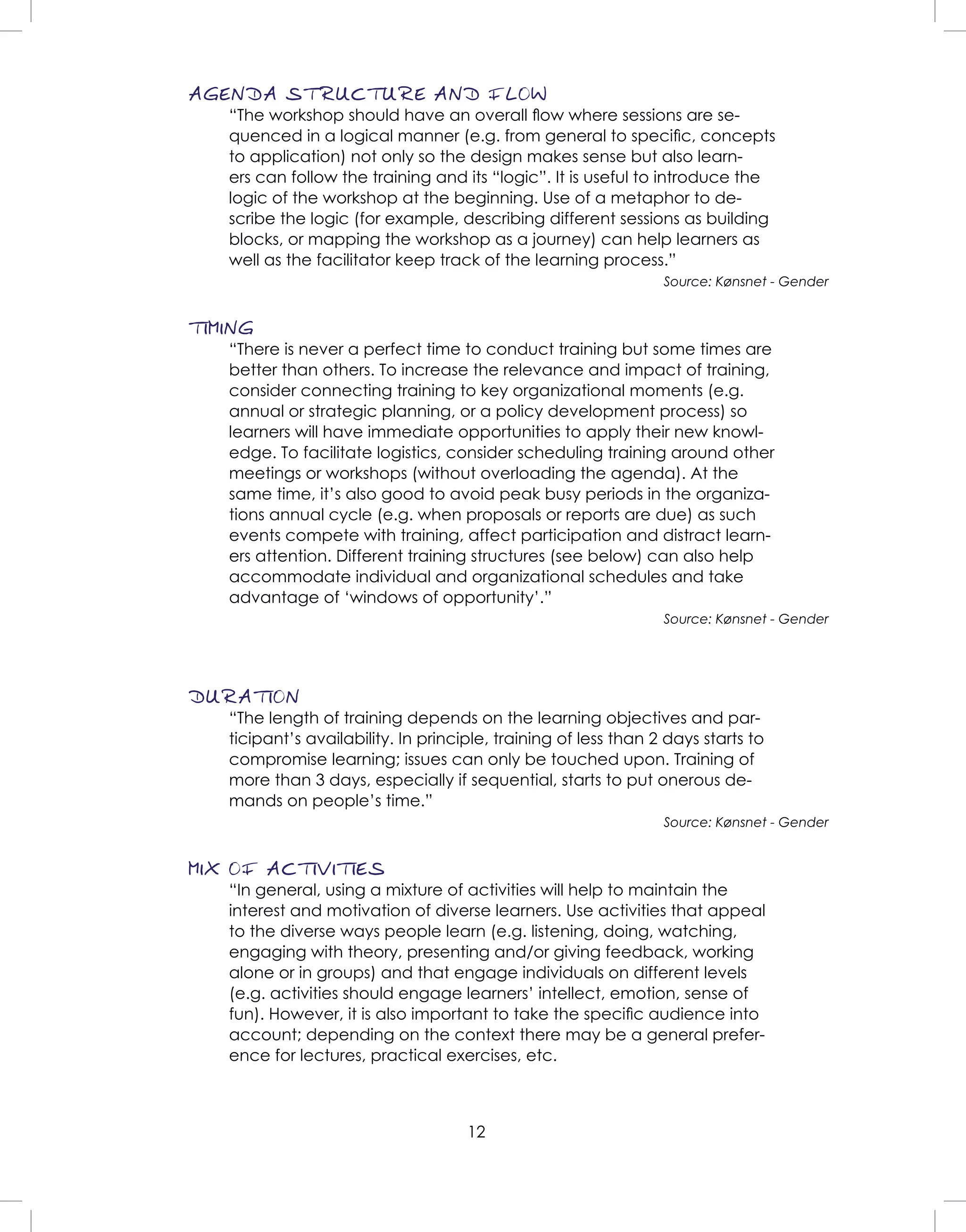 12
AGENDA STRUCTURE AND FLOW
“The workshop should have an overall ﬂow where sessions are se-
quenced in a logical manner (e.g. from general to speciﬁc, concepts
to application) not only so the design makes sense but also learn-
ers can follow the training and its “logic”. It is useful to introduce the
logic of the workshop at the beginning. Use of a metaphor to de-
scribe the logic (for example, describing different sessions as building
blocks, or mapping the workshop as a journey) can help learners as
well as the facilitator keep track of the learning process.”
Source: Kønsnet - Gender
TIMING
“There is never a perfect time to conduct training but some times are
better than others. To increase the relevance and impact of training,
consider connecting training to key organizational moments (e.g.
annual or strategic planning, or a policy development process) so
learners will have immediate opportunities to apply their new knowl-
edge. To facilitate logistics, consider scheduling training around other
meetings or workshops (without overloading the agenda). At the
same time, it’s also good to avoid peak busy periods in the organiza-
tions annual cycle (e.g. when proposals or reports are due) as such
events compete with training, affect participation and distract learn-
ers attention. Different training structures (see below) can also help
accommodate individual and organizational schedules and take
advantage of ‘windows of opportunity’.”
Source: Kønsnet - Gender
DURATION
“The length of training depends on the learning objectives and par-
ticipant’s availability. In principle, training of less than 2 days starts to
compromise learning; issues can only be touched upon. Training of
more than 3 days, especially if sequential, starts to put onerous de-
mands on people’s time.”
Source: Kønsnet - Gender
MIX OF ACTIVITIES
“In general, using a mixture of activities will help to maintain the
interest and motivation of diverse learners. Use activities that appeal
to the diverse ways people learn (e.g. listening, doing, watching,
engaging with theory, presenting and/or giving feedback, working
alone or in groups) and that engage individuals on different levels
(e.g. activities should engage learners’ intellect, emotion, sense of
fun). However, it is also important to take the speciﬁc audience into
account; depending on the context there may be a general prefer-
ence for lectures, practical exercises, etc.
 