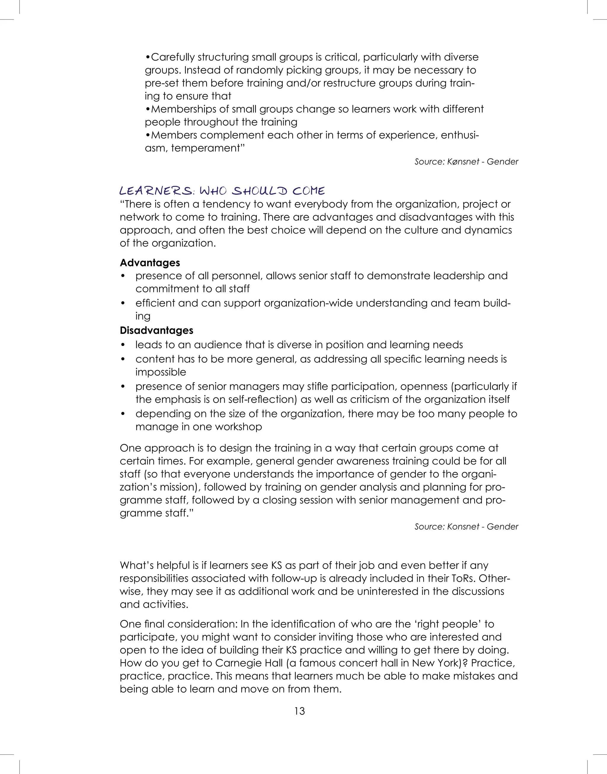 13
•Carefully structuring small groups is critical, particularly with diverse
groups. Instead of randomly picking groups, it may be necessary to
pre-set them before training and/or restructure groups during train-
ing to ensure that
•Memberships of small groups change so learners work with different
people throughout the training
•Members complement each other in terms of experience, enthusi-
asm, temperament”
Source: Kønsnet - Gender
LEARNERS: WHO SHOULD COME
“There is often a tendency to want everybody from the organization, project or
network to come to training. There are advantages and disadvantages with this
approach, and often the best choice will depend on the culture and dynamics
of the organization.
Advantages
• presence of all personnel, allows senior staff to demonstrate leadership and
commitment to all staff
• efﬁcient and can support organization-wide understanding and team build-
ing
Disadvantages
• leads to an audience that is diverse in position and learning needs
• content has to be more general, as addressing all speciﬁc learning needs is
impossible
• presence of senior managers may stiﬂe participation, openness (particularly if
the emphasis is on self-reﬂection) as well as criticism of the organization itself
• depending on the size of the organization, there may be too many people to
manage in one workshop
One approach is to design the training in a way that certain groups come at
certain times. For example, general gender awareness training could be for all
staff (so that everyone understands the importance of gender to the organi-
zation’s mission), followed by training on gender analysis and planning for pro-
gramme staff, followed by a closing session with senior management and pro-
gramme staff.”
Source: Konsnet - Gender
What’s helpful is if learners see KS as part of their job and even better if any
responsibilities associated with follow-up is already included in their ToRs. Other-
wise, they may see it as additional work and be uninterested in the discussions
and activities.
One ﬁnal consideration: In the identiﬁcation of who are the ‘right people’ to
participate, you might want to consider inviting those who are interested and
open to the idea of building their KS practice and willing to get there by doing.
How do you get to Carnegie Hall (a famous concert hall in New York)? Practice,
practice, practice. This means that learners much be able to make mistakes and
being able to learn and move on from them.
 