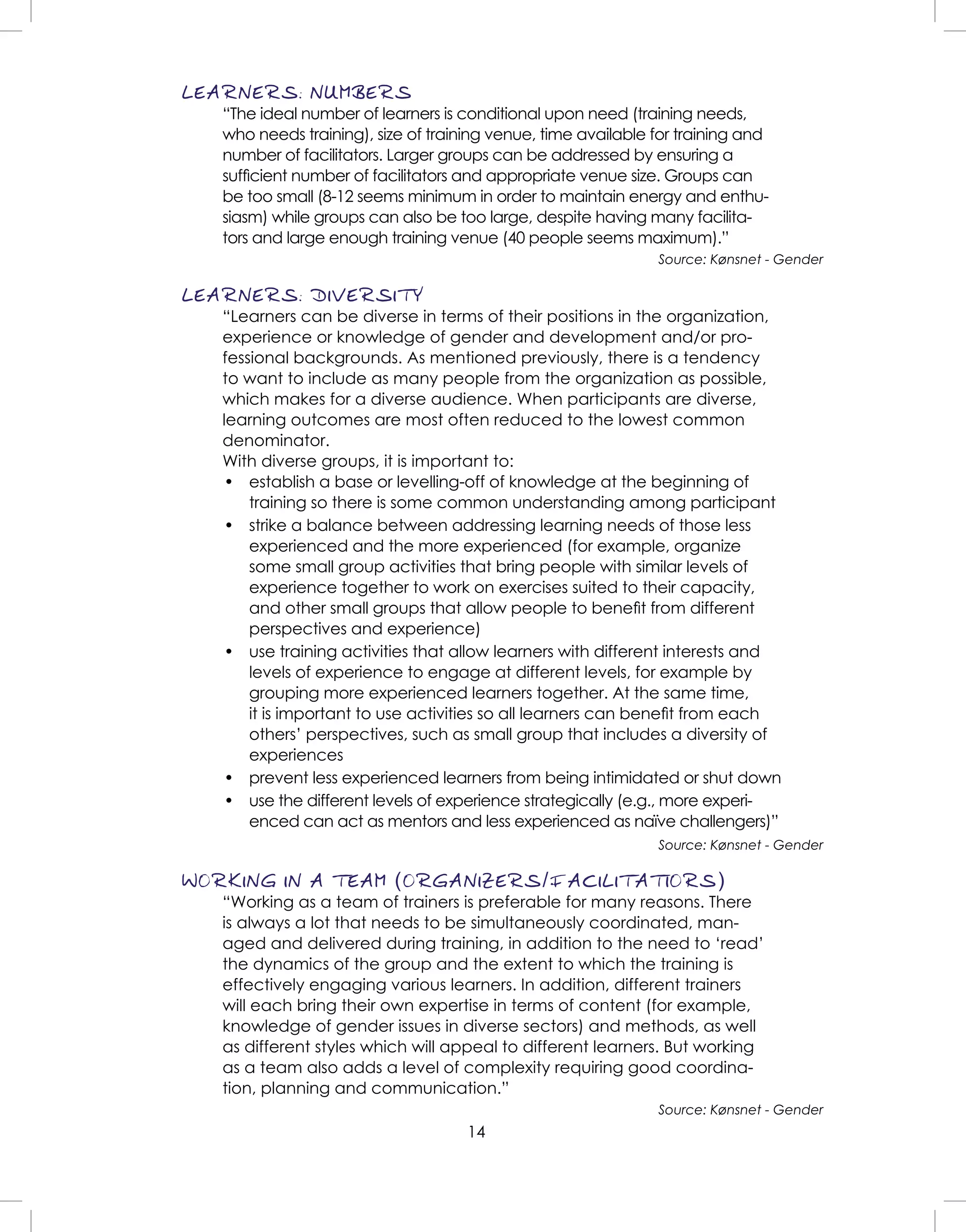 14
LEARNERS: NUMBERS
“The ideal number of learners is conditional upon need (training needs,
who needs training), size of training venue, time available for training and
number of facilitators. Larger groups can be addressed by ensuring a
sufﬁcient number of facilitators and appropriate venue size. Groups can
be too small (8-12 seems minimum in order to maintain energy and enthu-
siasm) while groups can also be too large, despite having many facilita-
tors and large enough training venue (40 people seems maximum).”
Source: Kønsnet - Gender
LEARNERS: DIVERSITY
“Learners can be diverse in terms of their positions in the organization,
experience or knowledge of gender and development and/or pro-
fessional backgrounds. As mentioned previously, there is a tendency
to want to include as many people from the organization as possible,
which makes for a diverse audience. When participants are diverse,
learning outcomes are most often reduced to the lowest common
denominator.
With diverse groups, it is important to:
• establish a base or levelling-off of knowledge at the beginning of
training so there is some common understanding among participant
• strike a balance between addressing learning needs of those less
experienced and the more experienced (for example, organize
some small group activities that bring people with similar levels of
experience together to work on exercises suited to their capacity,
and other small groups that allow people to beneﬁt from different
perspectives and experience)
• use training activities that allow learners with different interests and
levels of experience to engage at different levels, for example by
grouping more experienced learners together. At the same time,
it is important to use activities so all learners can beneﬁt from each
others’ perspectives, such as small group that includes a diversity of
experiences
• prevent less experienced learners from being intimidated or shut down
• use the different levels of experience strategically (e.g., more experi-
enced can act as mentors and less experienced as naïve challengers)”
Source: Kønsnet - Gender
WORKING IN A TEAM (ORGANIZERS/FACILITATIORS)
“Working as a team of trainers is preferable for many reasons. There
is always a lot that needs to be simultaneously coordinated, man-
aged and delivered during training, in addition to the need to ‘read’
the dynamics of the group and the extent to which the training is
effectively engaging various learners. In addition, different trainers
will each bring their own expertise in terms of content (for example,
knowledge of gender issues in diverse sectors) and methods, as well
as different styles which will appeal to different learners. But working
as a team also adds a level of complexity requiring good coordina-
tion, planning and communication.”
Source: Kønsnet - Gender
 