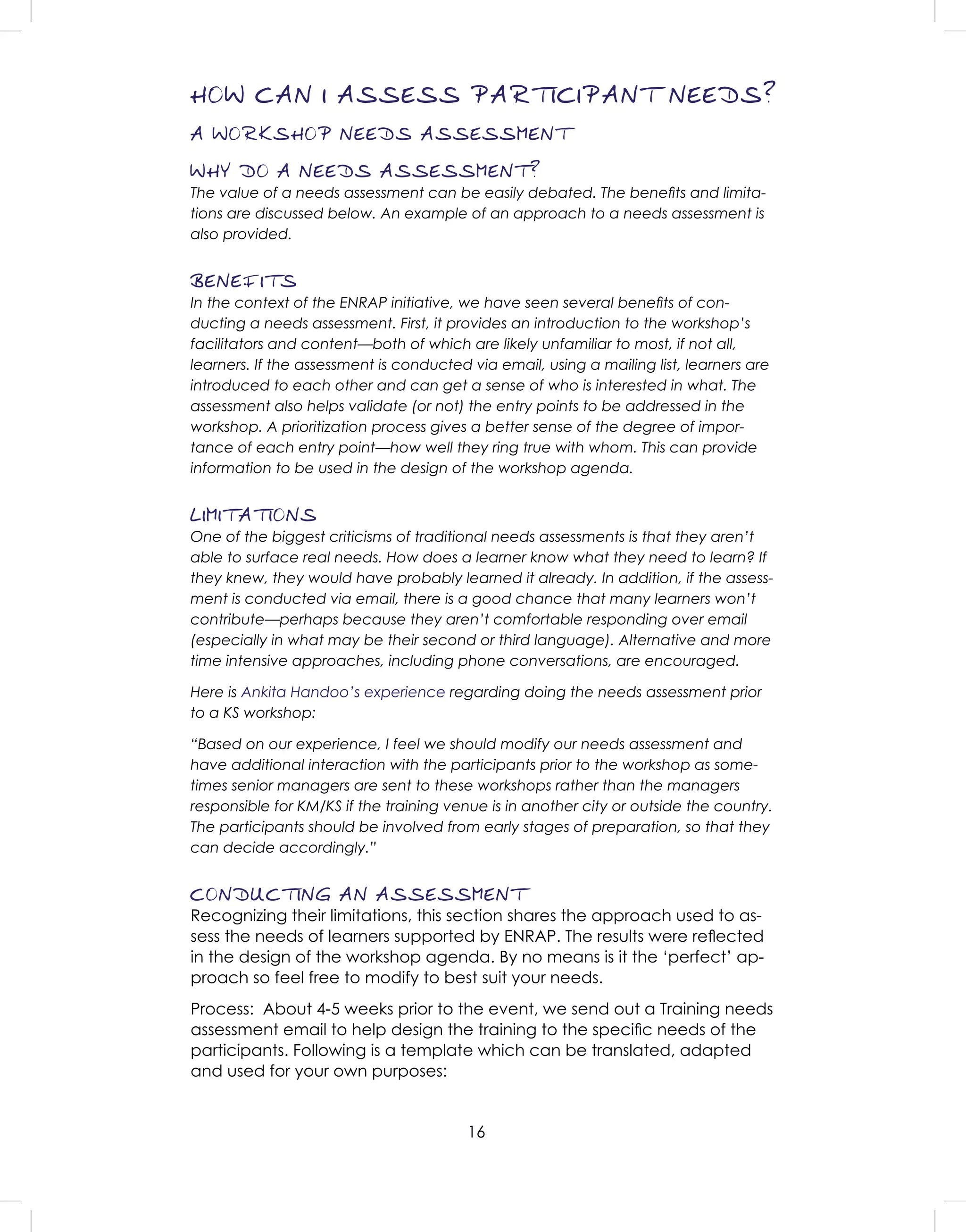 16
HOW CAN I ASSESS PARTICIPANT NEEDS?
A WORKSHOP NEEDS ASSESSMENT
WHY DO A NEEDS ASSESSMENT?
The value of a needs assessment can be easily debated. The beneﬁts and limita-
tions are discussed below. An example of an approach to a needs assessment is
also provided.
BENEFITS
In the context of the ENRAP initiative, we have seen several beneﬁts of con-
ducting a needs assessment. First, it provides an introduction to the workshop’s
facilitators and content—both of which are likely unfamiliar to most, if not all,
learners. If the assessment is conducted via email, using a mailing list, learners are
introduced to each other and can get a sense of who is interested in what. The
assessment also helps validate (or not) the entry points to be addressed in the
workshop. A prioritization process gives a better sense of the degree of impor-
tance of each entry point—how well they ring true with whom. This can provide
information to be used in the design of the workshop agenda.
LIMITATIONS
One of the biggest criticisms of traditional needs assessments is that they aren’t
able to surface real needs. How does a learner know what they need to learn? If
they knew, they would have probably learned it already. In addition, if the assess-
ment is conducted via email, there is a good chance that many learners won’t
contribute—perhaps because they aren’t comfortable responding over email
(especially in what may be their second or third language). Alternative and more
time intensive approaches, including phone conversations, are encouraged.
Here is Ankita Handoo’s experience regarding doing the needs assessment prior
to a KS workshop:
“Based on our experience, I feel we should modify our needs assessment and
have additional interaction with the participants prior to the workshop as some-
times senior managers are sent to these workshops rather than the managers
responsible for KM/KS if the training venue is in another city or outside the country.
The participants should be involved from early stages of preparation, so that they
can decide accordingly.”
CONDUCTING AN ASSESSMENT
Recognizing their limitations, this section shares the approach used to as-
sess the needs of learners supported by ENRAP. The results were reﬂected
in the design of the workshop agenda. By no means is it the ‘perfect’ ap-
proach so feel free to modify to best suit your needs.
Process: About 4-5 weeks prior to the event, we send out a Training needs
assessment email to help design the training to the speciﬁc needs of the
participants. Following is a template which can be translated, adapted
and used for your own purposes:
 