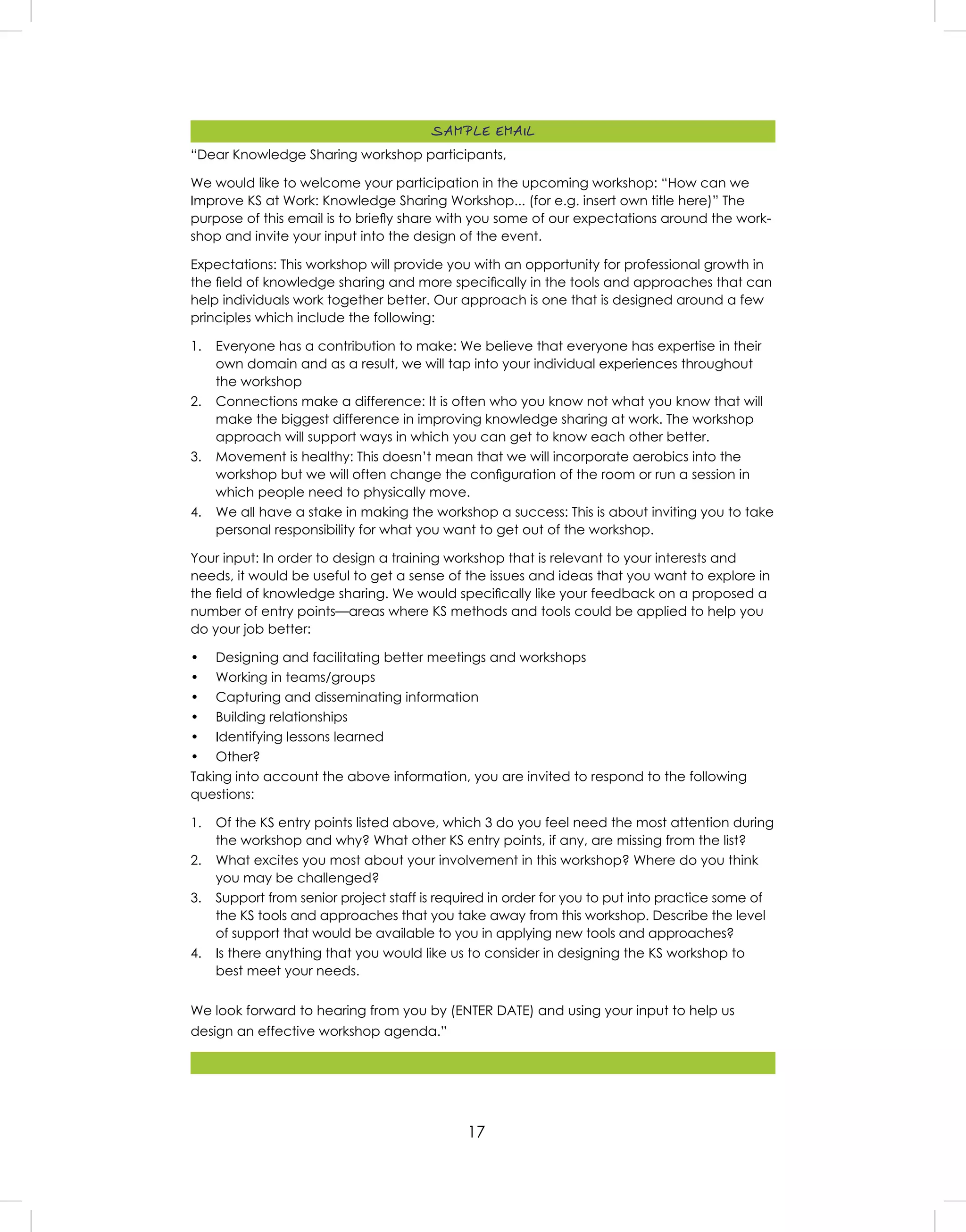 17
“Dear Knowledge Sharing workshop participants,
We would like to welcome your participation in the upcoming workshop: “How can we
Improve KS at Work: Knowledge Sharing Workshop... (for e.g. insert own title here)” The
purpose of this email is to brieﬂy share with you some of our expectations around the work-
shop and invite your input into the design of the event.
Expectations: This workshop will provide you with an opportunity for professional growth in
the ﬁeld of knowledge sharing and more speciﬁcally in the tools and approaches that can
help individuals work together better. Our approach is one that is designed around a few
principles which include the following:
1. Everyone has a contribution to make: We believe that everyone has expertise in their
own domain and as a result, we will tap into your individual experiences throughout
the workshop
2. Connections make a difference: It is often who you know not what you know that will
make the biggest difference in improving knowledge sharing at work. The workshop
approach will support ways in which you can get to know each other better.
3. Movement is healthy: This doesn’t mean that we will incorporate aerobics into the
workshop but we will often change the conﬁguration of the room or run a session in
which people need to physically move.
4. We all have a stake in making the workshop a success: This is about inviting you to take
personal responsibility for what you want to get out of the workshop.
Your input: In order to design a training workshop that is relevant to your interests and
needs, it would be useful to get a sense of the issues and ideas that you want to explore in
the ﬁeld of knowledge sharing. We would speciﬁcally like your feedback on a proposed a
number of entry points—areas where KS methods and tools could be applied to help you
do your job better:
• Designing and facilitating better meetings and workshops
• Working in teams/groups
• Capturing and disseminating information
• Building relationships
• Identifying lessons learned
• Other?
Taking into account the above information, you are invited to respond to the following
questions:
1. Of the KS entry points listed above, which 3 do you feel need the most attention during
the workshop and why? What other KS entry points, if any, are missing from the list?
2. What excites you most about your involvement in this workshop? Where do you think
you may be challenged?
3. Support from senior project staff is required in order for you to put into practice some of
the KS tools and approaches that you take away from this workshop. Describe the level
of support that would be available to you in applying new tools and approaches?
4. Is there anything that you would like us to consider in designing the KS workshop to
best meet your needs.
We look forward to hearing from you by (ENTER DATE) and using your input to help us
design an effective workshop agenda.”
SAMPLE EMAIL
 