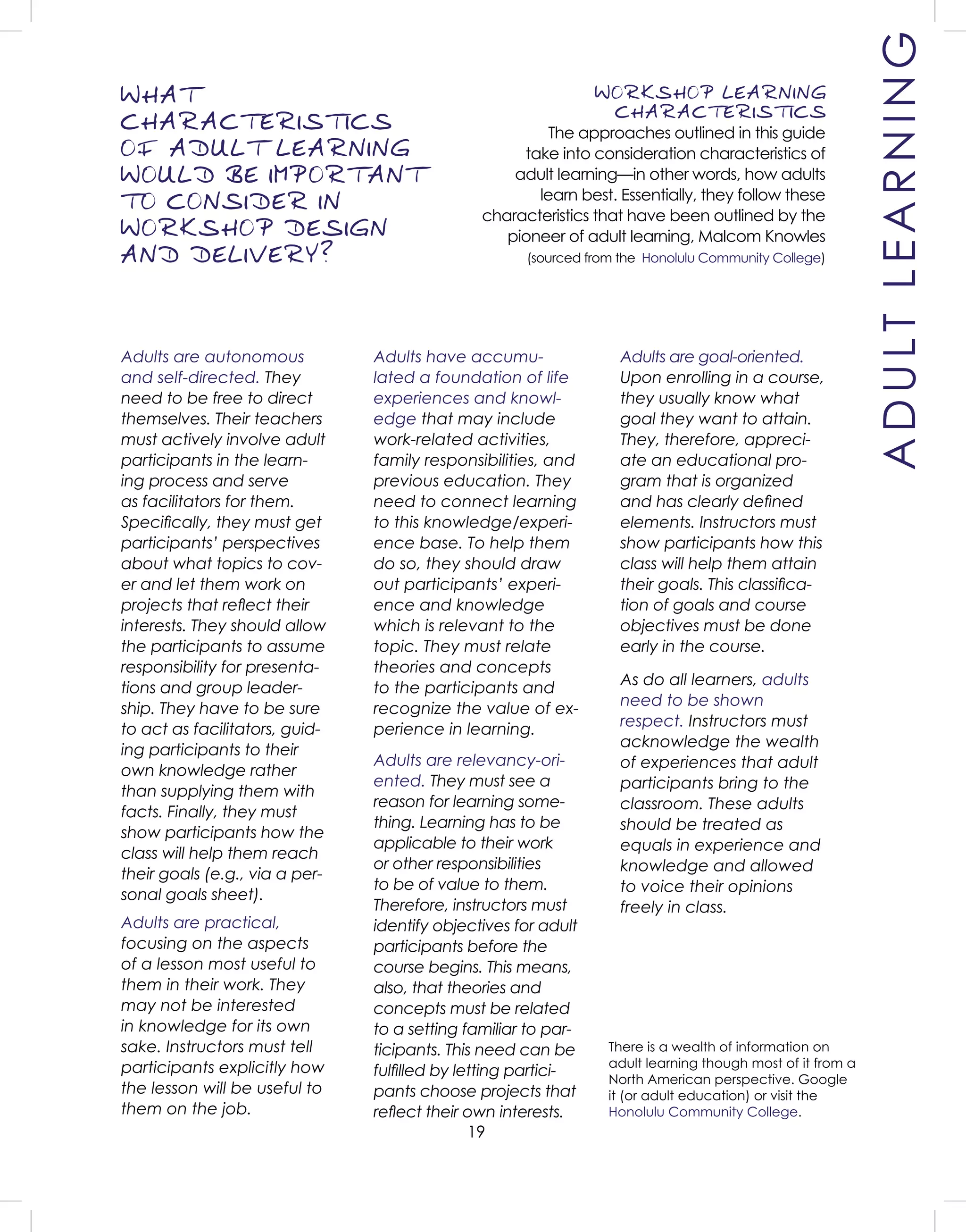 19
WORKSHOP LEARNING
CHARACTERISTICS
The approaches outlined in this guide
take into consideration characteristics of
adult learning—in other words, how adults
learn best. Essentially, they follow these
characteristics that have been outlined by the
pioneer of adult learning, Malcom Knowles
(sourced from the Honolulu Community College)
WHAT
CHARACTERISTICS
OF ADULT LEARNING
WOULD BE IMPORTANT
TO CONSIDER IN
WORKSHOP DESIGN
AND DELIVERY?
Adults are autonomous
and self-directed. They
need to be free to direct
themselves. Their teachers
must actively involve adult
participants in the learn-
ing process and serve
as facilitators for them.
Speciﬁcally, they must get
participants’ perspectives
about what topics to cov-
er and let them work on
projects that reﬂect their
interests. They should allow
the participants to assume
responsibility for presenta-
tions and group leader-
ship. They have to be sure
to act as facilitators, guid-
ing participants to their
own knowledge rather
than supplying them with
facts. Finally, they must
show participants how the
class will help them reach
their goals (e.g., via a per-
sonal goals sheet).
Adults have accumu-
lated a foundation of life
experiences and knowl-
edge that may include
work-related activities,
family responsibilities, and
previous education. They
need to connect learning
to this knowledge/experi-
ence base. To help them
do so, they should draw
out participants’ experi-
ence and knowledge
which is relevant to the
topic. They must relate
theories and concepts
to the participants and
recognize the value of ex-
perience in learning.
Adults are goal-oriented.
Upon enrolling in a course,
they usually know what
goal they want to attain.
They, therefore, appreci-
ate an educational pro-
gram that is organized
and has clearly deﬁned
elements. Instructors must
show participants how this
class will help them attain
their goals. This classiﬁca-
tion of goals and course
objectives must be done
early in the course.
Adults are relevancy-ori-
ented. They must see a
reason for learning some-
thing. Learning has to be
applicable to their work
or other responsibilities
to be of value to them.
Therefore, instructors must
identify objectives for adult
participants before the
course begins. This means,
also, that theories and
concepts must be related
to a setting familiar to par-
ticipants. This need can be
fulﬁlled by letting partici-
pants choose projects that
reﬂect their own interests.
Adults are practical,
focusing on the aspects
of a lesson most useful to
them in their work. They
may not be interested
in knowledge for its own
sake. Instructors must tell
participants explicitly how
the lesson will be useful to
them on the job.
As do all learners, adults
need to be shown
respect. Instructors must
acknowledge the wealth
of experiences that adult
participants bring to the
classroom. These adults
should be treated as
equals in experience and
knowledge and allowed
to voice their opinions
freely in class.
There is a wealth of information on
adult learning though most of it from a
North American perspective. Google
it (or adult education) or visit the
Honolulu Community College.
ADULTLEARNING
 