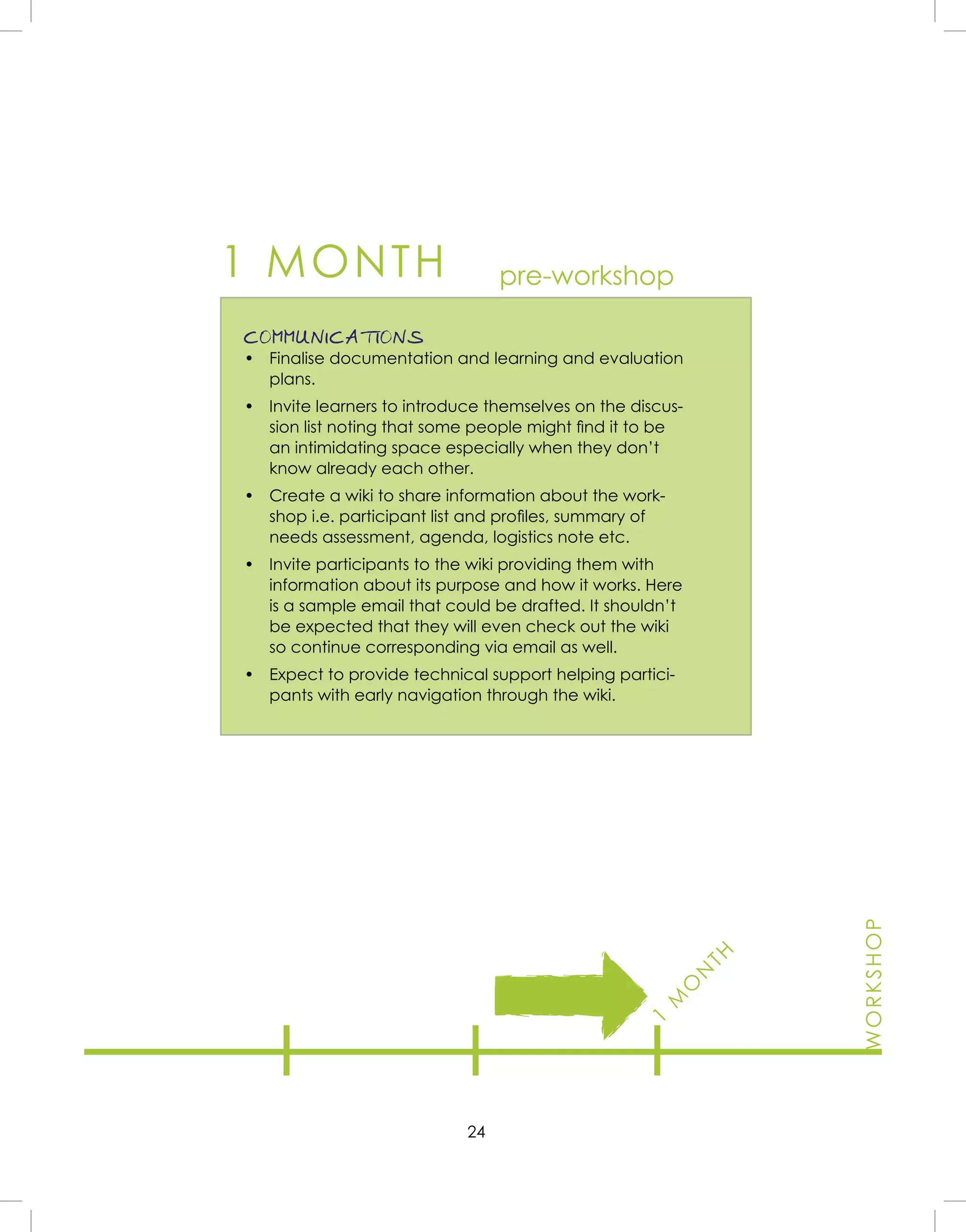 24
1 MONTH
COMMUNICATIONS
• Finalise documentation and learning and evaluation
plans.
• Invite learners to introduce themselves on the discus-
sion list noting that some people might ﬁnd it to be
an intimidating space especially when they don’t
know already each other.
• Create a wiki to share information about the work-
shop i.e. participant list and proﬁles, summary of
needs assessment, agenda, logistics note etc.
• Invite participants to the wiki providing them with
information about its purpose and how it works. Here
is a sample email that could be drafted. It shouldn’t
be expected that they will even check out the wiki
so continue corresponding via email as well.
• Expect to provide technical support helping partici-
pants with early navigation through the wiki.
pre-workshop
1
M
O
N
TH
WORKSHOP
 