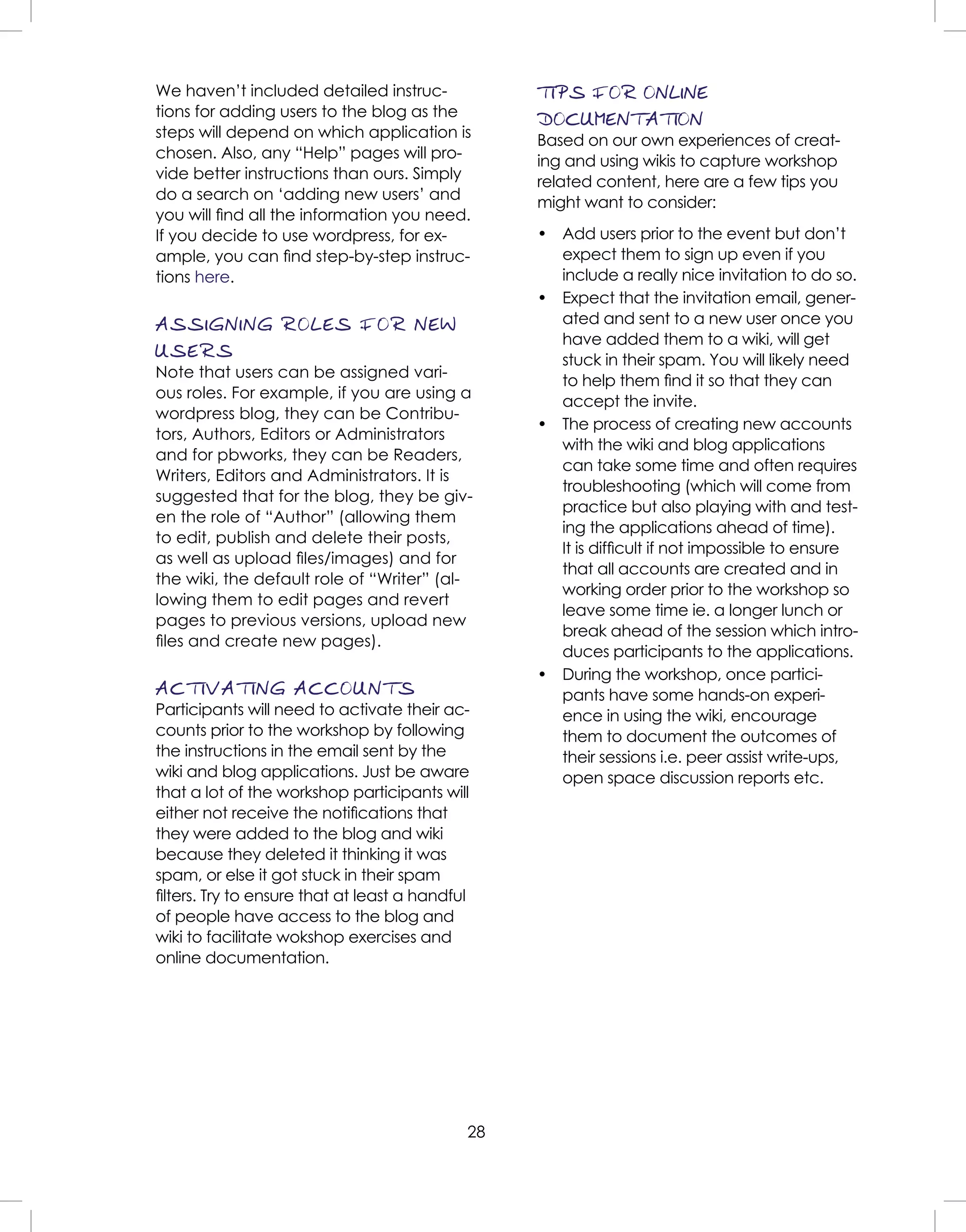28
We haven’t included detailed instruc-
tions for adding users to the blog as the
steps will depend on which application is
chosen. Also, any “Help” pages will pro-
vide better instructions than ours. Simply
do a search on ‘adding new users’ and
you will ﬁnd all the information you need.
If you decide to use wordpress, for ex-
ample, you can ﬁnd step-by-step instruc-
tions here.
ASSIGNING ROLES FOR NEW
USERS
Note that users can be assigned vari-
ous roles. For example, if you are using a
wordpress blog, they can be Contribu-
tors, Authors, Editors or Administrators
and for pbworks, they can be Readers,
Writers, Editors and Administrators. It is
suggested that for the blog, they be giv-
en the role of “Author” (allowing them
to edit, publish and delete their posts,
as well as upload ﬁles/images) and for
the wiki, the default role of “Writer” (al-
lowing them to edit pages and revert
pages to previous versions, upload new
ﬁles and create new pages).
ACTIVATING ACCOUNTS
Participants will need to activate their ac-
counts prior to the workshop by following
the instructions in the email sent by the
wiki and blog applications. Just be aware
that a lot of the workshop participants will
either not receive the notiﬁcations that
they were added to the blog and wiki
because they deleted it thinking it was
spam, or else it got stuck in their spam
ﬁlters. Try to ensure that at least a handful
of people have access to the blog and
wiki to facilitate wokshop exercises and
online documentation.
TIPS FOR ONLINE
DOCUMENTATION
Based on our own experiences of creat-
ing and using wikis to capture workshop
related content, here are a few tips you
might want to consider:
• Add users prior to the event but don’t
expect them to sign up even if you
include a really nice invitation to do so.
• Expect that the invitation email, gener-
ated and sent to a new user once you
have added them to a wiki, will get
stuck in their spam. You will likely need
to help them ﬁnd it so that they can
accept the invite.
• The process of creating new accounts
with the wiki and blog applications
can take some time and often requires
troubleshooting (which will come from
practice but also playing with and test-
ing the applications ahead of time).
It is difﬁcult if not impossible to ensure
that all accounts are created and in
working order prior to the workshop so
leave some time ie. a longer lunch or
break ahead of the session which intro-
duces participants to the applications.
• During the workshop, once partici-
pants have some hands-on experi-
ence in using the wiki, encourage
them to document the outcomes of
their sessions i.e. peer assist write-ups,
open space discussion reports etc.
 