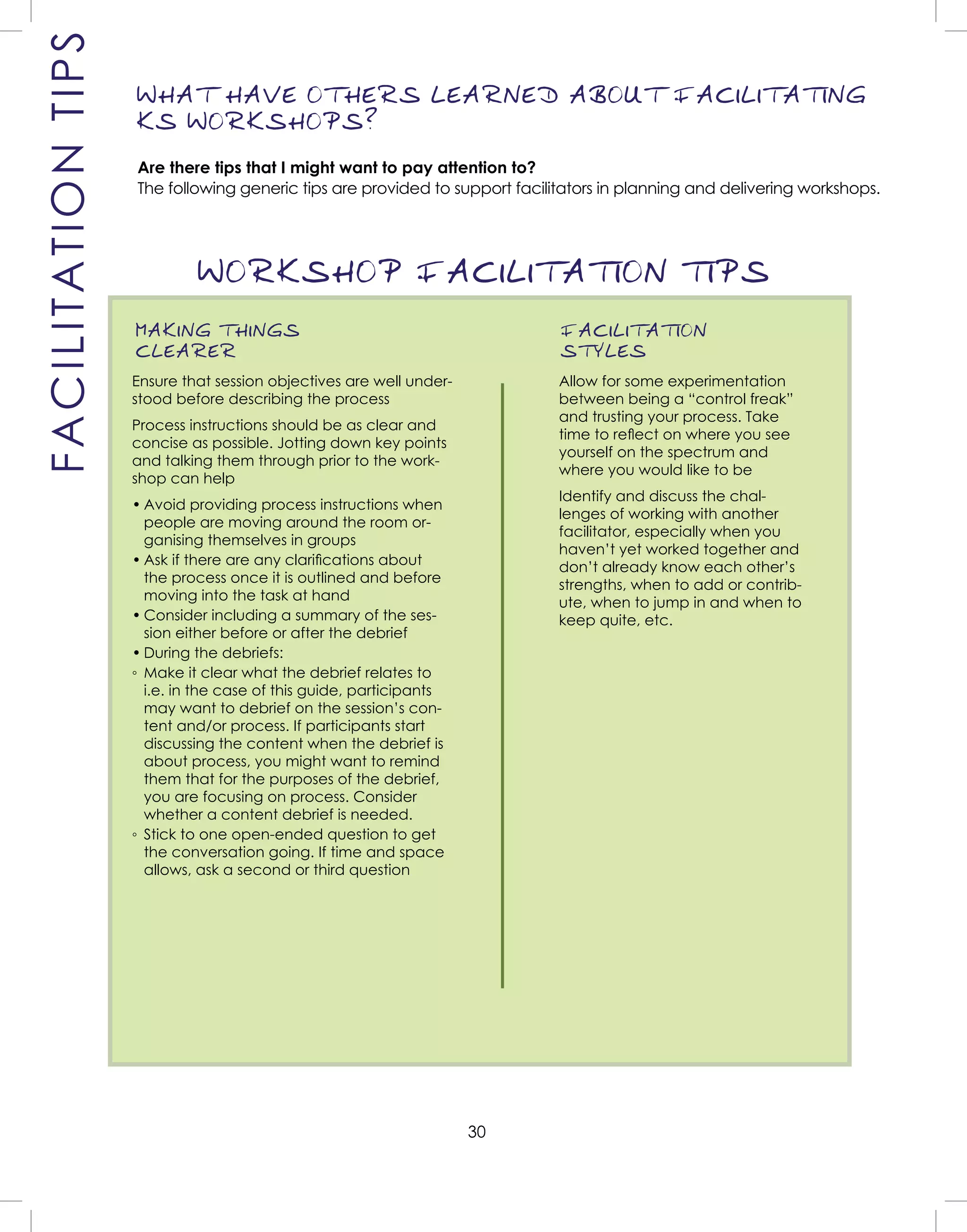 30
WORKSHOP FACILITATION TIPS
MAKING THINGS
CLEARER
Ensure that session objectives are well under-
stood before describing the process
Process instructions should be as clear and
concise as possible. Jotting down key points
and talking them through prior to the work-
shop can help
• Avoid providing process instructions when
people are moving around the room or-
ganising themselves in groups
• Ask if there are any clariﬁcations about
the process once it is outlined and before
moving into the task at hand
• Consider including a summary of the ses-
sion either before or after the debrief
• During the debriefs:
◦ Make it clear what the debrief relates to
i.e. in the case of this guide, participants
may want to debrief on the session’s con-
tent and/or process. If participants start
discussing the content when the debrief is
about process, you might want to remind
them that for the purposes of the debrief,
you are focusing on process. Consider
whether a content debrief is needed.
◦ Stick to one open-ended question to get
the conversation going. If time and space
allows, ask a second or third question
FACILITATION
STYLES
Allow for some experimentation
between being a “control freak”
and trusting your process. Take
time to reﬂect on where you see
yourself on the spectrum and
where you would like to be
Identify and discuss the chal-
lenges of working with another
facilitator, especially when you
haven’t yet worked together and
don’t already know each other’s
strengths, when to add or contrib-
ute, when to jump in and when to
keep quite, etc.
WHAT HAVE OTHERS LEARNED ABOUT FACILITATING
KS WORKSHOPS?
Are there tips that I might want to pay attention to?
The following generic tips are provided to support facilitators in planning and delivering workshops.
FACILITATIONTIPS
 