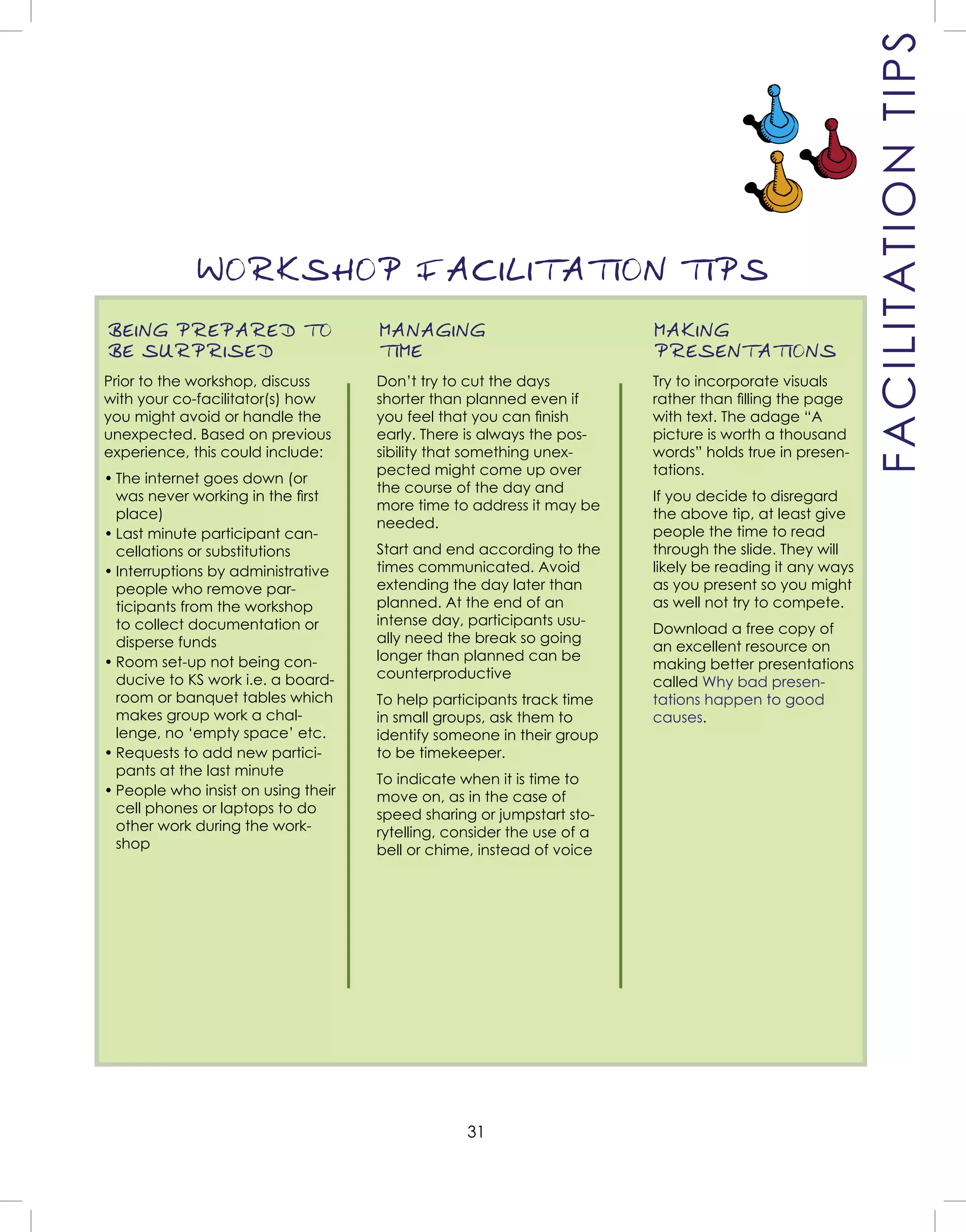 31
BEING PREPARED TO
BE SURPRISED
Prior to the workshop, discuss
with your co-facilitator(s) how
you might avoid or handle the
unexpected. Based on previous
experience, this could include:
• The internet goes down (or
was never working in the ﬁrst
place)
• Last minute participant can-
cellations or substitutions
• Interruptions by administrative
people who remove par-
ticipants from the workshop
to collect documentation or
disperse funds
• Room set-up not being con-
ducive to KS work i.e. a board-
room or banquet tables which
makes group work a chal-
lenge, no ‘empty space’ etc.
• Requests to add new partici-
pants at the last minute
• People who insist on using their
cell phones or laptops to do
other work during the work-
shop
MANAGING
TIME
Don’t try to cut the days
shorter than planned even if
you feel that you can ﬁnish
early. There is always the pos-
sibility that something unex-
pected might come up over
the course of the day and
more time to address it may be
needed.
Start and end according to the
times communicated. Avoid
extending the day later than
planned. At the end of an
intense day, participants usu-
ally need the break so going
longer than planned can be
counterproductive
To help participants track time
in small groups, ask them to
identify someone in their group
to be timekeeper.
To indicate when it is time to
move on, as in the case of
speed sharing or jumpstart sto-
rytelling, consider the use of a
bell or chime, instead of voice
MAKING
PRESENTATIONS
Try to incorporate visuals
rather than ﬁlling the page
with text. The adage “A
picture is worth a thousand
words” holds true in presen-
tations.
If you decide to disregard
the above tip, at least give
people the time to read
through the slide. They will
likely be reading it any ways
as you present so you might
as well not try to compete.
Download a free copy of
an excellent resource on
making better presentations
called Why bad presen-
tations happen to good
causes.
WORKSHOP FACILITATION TIPS
FACILITATIONTIPS
 