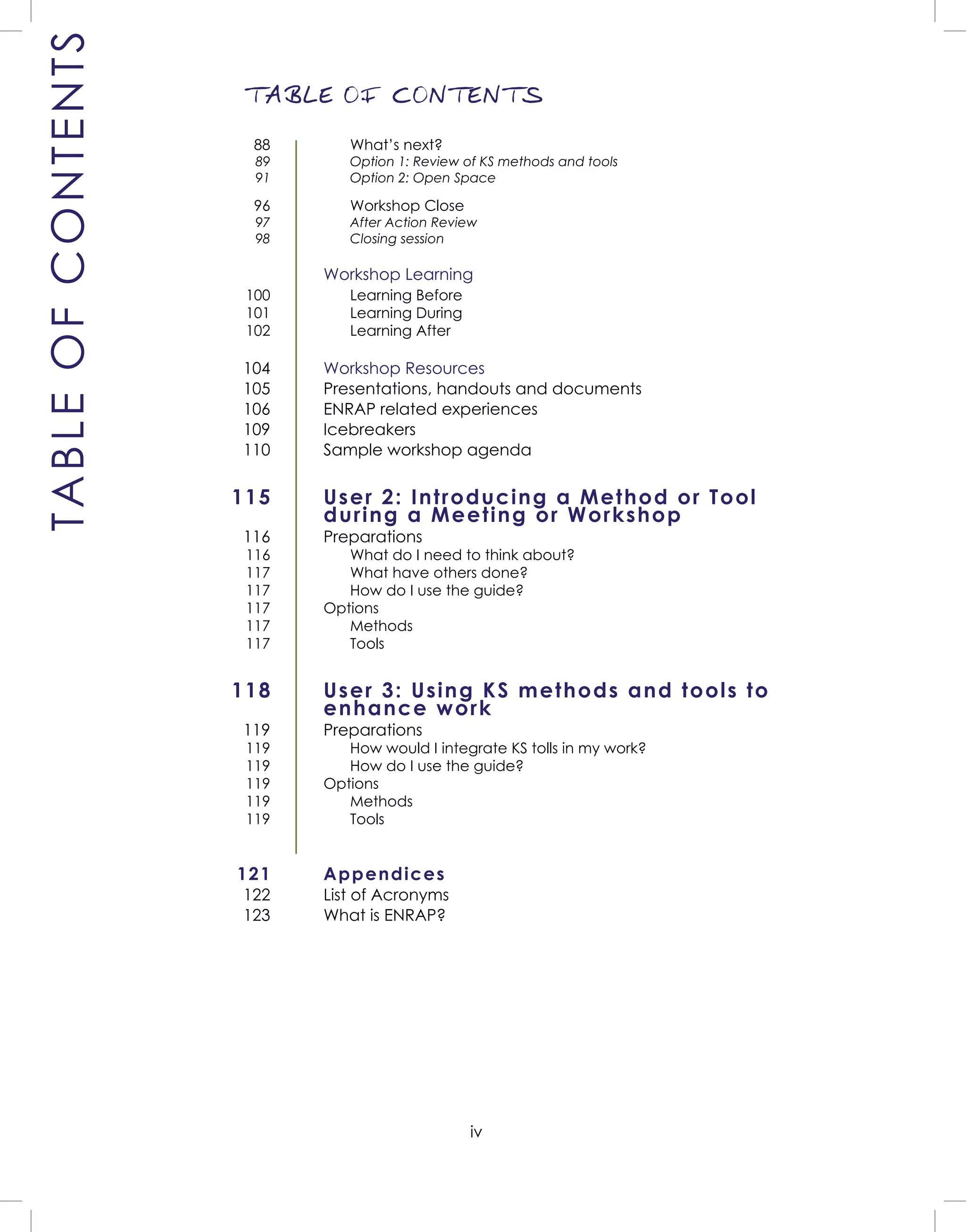 iv
TABLE OF CONTENTS
TABLEOFCONTENTS
What’s next?
Option 1: Review of KS methods and tools
Option 2: Open Space
Workshop Close
After Action Review
Closing session
Workshop Learning
Learning Before
Learning During
Learning After
Workshop Resources
Presentations, handouts and documents
ENRAP related experiences
Icebreakers
Sample workshop agenda
User 2: Introducing a Method or Tool
during a Meeting or Workshop
Preparations
What do I need to think about?
What have others done?
How do I use the guide?
Options
Methods
Tools
User 3: Using KS methods and tools to
enhance work
Preparations
How would I integrate KS tolls in my work?
How do I use the guide?
Options
Methods
Tools
Appendices
List of Acronyms
What is ENRAP?
88
89
91
96
97
98
100
101
102
104
105
106
109
110
115
116
116
117
117
117
117
117
118
119
119
119
119
119
119
121
122
123
 