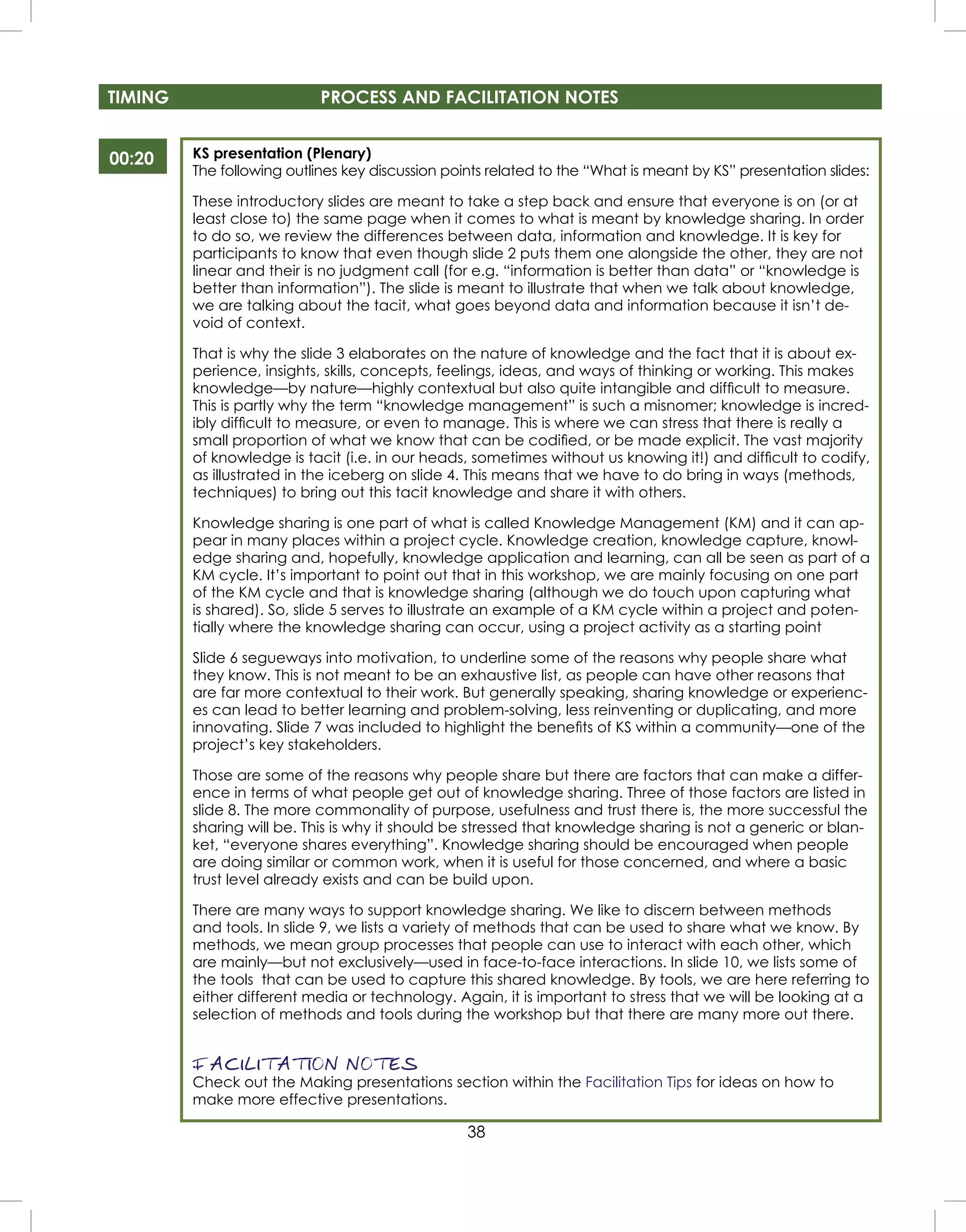 38
KS presentation (Plenary)
The following outlines key discussion points related to the “What is meant by KS” presentation slides:
These introductory slides are meant to take a step back and ensure that everyone is on (or at
least close to) the same page when it comes to what is meant by knowledge sharing. In order
to do so, we review the differences between data, information and knowledge. It is key for
participants to know that even though slide 2 puts them one alongside the other, they are not
linear and their is no judgment call (for e.g. “information is better than data” or “knowledge is
better than information”). The slide is meant to illustrate that when we talk about knowledge,
we are talking about the tacit, what goes beyond data and information because it isn’t de-
void of context.
That is why the slide 3 elaborates on the nature of knowledge and the fact that it is about ex-
perience, insights, skills, concepts, feelings, ideas, and ways of thinking or working. This makes
knowledge—by nature—highly contextual but also quite intangible and difﬁcult to measure.
This is partly why the term “knowledge management” is such a misnomer; knowledge is incred-
ibly difﬁcult to measure, or even to manage. This is where we can stress that there is really a
small proportion of what we know that can be codiﬁed, or be made explicit. The vast majority
of knowledge is tacit (i.e. in our heads, sometimes without us knowing it!) and difﬁcult to codify,
as illustrated in the iceberg on slide 4. This means that we have to do bring in ways (methods,
techniques) to bring out this tacit knowledge and share it with others.
Knowledge sharing is one part of what is called Knowledge Management (KM) and it can ap-
pear in many places within a project cycle. Knowledge creation, knowledge capture, knowl-
edge sharing and, hopefully, knowledge application and learning, can all be seen as part of a
KM cycle. It’s important to point out that in this workshop, we are mainly focusing on one part
of the KM cycle and that is knowledge sharing (although we do touch upon capturing what
is shared). So, slide 5 serves to illustrate an example of a KM cycle within a project and poten-
tially where the knowledge sharing can occur, using a project activity as a starting point
Slide 6 segueways into motivation, to underline some of the reasons why people share what
they know. This is not meant to be an exhaustive list, as people can have other reasons that
are far more contextual to their work. But generally speaking, sharing knowledge or experienc-
es can lead to better learning and problem-solving, less reinventing or duplicating, and more
innovating. Slide 7 was included to highlight the beneﬁts of KS within a community—one of the
project’s key stakeholders.
Those are some of the reasons why people share but there are factors that can make a differ-
ence in terms of what people get out of knowledge sharing. Three of those factors are listed in
slide 8. The more commonality of purpose, usefulness and trust there is, the more successful the
sharing will be. This is why it should be stressed that knowledge sharing is not a generic or blan-
ket, “everyone shares everything”. Knowledge sharing should be encouraged when people
are doing similar or common work, when it is useful for those concerned, and where a basic
trust level already exists and can be build upon.
There are many ways to support knowledge sharing. We like to discern between methods
and tools. In slide 9, we lists a variety of methods that can be used to share what we know. By
methods, we mean group processes that people can use to interact with each other, which
are mainly—but not exclusively—used in face-to-face interactions. In slide 10, we lists some of
the tools that can be used to capture this shared knowledge. By tools, we are here referring to
either different media or technology. Again, it is important to stress that we will be looking at a
selection of methods and tools during the workshop but that there are many more out there.
FACILITATION NOTES
Check out the Making presentations section within the Facilitation Tips for ideas on how to
make more effective presentations.
00:20
TIMING PROCESS AND FACILITATION NOTES
 