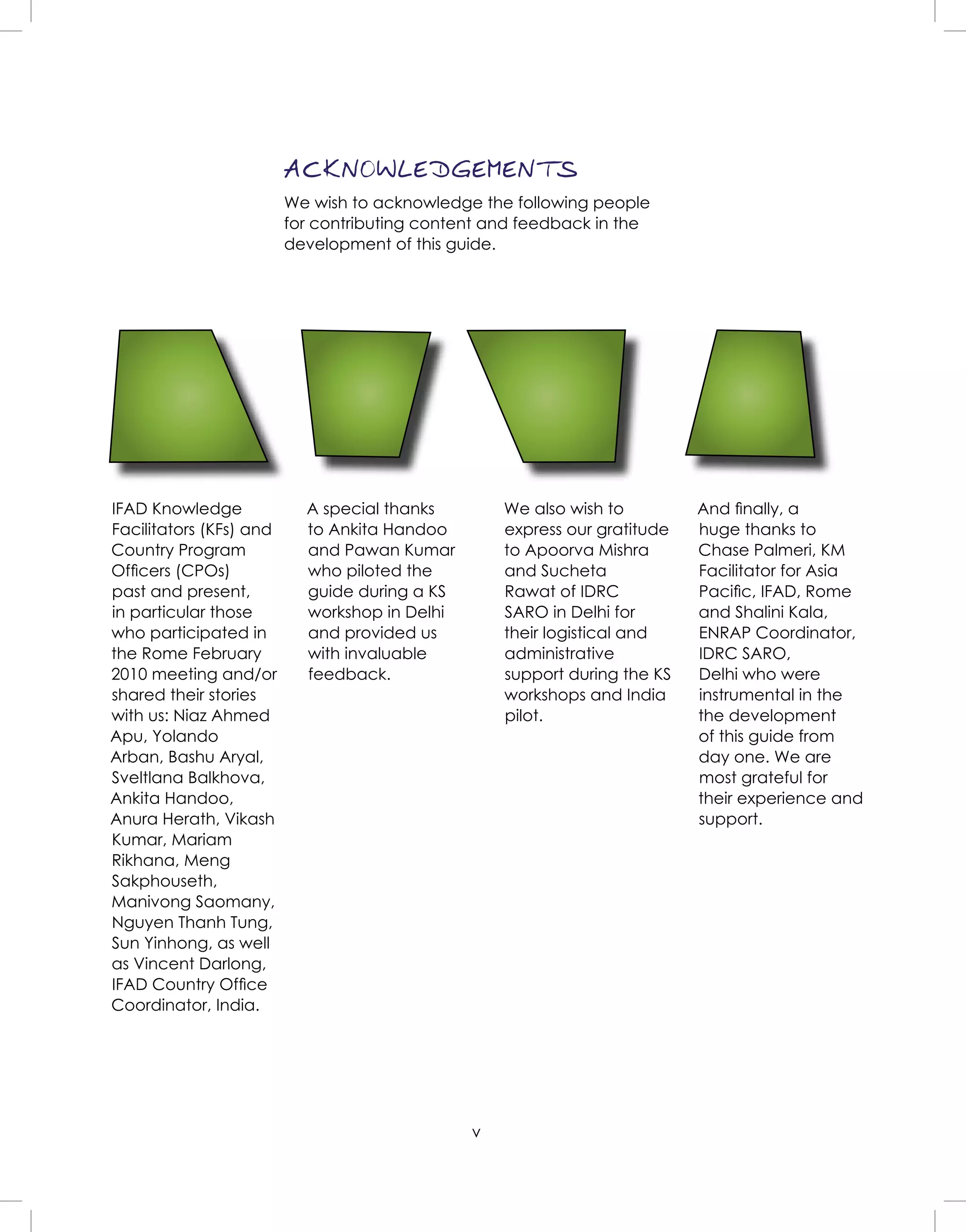 v
ACKNOWLEDGEMENTS
We wish to acknowledge the following people
for contributing content and feedback in the
development of this guide.
IFAD Knowledge
Facilitators (KFs) and
Country Program
Ofﬁcers (CPOs)
past and present,
in particular those
who participated in
the Rome February
2010 meeting and/or
shared their stories
with us: Niaz Ahmed
Apu, Yolando
Arban, Bashu Aryal,
Sveltlana Balkhova,
Ankita Handoo,
Anura Herath, Vikash
Kumar, Mariam
Rikhana, Meng
Sakphouseth,
Manivong Saomany,
Nguyen Thanh Tung,
Sun Yinhong, as well
as Vincent Darlong,
IFAD Country Ofﬁce
Coordinator, India.
A special thanks
to Ankita Handoo
and Pawan Kumar
who piloted the
guide during a KS
workshop in Delhi
and provided us
with invaluable
feedback.
We also wish to
express our gratitude
to Apoorva Mishra
and Sucheta
Rawat of IDRC
SARO in Delhi for
their logistical and
administrative
support during the KS
workshops and India
pilot.
And ﬁnally, a
huge thanks to
Chase Palmeri, KM
Facilitator for Asia
Paciﬁc, IFAD, Rome
and Shalini Kala,
ENRAP Coordinator,
IDRC SARO,
Delhi who were
instrumental in the
the development
of this guide from
day one. We are
most grateful for
their experience and
support.
 