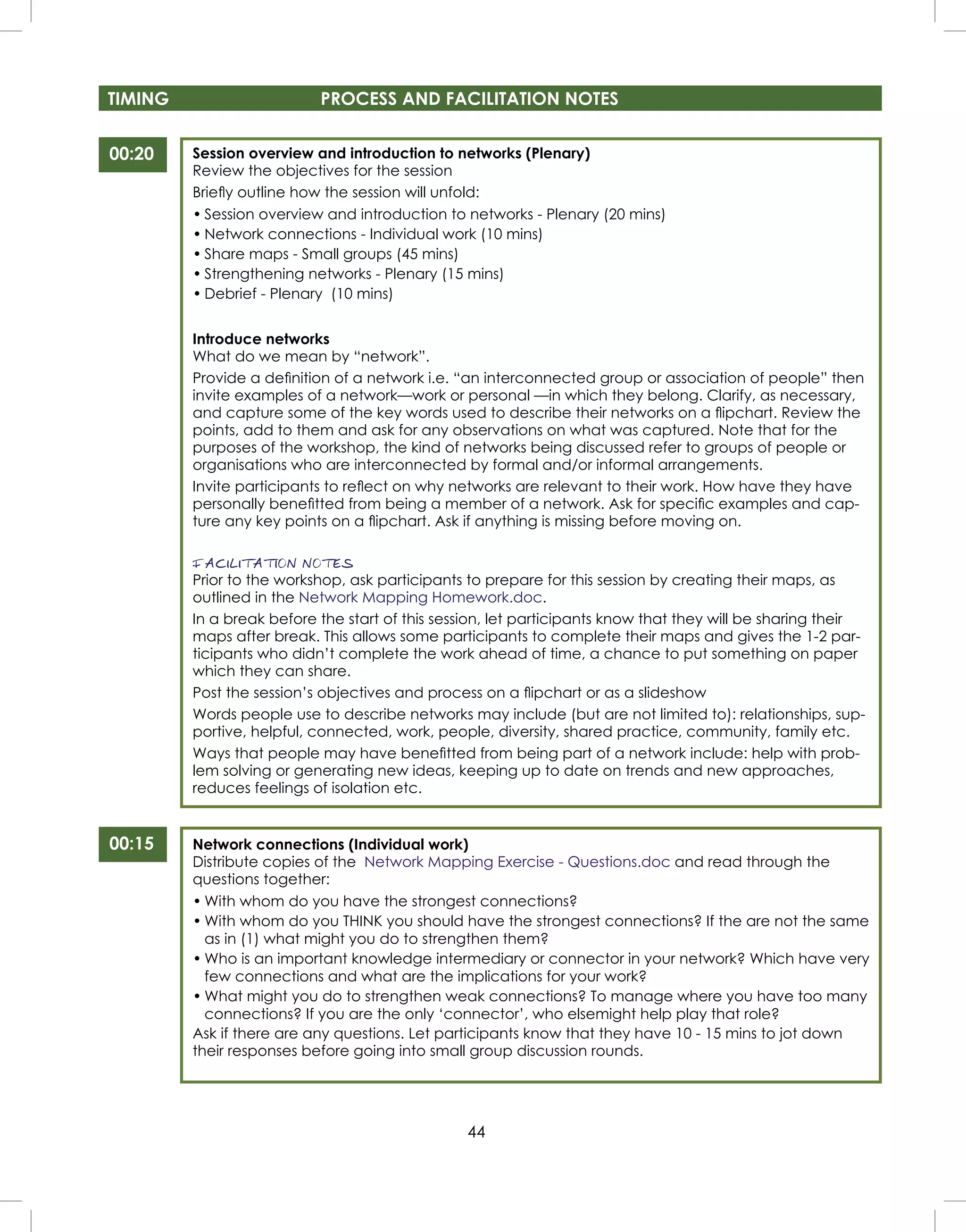 44
TIMING PROCESS AND FACILITATION NOTES
Session overview and introduction to networks (Plenary)
Review the objectives for the session
Brieﬂy outline how the session will unfold:
• Session overview and introduction to networks - Plenary (20 mins)
• Network connections - Individual work (10 mins)
• Share maps - Small groups (45 mins)
• Strengthening networks - Plenary (15 mins)
• Debrief - Plenary (10 mins)
Introduce networks
What do we mean by “network”.
Provide a deﬁnition of a network i.e. “an interconnected group or association of people” then
invite examples of a network—work or personal —in which they belong. Clarify, as necessary,
and capture some of the key words used to describe their networks on a ﬂipchart. Review the
points, add to them and ask for any observations on what was captured. Note that for the
purposes of the workshop, the kind of networks being discussed refer to groups of people or
organisations who are interconnected by formal and/or informal arrangements.
Invite participants to reﬂect on why networks are relevant to their work. How have they have
personally beneﬁtted from being a member of a network. Ask for speciﬁc examples and cap-
ture any key points on a ﬂipchart. Ask if anything is missing before moving on.
FACILITATION NOTES
Prior to the workshop, ask participants to prepare for this session by creating their maps, as
outlined in the Network Mapping Homework.doc.
In a break before the start of this session, let participants know that they will be sharing their
maps after break. This allows some participants to complete their maps and gives the 1-2 par-
ticipants who didn’t complete the work ahead of time, a chance to put something on paper
which they can share.
Post the session’s objectives and process on a ﬂipchart or as a slideshow
Words people use to describe networks may include (but are not limited to): relationships, sup-
portive, helpful, connected, work, people, diversity, shared practice, community, family etc.
Ways that people may have beneﬁtted from being part of a network include: help with prob-
lem solving or generating new ideas, keeping up to date on trends and new approaches,
reduces feelings of isolation etc.
Network connections (Individual work)
Distribute copies of the Network Mapping Exercise - Questions.doc and read through the
questions together:
• With whom do you have the strongest connections?
• With whom do you THINK you should have the strongest connections? If the are not the same
as in (1) what might you do to strengthen them?
• Who is an important knowledge intermediary or connector in your network? Which have very
few connections and what are the implications for your work?
• What might you do to strengthen weak connections? To manage where you have too many
connections? If you are the only ‘connector’, who elsemight help play that role?
Ask if there are any questions. Let participants know that they have 10 - 15 mins to jot down
their responses before going into small group discussion rounds.
00:20
00:15
 
