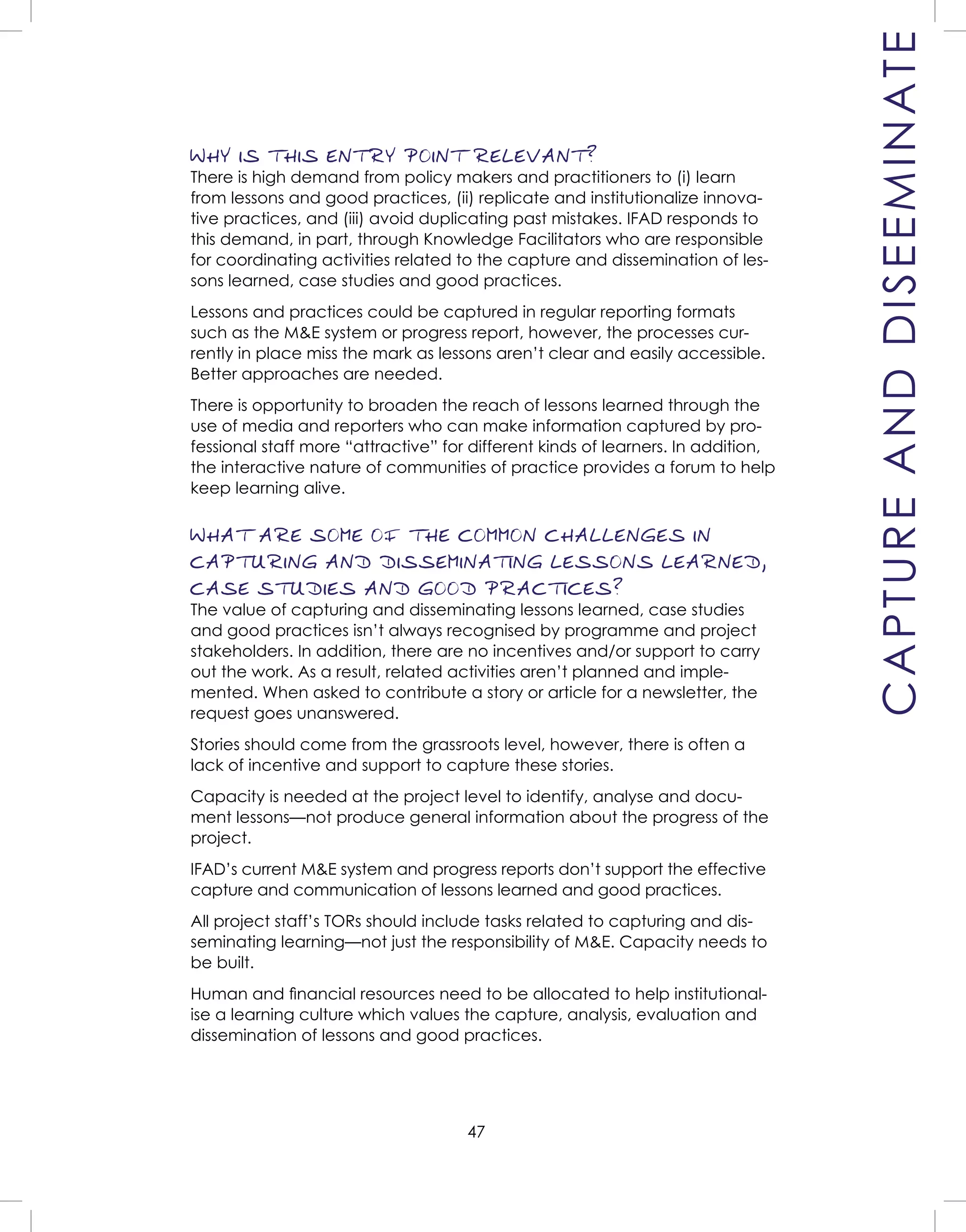 47
WHY IS THIS ENTRY POINT RELEVANT?
There is high demand from policy makers and practitioners to (i) learn
from lessons and good practices, (ii) replicate and institutionalize innova-
tive practices, and (iii) avoid duplicating past mistakes. IFAD responds to
this demand, in part, through Knowledge Facilitators who are responsible
for coordinating activities related to the capture and dissemination of les-
sons learned, case studies and good practices.
Lessons and practices could be captured in regular reporting formats
such as the M&E system or progress report, however, the processes cur-
rently in place miss the mark as lessons aren’t clear and easily accessible.
Better approaches are needed.
There is opportunity to broaden the reach of lessons learned through the
use of media and reporters who can make information captured by pro-
fessional staff more “attractive” for different kinds of learners. In addition,
the interactive nature of communities of practice provides a forum to help
keep learning alive.
WHAT ARE SOME OF THE COMMON CHALLENGES IN
CAPTURING AND DISSEMINATING LESSONS LEARNED,
CASE STUDIES AND GOOD PRACTICES?
The value of capturing and disseminating lessons learned, case studies
and good practices isn’t always recognised by programme and project
stakeholders. In addition, there are no incentives and/or support to carry
out the work. As a result, related activities aren’t planned and imple-
mented. When asked to contribute a story or article for a newsletter, the
request goes unanswered.
Stories should come from the grassroots level, however, there is often a
lack of incentive and support to capture these stories.
Capacity is needed at the project level to identify, analyse and docu-
ment lessons—not produce general information about the progress of the
project.
IFAD’s current M&E system and progress reports don’t support the effective
capture and communication of lessons learned and good practices.
All project staff’s TORs should include tasks related to capturing and dis-
seminating learning—not just the responsibility of M&E. Capacity needs to
be built.
Human and ﬁnancial resources need to be allocated to help institutional-
ise a learning culture which values the capture, analysis, evaluation and
dissemination of lessons and good practices.
CAPTUREANDDISEEMINATE
 