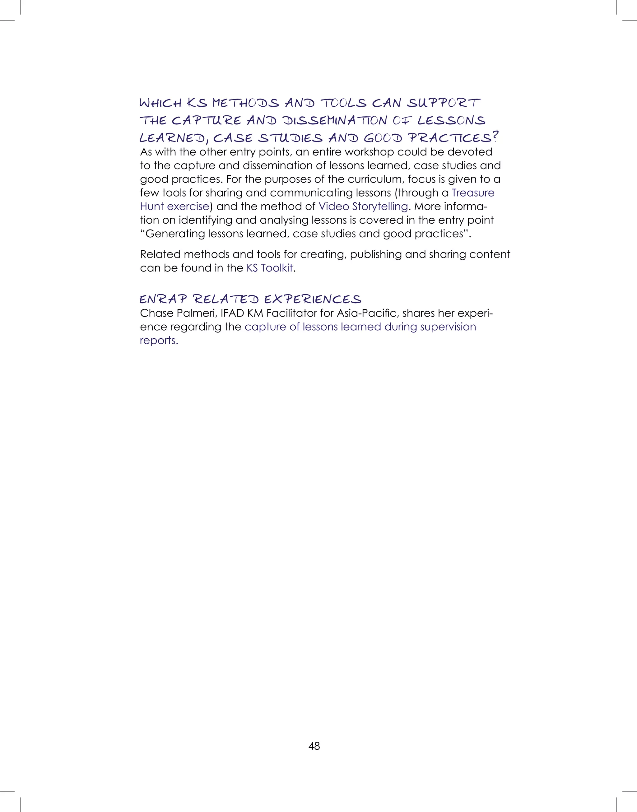 48
WHICH KS METHODS AND TOOLS CAN SUPPORT
THE CAPTURE AND DISSEMINATION OF LESSONS
LEARNED, CASE STUDIES AND GOOD PRACTICES?
As with the other entry points, an entire workshop could be devoted
to the capture and dissemination of lessons learned, case studies and
good practices. For the purposes of the curriculum, focus is given to a
few tools for sharing and communicating lessons (through a Treasure
Hunt exercise) and the method of Video Storytelling. More informa-
tion on identifying and analysing lessons is covered in the entry point
“Generating lessons learned, case studies and good practices”.
Related methods and tools for creating, publishing and sharing content
can be found in the KS Toolkit.
ENRAP RELATED EXPERIENCES
Chase Palmeri, IFAD KM Facilitator for Asia-Paciﬁc, shares her experi-
ence regarding the capture of lessons learned during supervision
reports.
 