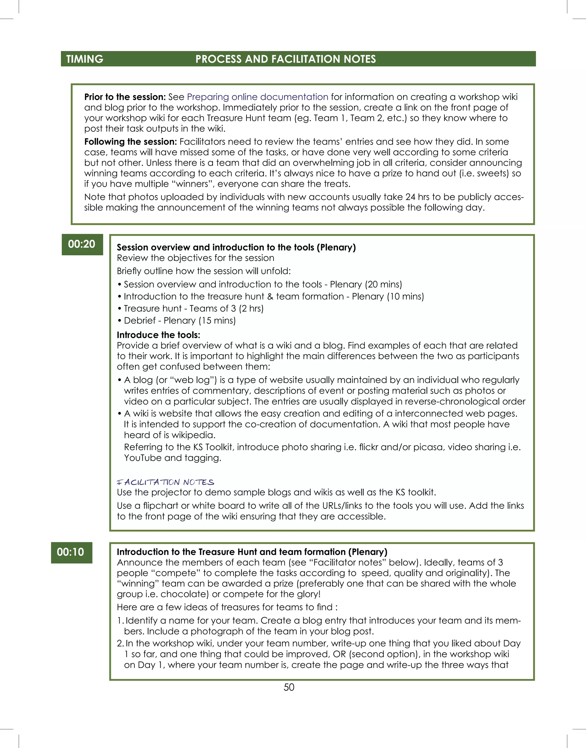 50
Prior to the session: See Preparing online documentation for information on creating a workshop wiki
and blog prior to the workshop. Immediately prior to the session, create a link on the front page of
your workshop wiki for each Treasure Hunt team (eg. Team 1, Team 2, etc.) so they know where to
post their task outputs in the wiki.
Following the session: Facilitators need to review the teams’ entries and see how they did. In some
case, teams will have missed some of the tasks, or have done very well according to some criteria
but not other. Unless there is a team that did an overwhelming job in all criteria, consider announcing
winning teams according to each criteria. It’s always nice to have a prize to hand out (i.e. sweets) so
if you have multiple “winners”, everyone can share the treats.
Note that photos uploaded by individuals with new accounts usually take 24 hrs to be publicly acces-
sible making the announcement of the winning teams not always possible the following day.
00:20 Session overview and introduction to the tools (Plenary)
Review the objectives for the session
Brieﬂy outline how the session will unfold:
• Session overview and introduction to the tools - Plenary (20 mins)
• Introduction to the treasure hunt & team formation - Plenary (10 mins)
• Treasure hunt - Teams of 3 (2 hrs)
• Debrief - Plenary (15 mins)
Introduce the tools:
Provide a brief overview of what is a wiki and a blog. Find examples of each that are related
to their work. It is important to highlight the main differences between the two as participants
often get confused between them:
• A blog (or “web log”) is a type of website usually maintained by an individual who regularly
writes entries of commentary, descriptions of event or posting material such as photos or
video on a particular subject. The entries are usually displayed in reverse-chronological order
• A wiki is website that allows the easy creation and editing of a interconnected web pages.
It is intended to support the co-creation of documentation. A wiki that most people have
heard of is wikipedia.
Referring to the KS Toolkit, introduce photo sharing i.e. ﬂickr and/or picasa, video sharing i.e.
YouTube and tagging.
FACILITATION NOTES
Use the projector to demo sample blogs and wikis as well as the KS toolkit.
Use a ﬂipchart or white board to write all of the URLs/links to the tools you will use. Add the links
to the front page of the wiki ensuring that they are accessible.
TIMING PROCESS AND FACILITATION NOTES
00:10 Introduction to the Treasure Hunt and team formation (Plenary)
Announce the members of each team (see “Facilitator notes” below). Ideally, teams of 3
people “compete” to complete the tasks according to speed, quality and originality). The
“winning” team can be awarded a prize (preferably one that can be shared with the whole
group i.e. chocolate) or compete for the glory!
Here are a few ideas of treasures for teams to ﬁnd :
1. Identify a name for your team. Create a blog entry that introduces your team and its mem-
bers. Include a photograph of the team in your blog post.
2. In the workshop wiki, under your team number, write-up one thing that you liked about Day
1 so far, and one thing that could be improved, OR (second option), in the workshop wiki
on Day 1, where your team number is, create the page and write-up the three ways that
 