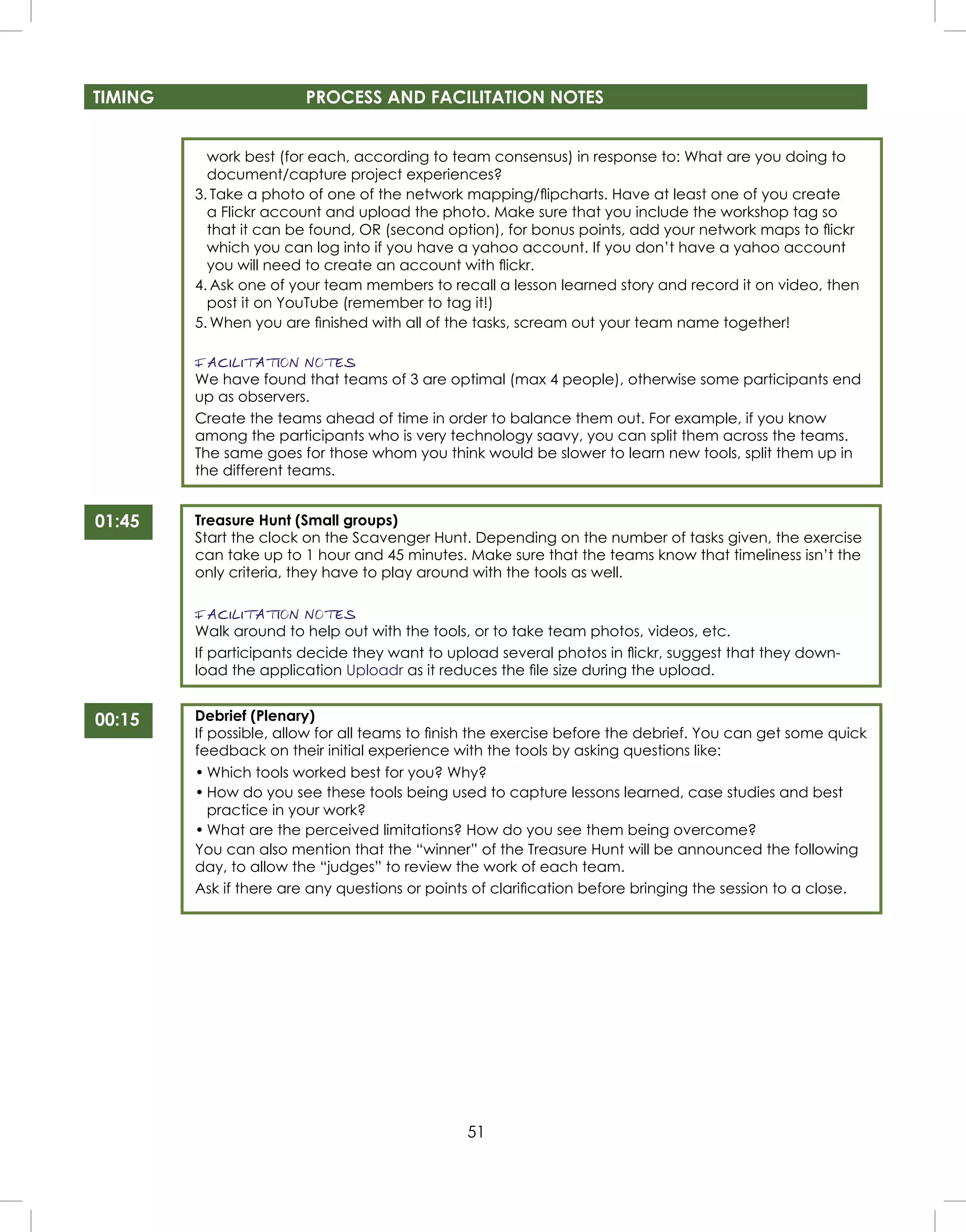 51
TIMING PROCESS AND FACILITATION NOTES
01:45
00:15
work best (for each, according to team consensus) in response to: What are you doing to
document/capture project experiences?
3. Take a photo of one of the network mapping/ﬂipcharts. Have at least one of you create
a Flickr account and upload the photo. Make sure that you include the workshop tag so
that it can be found, OR (second option), for bonus points, add your network maps to ﬂickr
which you can log into if you have a yahoo account. If you don’t have a yahoo account
you will need to create an account with ﬂickr.
4. Ask one of your team members to recall a lesson learned story and record it on video, then
post it on YouTube (remember to tag it!)
5. When you are ﬁnished with all of the tasks, scream out your team name together!
FACILITATION NOTES
We have found that teams of 3 are optimal (max 4 people), otherwise some participants end
up as observers.
Create the teams ahead of time in order to balance them out. For example, if you know
among the participants who is very technology saavy, you can split them across the teams.
The same goes for those whom you think would be slower to learn new tools, split them up in
the different teams.
Treasure Hunt (Small groups)
Start the clock on the Scavenger Hunt. Depending on the number of tasks given, the exercise
can take up to 1 hour and 45 minutes. Make sure that the teams know that timeliness isn’t the
only criteria, they have to play around with the tools as well.
FACILITATION NOTES
Walk around to help out with the tools, or to take team photos, videos, etc.
If participants decide they want to upload several photos in ﬂickr, suggest that they down-
load the application Uploadr as it reduces the ﬁle size during the upload.
Debrief (Plenary)
If possible, allow for all teams to ﬁnish the exercise before the debrief. You can get some quick
feedback on their initial experience with the tools by asking questions like:
• Which tools worked best for you? Why?
• How do you see these tools being used to capture lessons learned, case studies and best
practice in your work?
• What are the perceived limitations? How do you see them being overcome?
You can also mention that the “winner” of the Treasure Hunt will be announced the following
day, to allow the “judges” to review the work of each team.
Ask if there are any questions or points of clariﬁcation before bringing the session to a close.
 