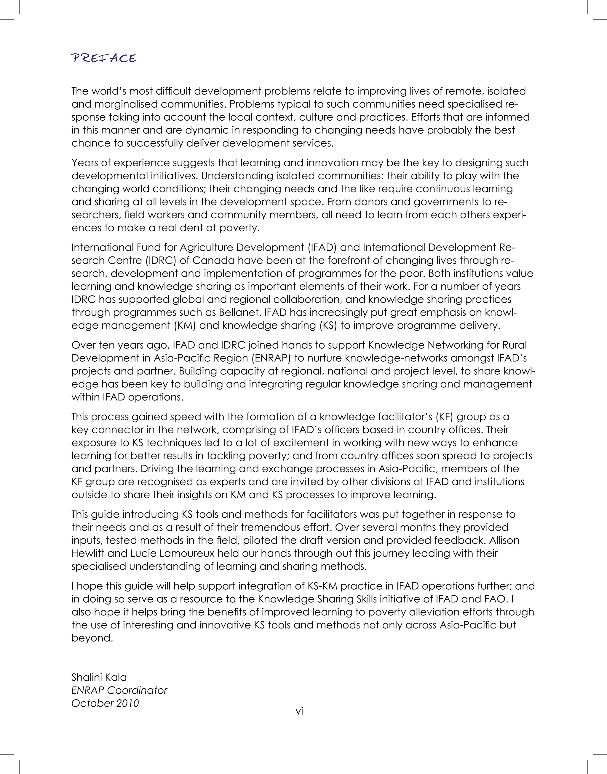 vi
PREFACE
The world’s most difﬁcult development problems relate to improving lives of remote, isolated
and marginalised communities. Problems typical to such communities need specialised re-
sponse taking into account the local context, culture and practices. Efforts that are informed
in this manner and are dynamic in responding to changing needs have probably the best
chance to successfully deliver development services.
Years of experience suggests that learning and innovation may be the key to designing such
developmental initiatives. Understanding isolated communities; their ability to play with the
changing world conditions; their changing needs and the like require continuous learning
and sharing at all levels in the development space. From donors and governments to re-
searchers, ﬁeld workers and community members, all need to learn from each others experi-
ences to make a real dent at poverty.
International Fund for Agriculture Development (IFAD) and International Development Re-
search Centre (IDRC) of Canada have been at the forefront of changing lives through re-
search, development and implementation of programmes for the poor. Both institutions value
learning and knowledge sharing as important elements of their work. For a number of years
IDRC has supported global and regional collaboration, and knowledge sharing practices
through programmes such as Bellanet. IFAD has increasingly put great emphasis on knowl-
edge management (KM) and knowledge sharing (KS) to improve programme delivery.
Over ten years ago, IFAD and IDRC joined hands to support Knowledge Networking for Rural
Development in Asia-Paciﬁc Region (ENRAP) to nurture knowledge-networks amongst IFAD’s
projects and partner. Building capacity at regional, national and project level, to share knowl-
edge has been key to building and integrating regular knowledge sharing and management
within IFAD operations.
This process gained speed with the formation of a knowledge facilitator’s (KF) group as a
key connector in the network, comprising of IFAD’s ofﬁcers based in country ofﬁces. Their
exposure to KS techniques led to a lot of excitement in working with new ways to enhance
learning for better results in tackling poverty; and from country ofﬁces soon spread to projects
and partners. Driving the learning and exchange processes in Asia-Paciﬁc, members of the
KF group are recognised as experts and are invited by other divisions at IFAD and institutions
outside to share their insights on KM and KS processes to improve learning.
This guide introducing KS tools and methods for facilitators was put together in response to
their needs and as a result of their tremendous effort. Over several months they provided
inputs, tested methods in the ﬁeld, piloted the draft version and provided feedback. Allison
Hewlitt and Lucie Lamoureux held our hands through out this journey leading with their
specialised understanding of learning and sharing methods.
I hope this guide will help support integration of KS-KM practice in IFAD operations further; and
in doing so serve as a resource to the Knowledge Sharing Skills initiative of IFAD and FAO. I
also hope it helps bring the beneﬁts of improved learning to poverty alleviation efforts through
the use of interesting and innovative KS tools and methods not only across Asia-Paciﬁc but
beyond.
Shalini Kala
ENRAP Coordinator
October 2010
 