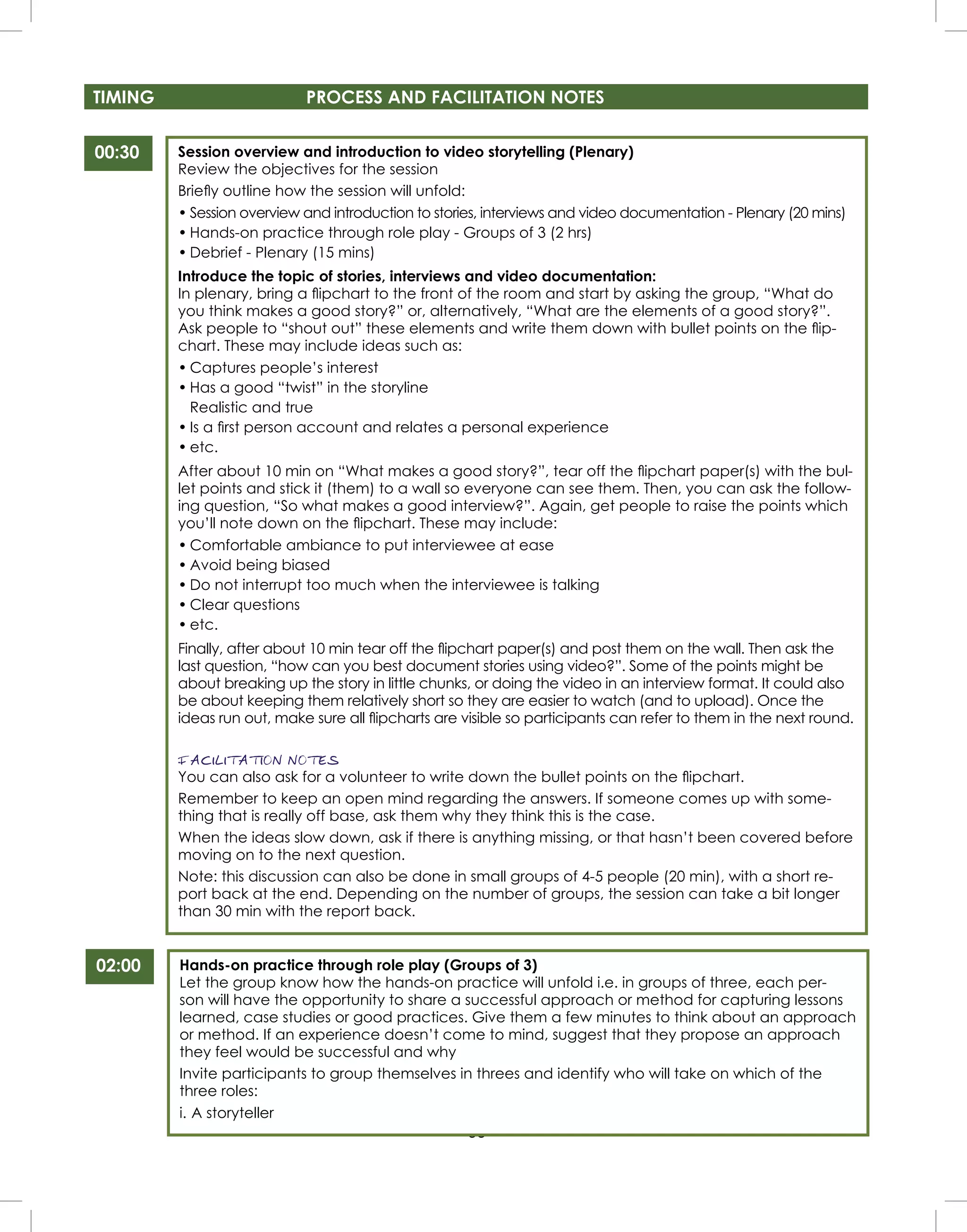 53
TIMING PROCESS AND FACILITATION NOTES
00:30 Session overview and introduction to video storytelling (Plenary)
Review the objectives for the session
Brieﬂy outline how the session will unfold:
• Session overview and introduction to stories, interviews and video documentation - Plenary (20 mins)
• Hands-on practice through role play - Groups of 3 (2 hrs)
• Debrief - Plenary (15 mins)
Introduce the topic of stories, interviews and video documentation:
In plenary, bring a ﬂipchart to the front of the room and start by asking the group, “What do
you think makes a good story?” or, alternatively, “What are the elements of a good story?”.
Ask people to “shout out” these elements and write them down with bullet points on the ﬂip-
chart. These may include ideas such as:
• Captures people’s interest
• Has a good “twist” in the storyline
Realistic and true
• Is a ﬁrst person account and relates a personal experience
• etc.
After about 10 min on “What makes a good story?”, tear off the ﬂipchart paper(s) with the bul-
let points and stick it (them) to a wall so everyone can see them. Then, you can ask the follow-
ing question, “So what makes a good interview?”. Again, get people to raise the points which
you’ll note down on the ﬂipchart. These may include:
• Comfortable ambiance to put interviewee at ease
• Avoid being biased
• Do not interrupt too much when the interviewee is talking
• Clear questions
• etc.
Finally, after about 10 min tear off the ﬂipchart paper(s) and post them on the wall. Then ask the
last question, “how can you best document stories using video?”. Some of the points might be
about breaking up the story in little chunks, or doing the video in an interview format. It could also
be about keeping them relatively short so they are easier to watch (and to upload). Once the
ideas run out, make sure all ﬂipcharts are visible so participants can refer to them in the next round.
FACILITATION NOTES
You can also ask for a volunteer to write down the bullet points on the ﬂipchart.
Remember to keep an open mind regarding the answers. If someone comes up with some-
thing that is really off base, ask them why they think this is the case.
When the ideas slow down, ask if there is anything missing, or that hasn’t been covered before
moving on to the next question.
Note: this discussion can also be done in small groups of 4-5 people (20 min), with a short re-
port back at the end. Depending on the number of groups, the session can take a bit longer
than 30 min with the report back.
02:00 Hands-on practice through role play (Groups of 3)
Let the group know how the hands-on practice will unfold i.e. in groups of three, each per-
son will have the opportunity to share a successful approach or method for capturing lessons
learned, case studies or good practices. Give them a few minutes to think about an approach
or method. If an experience doesn’t come to mind, suggest that they propose an approach
they feel would be successful and why
Invite participants to group themselves in threes and identify who will take on which of the
three roles:
i. A storyteller
 