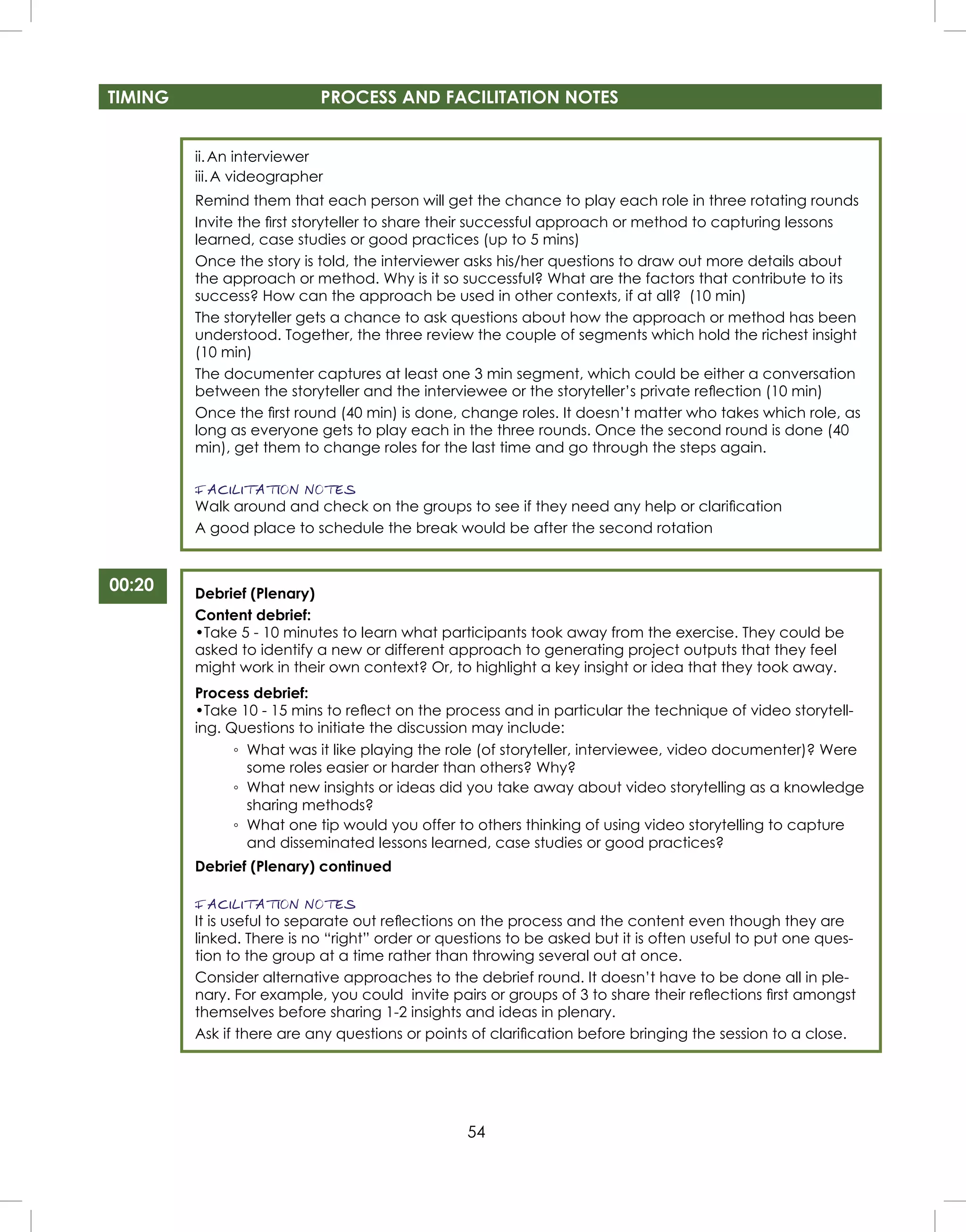54
TIMING PROCESS AND FACILITATION NOTES
00:20
ii.An interviewer
iii.A videographer
Remind them that each person will get the chance to play each role in three rotating rounds
Invite the ﬁrst storyteller to share their successful approach or method to capturing lessons
learned, case studies or good practices (up to 5 mins)
Once the story is told, the interviewer asks his/her questions to draw out more details about
the approach or method. Why is it so successful? What are the factors that contribute to its
success? How can the approach be used in other contexts, if at all? (10 min)
The storyteller gets a chance to ask questions about how the approach or method has been
understood. Together, the three review the couple of segments which hold the richest insight
(10 min)
The documenter captures at least one 3 min segment, which could be either a conversation
between the storyteller and the interviewee or the storyteller’s private reﬂection (10 min)
Once the ﬁrst round (40 min) is done, change roles. It doesn’t matter who takes which role, as
long as everyone gets to play each in the three rounds. Once the second round is done (40
min), get them to change roles for the last time and go through the steps again.
FACILITATION NOTES
Walk around and check on the groups to see if they need any help or clariﬁcation
A good place to schedule the break would be after the second rotation
Debrief (Plenary)
Content debrief:
•Take 5 - 10 minutes to learn what participants took away from the exercise. They could be
asked to identify a new or different approach to generating project outputs that they feel
might work in their own context? Or, to highlight a key insight or idea that they took away.
Process debrief:
•Take 10 - 15 mins to reﬂect on the process and in particular the technique of video storytell-
ing. Questions to initiate the discussion may include:
◦ What was it like playing the role (of storyteller, interviewee, video documenter)? Were
some roles easier or harder than others? Why?
◦ What new insights or ideas did you take away about video storytelling as a knowledge
sharing methods?
◦ What one tip would you offer to others thinking of using video storytelling to capture
and disseminated lessons learned, case studies or good practices?
Debrief (Plenary) continued
FACILITATION NOTES
It is useful to separate out reﬂections on the process and the content even though they are
linked. There is no “right” order or questions to be asked but it is often useful to put one ques-
tion to the group at a time rather than throwing several out at once.
Consider alternative approaches to the debrief round. It doesn’t have to be done all in ple-
nary. For example, you could invite pairs or groups of 3 to share their reﬂections ﬁrst amongst
themselves before sharing 1-2 insights and ideas in plenary.
Ask if there are any questions or points of clariﬁcation before bringing the session to a close.
 