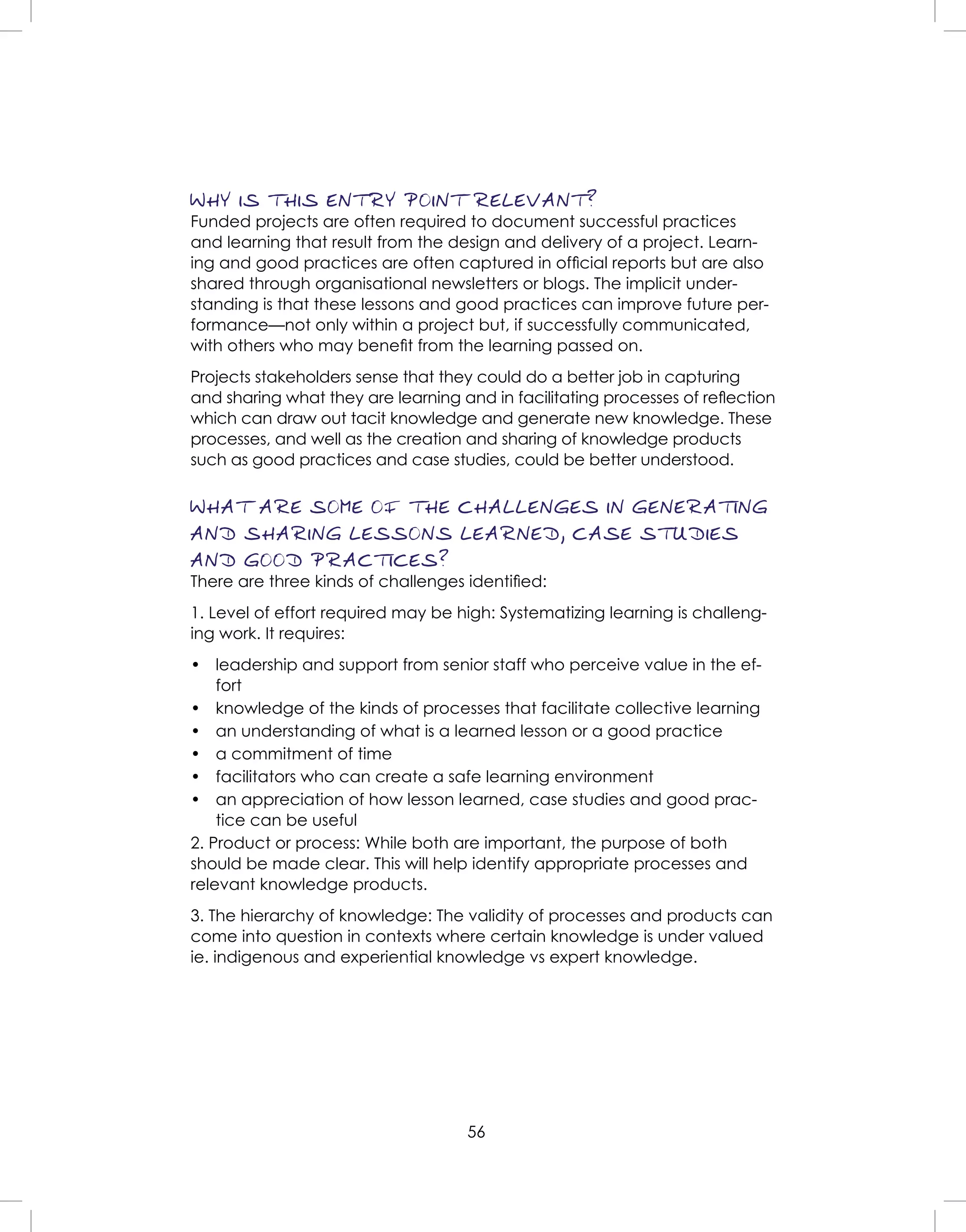 56
WHY IS THIS ENTRY POINT RELEVANT?
Funded projects are often required to document successful practices
and learning that result from the design and delivery of a project. Learn-
ing and good practices are often captured in ofﬁcial reports but are also
shared through organisational newsletters or blogs. The implicit under-
standing is that these lessons and good practices can improve future per-
formance—not only within a project but, if successfully communicated,
with others who may beneﬁt from the learning passed on.
Projects stakeholders sense that they could do a better job in capturing
and sharing what they are learning and in facilitating processes of reﬂection
which can draw out tacit knowledge and generate new knowledge. These
processes, and well as the creation and sharing of knowledge products
such as good practices and case studies, could be better understood.
WHAT ARE SOME OF THE CHALLENGES IN GENERATING
AND SHARING LESSONS LEARNED, CASE STUDIES
AND GOOD PRACTICES?
There are three kinds of challenges identiﬁed:
1. Level of effort required may be high: Systematizing learning is challeng-
ing work. It requires:
• leadership and support from senior staff who perceive value in the ef-
fort
• knowledge of the kinds of processes that facilitate collective learning
• an understanding of what is a learned lesson or a good practice
• a commitment of time
• facilitators who can create a safe learning environment
• an appreciation of how lesson learned, case studies and good prac-
tice can be useful
2. Product or process: While both are important, the purpose of both
should be made clear. This will help identify appropriate processes and
relevant knowledge products.
3. The hierarchy of knowledge: The validity of processes and products can
come into question in contexts where certain knowledge is under valued
ie. indigenous and experiential knowledge vs expert knowledge.
 