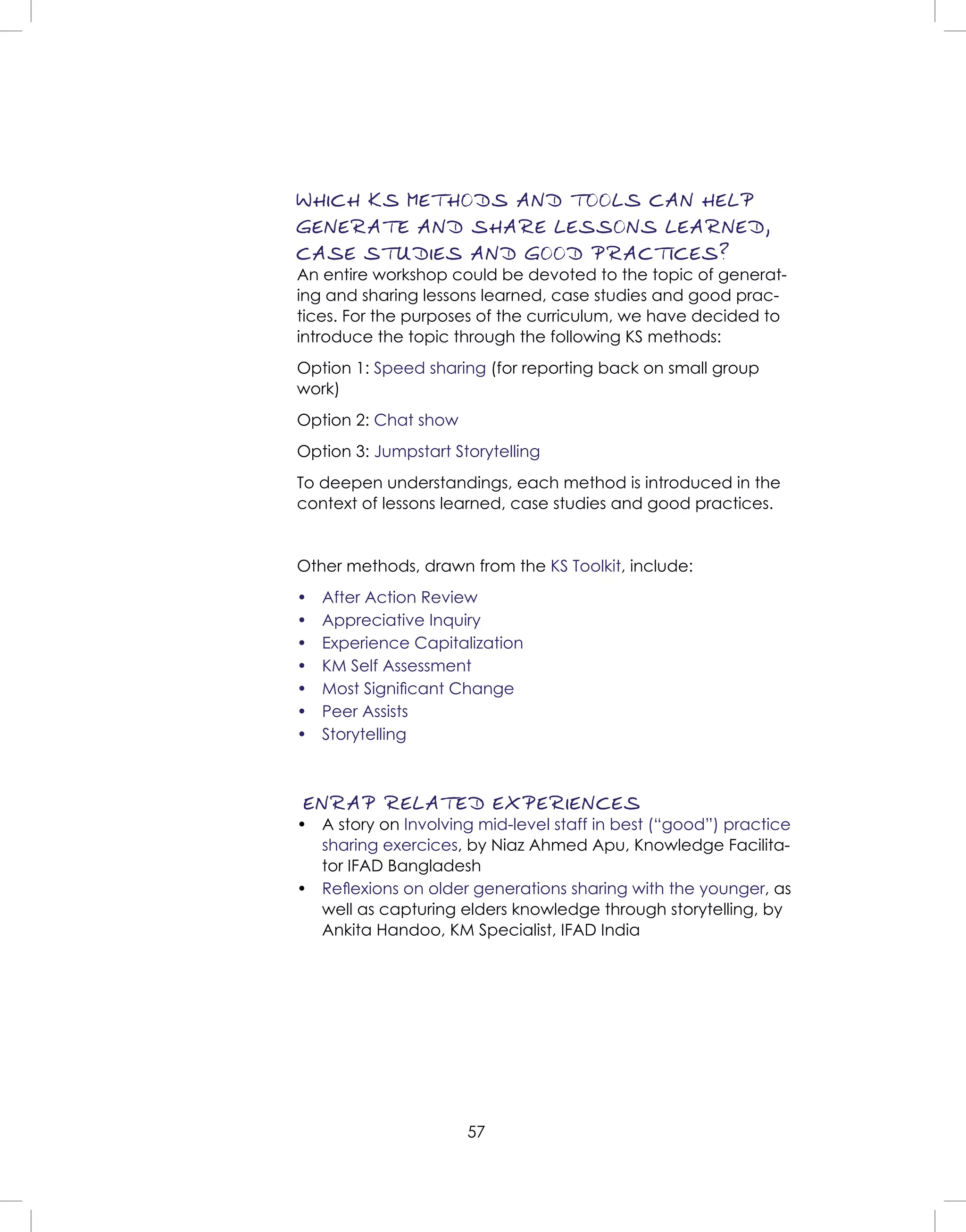 57
WHICH KS METHODS AND TOOLS CAN HELP
GENERATE AND SHARE LESSONS LEARNED,
CASE STUDIES AND GOOD PRACTICES?
An entire workshop could be devoted to the topic of generat-
ing and sharing lessons learned, case studies and good prac-
tices. For the purposes of the curriculum, we have decided to
introduce the topic through the following KS methods:
Option 1: Speed sharing (for reporting back on small group
work)
Option 2: Chat show
Option 3: Jumpstart Storytelling
To deepen understandings, each method is introduced in the
context of lessons learned, case studies and good practices.
Other methods, drawn from the KS Toolkit, include:
• After Action Review
• Appreciative Inquiry
• Experience Capitalization
• KM Self Assessment
• Most Signiﬁcant Change
• Peer Assists
• Storytelling
ENRAP RELATED EXPERIENCES
• A story on Involving mid-level staff in best (“good”) practice
sharing exercices, by Niaz Ahmed Apu, Knowledge Facilita-
tor IFAD Bangladesh
• Reﬂexions on older generations sharing with the younger, as
well as capturing elders knowledge through storytelling, by
Ankita Handoo, KM Specialist, IFAD India
 