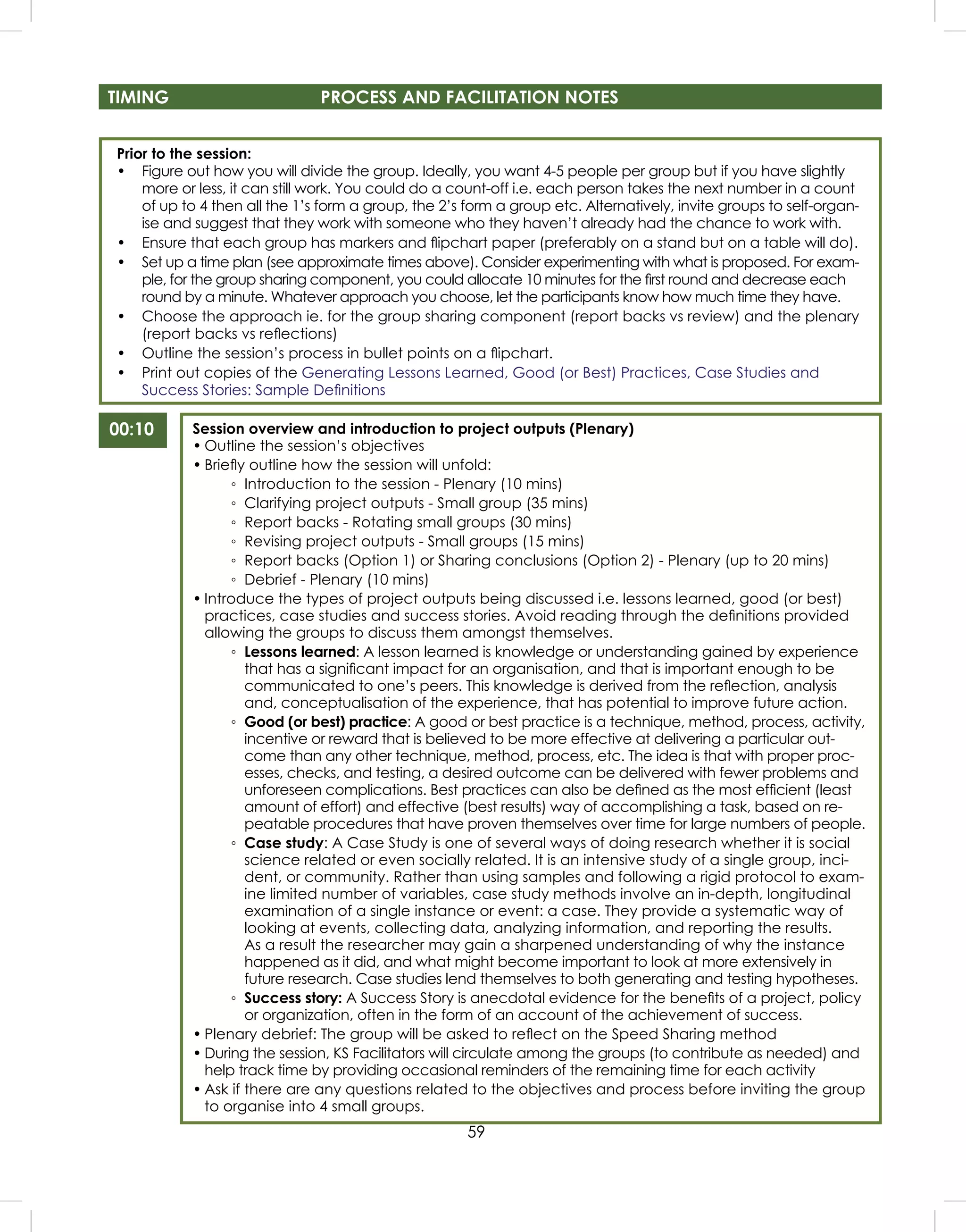 59
TIMING PROCESS AND FACILITATION NOTES
00:10 Session overview and introduction to project outputs (Plenary)
• Outline the session’s objectives
• Brieﬂy outline how the session will unfold:
◦ Introduction to the session - Plenary (10 mins)
◦ Clarifying project outputs - Small group (35 mins)
◦ Report backs - Rotating small groups (30 mins)
◦ Revising project outputs - Small groups (15 mins)
◦ Report backs (Option 1) or Sharing conclusions (Option 2) - Plenary (up to 20 mins)
◦ Debrief - Plenary (10 mins)
• Introduce the types of project outputs being discussed i.e. lessons learned, good (or best)
practices, case studies and success stories. Avoid reading through the deﬁnitions provided
allowing the groups to discuss them amongst themselves.
◦ Lessons learned: A lesson learned is knowledge or understanding gained by experience
that has a signiﬁcant impact for an organisation, and that is important enough to be
communicated to one’s peers. This knowledge is derived from the reﬂection, analysis
and, conceptualisation of the experience, that has potential to improve future action.
◦ Good (or best) practice: A good or best practice is a technique, method, process, activity,
incentive or reward that is believed to be more effective at delivering a particular out-
come than any other technique, method, process, etc. The idea is that with proper proc-
esses, checks, and testing, a desired outcome can be delivered with fewer problems and
unforeseen complications. Best practices can also be deﬁned as the most efﬁcient (least
amount of effort) and effective (best results) way of accomplishing a task, based on re-
peatable procedures that have proven themselves over time for large numbers of people.
◦ Case study: A Case Study is one of several ways of doing research whether it is social
science related or even socially related. It is an intensive study of a single group, inci-
dent, or community. Rather than using samples and following a rigid protocol to exam-
ine limited number of variables, case study methods involve an in-depth, longitudinal
examination of a single instance or event: a case. They provide a systematic way of
looking at events, collecting data, analyzing information, and reporting the results.
As a result the researcher may gain a sharpened understanding of why the instance
happened as it did, and what might become important to look at more extensively in
future research. Case studies lend themselves to both generating and testing hypotheses.
◦ Success story: A Success Story is anecdotal evidence for the beneﬁts of a project, policy
or organization, often in the form of an account of the achievement of success.
• Plenary debrief: The group will be asked to reﬂect on the Speed Sharing method
• During the session, KS Facilitators will circulate among the groups (to contribute as needed) and
help track time by providing occasional reminders of the remaining time for each activity
• Ask if there are any questions related to the objectives and process before inviting the group
to organise into 4 small groups.
Prior to the session:
• Figure out how you will divide the group. Ideally, you want 4-5 people per group but if you have slightly
more or less, it can still work. You could do a count-off i.e. each person takes the next number in a count
of up to 4 then all the 1’s form a group, the 2’s form a group etc. Alternatively, invite groups to self-organ-
ise and suggest that they work with someone who they haven’t already had the chance to work with.
• Ensure that each group has markers and ﬂipchart paper (preferably on a stand but on a table will do).
• Set up a time plan (see approximate times above). Consider experimenting with what is proposed. For exam-
ple, for the group sharing component, you could allocate 10 minutes for the ﬁrst round and decrease each
round by a minute. Whatever approach you choose, let the participants know how much time they have.
• Choose the approach ie. for the group sharing component (report backs vs review) and the plenary
(report backs vs reﬂections)
• Outline the session’s process in bullet points on a ﬂipchart.
• Print out copies of the Generating Lessons Learned, Good (or Best) Practices, Case Studies and
Success Stories: Sample Deﬁnitions
 