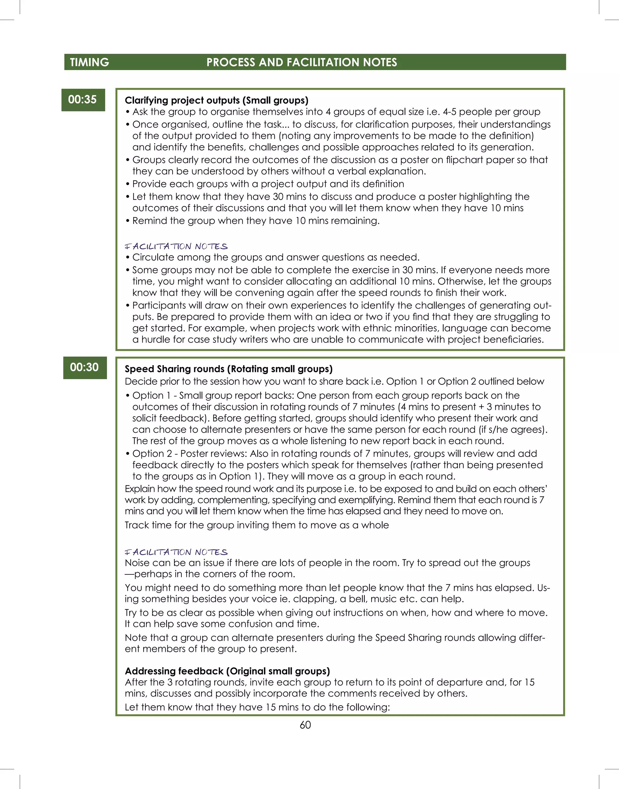 60
TIMING PROCESS AND FACILITATION NOTES
00:35
00:30
Clarifying project outputs (Small groups)
• Ask the group to organise themselves into 4 groups of equal size i.e. 4-5 people per group
• Once organised, outline the task... to discuss, for clariﬁcation purposes, their understandings
of the output provided to them (noting any improvements to be made to the deﬁnition)
and identify the beneﬁts, challenges and possible approaches related to its generation.
• Groups clearly record the outcomes of the discussion as a poster on ﬂipchart paper so that
they can be understood by others without a verbal explanation.
• Provide each groups with a project output and its deﬁnition
• Let them know that they have 30 mins to discuss and produce a poster highlighting the
outcomes of their discussions and that you will let them know when they have 10 mins
• Remind the group when they have 10 mins remaining.
FACILITATION NOTES
• Circulate among the groups and answer questions as needed.
• Some groups may not be able to complete the exercise in 30 mins. If everyone needs more
time, you might want to consider allocating an additional 10 mins. Otherwise, let the groups
know that they will be convening again after the speed rounds to ﬁnish their work.
• Participants will draw on their own experiences to identify the challenges of generating out-
puts. Be prepared to provide them with an idea or two if you ﬁnd that they are struggling to
get started. For example, when projects work with ethnic minorities, language can become
a hurdle for case study writers who are unable to communicate with project beneﬁciaries.
Speed Sharing rounds (Rotating small groups)
Decide prior to the session how you want to share back i.e. Option 1 or Option 2 outlined below
• Option 1 - Small group report backs: One person from each group reports back on the
outcomes of their discussion in rotating rounds of 7 minutes (4 mins to present + 3 minutes to
solicit feedback). Before getting started, groups should identify who present their work and
can choose to alternate presenters or have the same person for each round (if s/he agrees).
The rest of the group moves as a whole listening to new report back in each round.
• Option 2 - Poster reviews: Also in rotating rounds of 7 minutes, groups will review and add
feedback directly to the posters which speak for themselves (rather than being presented
to the groups as in Option 1). They will move as a group in each round.
Explain how the speed round work and its purpose i.e. to be exposed to and build on each others’
work by adding, complementing, specifying and exemplifying. Remind them that each round is 7
mins and you will let them know when the time has elapsed and they need to move on.
Track time for the group inviting them to move as a whole
FACILITATION NOTES
Noise can be an issue if there are lots of people in the room. Try to spread out the groups
—perhaps in the corners of the room.
You might need to do something more than let people know that the 7 mins has elapsed. Us-
ing something besides your voice ie. clapping, a bell, music etc. can help.
Try to be as clear as possible when giving out instructions on when, how and where to move.
It can help save some confusion and time.
Note that a group can alternate presenters during the Speed Sharing rounds allowing differ-
ent members of the group to present.
Addressing feedback (Original small groups)
After the 3 rotating rounds, invite each group to return to its point of departure and, for 15
mins, discusses and possibly incorporate the comments received by others.
Let them know that they have 15 mins to do the following:
 