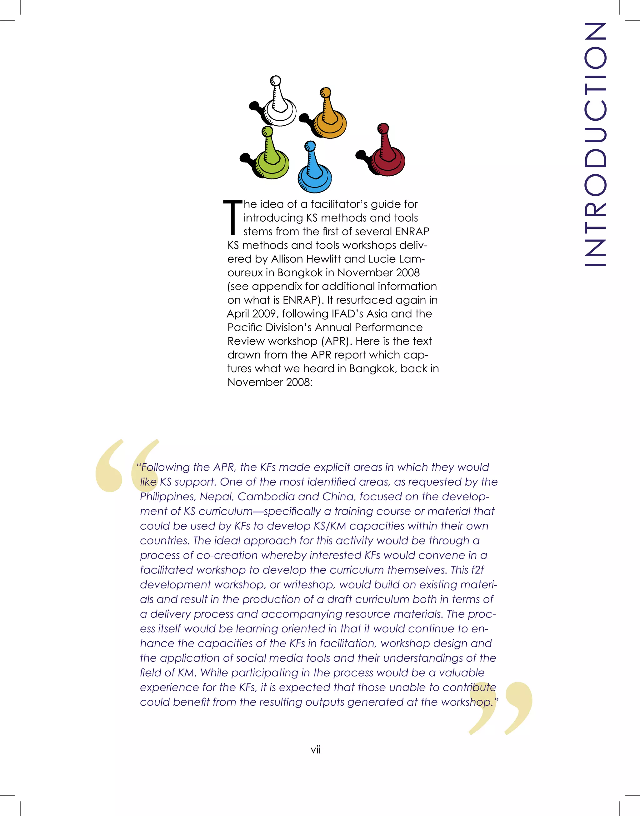 vii
T
he idea of a facilitator’s guide for
introducing KS methods and tools
stems from the ﬁrst of several ENRAP
KS methods and tools workshops deliv-
ered by Allison Hewlitt and Lucie Lam-
oureux in Bangkok in November 2008
(see appendix for additional information
on what is ENRAP). It resurfaced again in
April 2009, following IFAD’s Asia and the
Paciﬁc Division’s Annual Performance
Review workshop (APR). Here is the text
drawn from the APR report which cap-
tures what we heard in Bangkok, back in
November 2008:
WELCOME AND
INTRODUCTION
“
“Following the APR, the KFs made explicit areas in which they would
like KS support. One of the most identiﬁed areas, as requested by the
Philippines, Nepal, Cambodia and China, focused on the develop-
ment of KS curriculum—speciﬁcally a training course or material that
could be used by KFs to develop KS/KM capacities within their own
countries. The ideal approach for this activity would be through a
process of co-creation whereby interested KFs would convene in a
facilitated workshop to develop the curriculum themselves. This f2f
development workshop, or writeshop, would build on existing materi-
als and result in the production of a draft curriculum both in terms of
a delivery process and accompanying resource materials. The proc-
ess itself would be learning oriented in that it would continue to en-
hance the capacities of the KFs in facilitation, workshop design and
the application of social media tools and their understandings of the
ﬁeld of KM. While participating in the process would be a valuable
experience for the KFs, it is expected that those unable to contribute
could beneﬁt from the resulting outputs generated at the workshop.”
INTRODUCTION
 