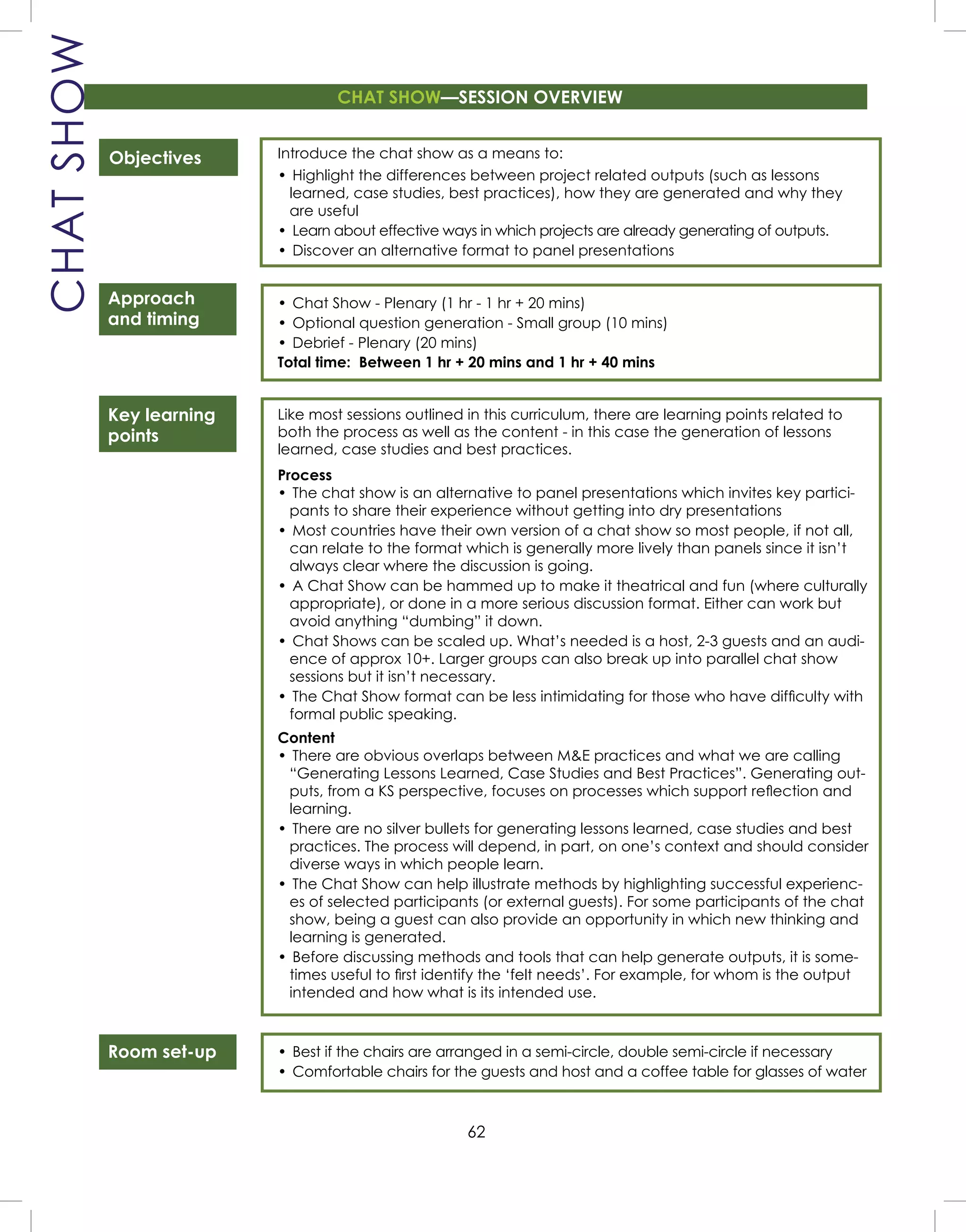 62
CHATSHOW
Objectives
Approach
and timing
Key learning
points
Room set-up
Introduce the chat show as a means to:
• Highlight the differences between project related outputs (such as lessons
learned, case studies, best practices), how they are generated and why they
are useful
• Learn about effective ways in which projects are already generating of outputs.
• Discover an alternative format to panel presentations
• Chat Show - Plenary (1 hr - 1 hr + 20 mins)
• Optional question generation - Small group (10 mins)
• Debrief - Plenary (20 mins)
Total time: Between 1 hr + 20 mins and 1 hr + 40 mins
Like most sessions outlined in this curriculum, there are learning points related to
both the process as well as the content - in this case the generation of lessons
learned, case studies and best practices.
Process
• The chat show is an alternative to panel presentations which invites key partici-
pants to share their experience without getting into dry presentations
• Most countries have their own version of a chat show so most people, if not all,
can relate to the format which is generally more lively than panels since it isn’t
always clear where the discussion is going.
• A Chat Show can be hammed up to make it theatrical and fun (where culturally
appropriate), or done in a more serious discussion format. Either can work but
avoid anything “dumbing” it down.
• Chat Shows can be scaled up. What’s needed is a host, 2-3 guests and an audi-
ence of approx 10+. Larger groups can also break up into parallel chat show
sessions but it isn’t necessary.
• The Chat Show format can be less intimidating for those who have difﬁculty with
formal public speaking.
Content
• There are obvious overlaps between M&E practices and what we are calling
“Generating Lessons Learned, Case Studies and Best Practices”. Generating out-
puts, from a KS perspective, focuses on processes which support reﬂection and
learning.
• There are no silver bullets for generating lessons learned, case studies and best
practices. The process will depend, in part, on one’s context and should consider
diverse ways in which people learn.
• The Chat Show can help illustrate methods by highlighting successful experienc-
es of selected participants (or external guests). For some participants of the chat
show, being a guest can also provide an opportunity in which new thinking and
learning is generated.
• Before discussing methods and tools that can help generate outputs, it is some-
times useful to ﬁrst identify the ‘felt needs’. For example, for whom is the output
intended and how what is its intended use.
• Best if the chairs are arranged in a semi-circle, double semi-circle if necessary
• Comfortable chairs for the guests and host and a coffee table for glasses of water
CHAT SHOW—SESSION OVERVIEW
 