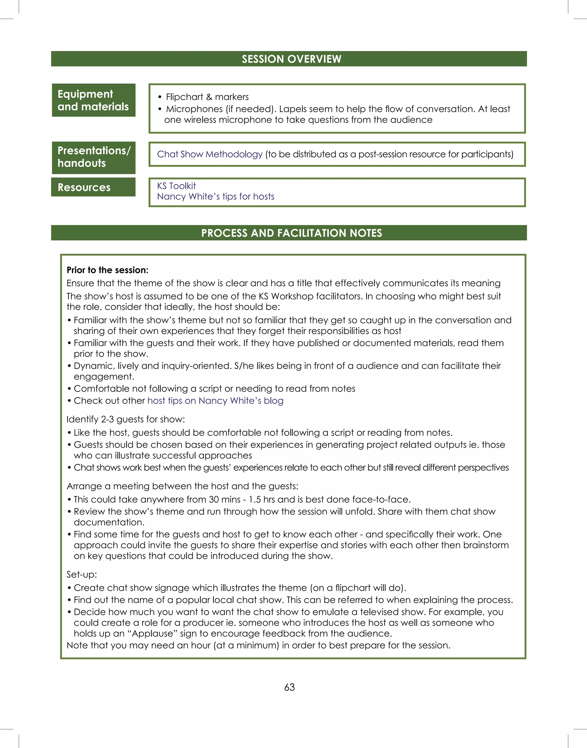 63
Equipment
and materials
Presentations/
handouts
Resources
• Flipchart & markers
• Microphones (if needed). Lapels seem to help the ﬂow of conversation. At least
one wireless microphone to take questions from the audience
Chat Show Methodology (to be distributed as a post-session resource for participants)
KS Toolkit
Nancy White’s tips for hosts
SESSION OVERVIEW
PROCESS AND FACILITATION NOTES
Prior to the session:
Ensure that the theme of the show is clear and has a title that effectively communicates its meaning
The show’s host is assumed to be one of the KS Workshop facilitators. In choosing who might best suit
the role, consider that ideally, the host should be:
• Familiar with the show’s theme but not so familiar that they get so caught up in the conversation and
sharing of their own experiences that they forget their responsibilities as host
• Familiar with the guests and their work. If they have published or documented materials, read them
prior to the show.
• Dynamic, lively and inquiry-oriented. S/he likes being in front of a audience and can facilitate their
engagement.
• Comfortable not following a script or needing to read from notes
• Check out other host tips on Nancy White’s blog
Identify 2-3 guests for show:
• Like the host, guests should be comfortable not following a script or reading from notes.
• Guests should be chosen based on their experiences in generating project related outputs ie. those
who can illustrate successful approaches
• Chat shows work best when the guests’ experiences relate to each other but still reveal different perspectives
Arrange a meeting between the host and the guests:
• This could take anywhere from 30 mins - 1.5 hrs and is best done face-to-face.
• Review the show’s theme and run through how the session will unfold. Share with them chat show
documentation.
• Find some time for the guests and host to get to know each other - and speciﬁcally their work. One
approach could invite the guests to share their expertise and stories with each other then brainstorm
on key questions that could be introduced during the show.
Set-up:
• Create chat show signage which illustrates the theme (on a ﬂipchart will do).
• Find out the name of a popular local chat show. This can be referred to when explaining the process.
• Decide how much you want to want the chat show to emulate a televised show. For example, you
could create a role for a producer ie. someone who introduces the host as well as someone who
holds up an “Applause” sign to encourage feedback from the audience.
Note that you may need an hour (at a minimum) in order to best prepare for the session.
 