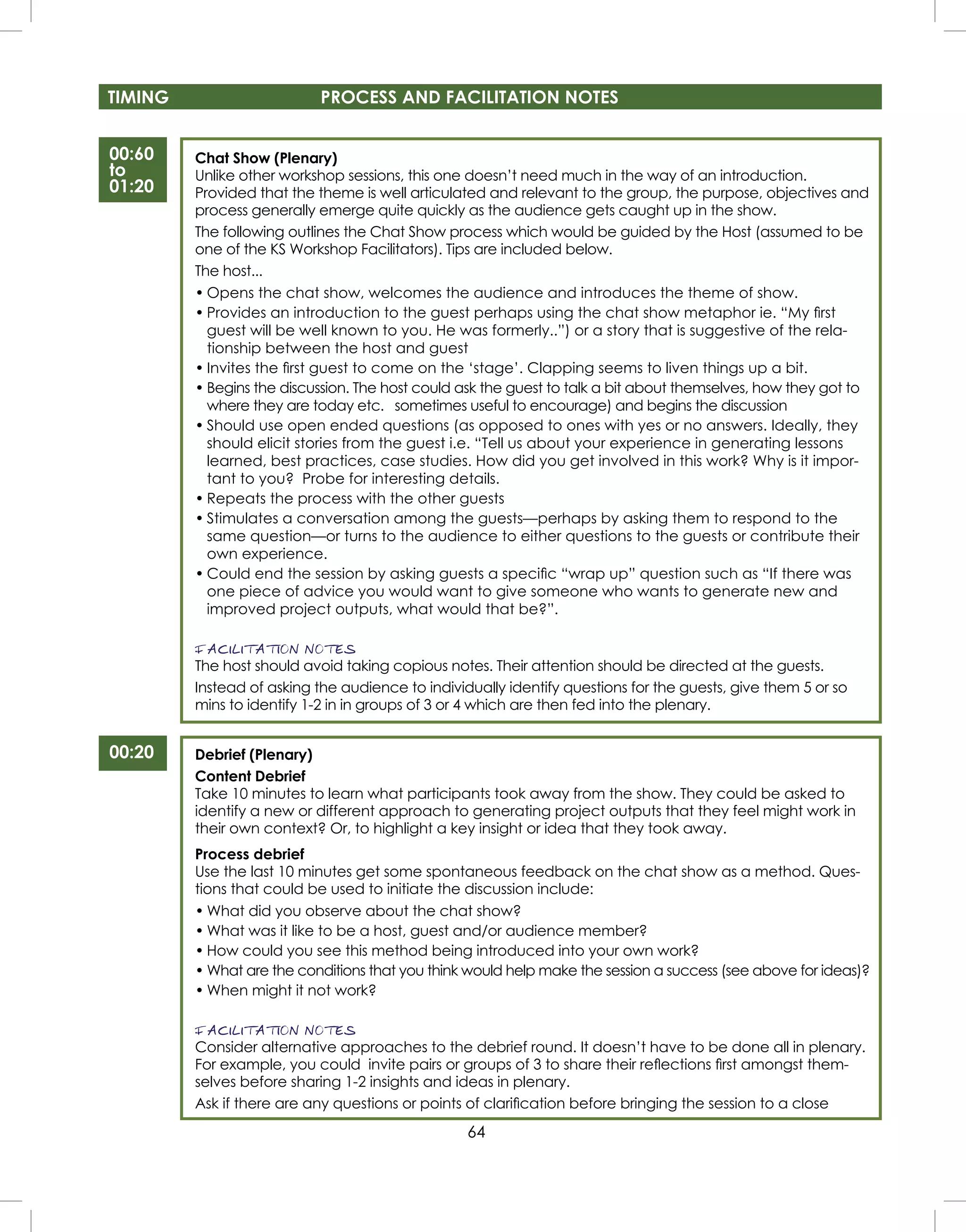 64
TIMING PROCESS AND FACILITATION NOTES
00:60
to
01:20
00:20
Chat Show (Plenary)
Unlike other workshop sessions, this one doesn’t need much in the way of an introduction.
Provided that the theme is well articulated and relevant to the group, the purpose, objectives and
process generally emerge quite quickly as the audience gets caught up in the show.
The following outlines the Chat Show process which would be guided by the Host (assumed to be
one of the KS Workshop Facilitators). Tips are included below.
The host...
• Opens the chat show, welcomes the audience and introduces the theme of show.
• Provides an introduction to the guest perhaps using the chat show metaphor ie. “My ﬁrst
guest will be well known to you. He was formerly..”) or a story that is suggestive of the rela-
tionship between the host and guest
• Invites the ﬁrst guest to come on the ‘stage’. Clapping seems to liven things up a bit.
• Begins the discussion. The host could ask the guest to talk a bit about themselves, how they got to
where they are today etc. sometimes useful to encourage) and begins the discussion
• Should use open ended questions (as opposed to ones with yes or no answers. Ideally, they
should elicit stories from the guest i.e. “Tell us about your experience in generating lessons
learned, best practices, case studies. How did you get involved in this work? Why is it impor-
tant to you? Probe for interesting details.
• Repeats the process with the other guests
• Stimulates a conversation among the guests—perhaps by asking them to respond to the
same question—or turns to the audience to either questions to the guests or contribute their
own experience.
• Could end the session by asking guests a speciﬁc “wrap up” question such as “If there was
one piece of advice you would want to give someone who wants to generate new and
improved project outputs, what would that be?”.
FACILITATION NOTES
The host should avoid taking copious notes. Their attention should be directed at the guests.
Instead of asking the audience to individually identify questions for the guests, give them 5 or so
mins to identify 1-2 in in groups of 3 or 4 which are then fed into the plenary.
Debrief (Plenary)
Content Debrief
Take 10 minutes to learn what participants took away from the show. They could be asked to
identify a new or different approach to generating project outputs that they feel might work in
their own context? Or, to highlight a key insight or idea that they took away.
Process debrief
Use the last 10 minutes get some spontaneous feedback on the chat show as a method. Ques-
tions that could be used to initiate the discussion include:
• What did you observe about the chat show?
• What was it like to be a host, guest and/or audience member?
• How could you see this method being introduced into your own work?
• What are the conditions that you think would help make the session a success (see above for ideas)?
• When might it not work?
FACILITATION NOTES
Consider alternative approaches to the debrief round. It doesn’t have to be done all in plenary.
For example, you could invite pairs or groups of 3 to share their reﬂections ﬁrst amongst them-
selves before sharing 1-2 insights and ideas in plenary.
Ask if there are any questions or points of clariﬁcation before bringing the session to a close
 