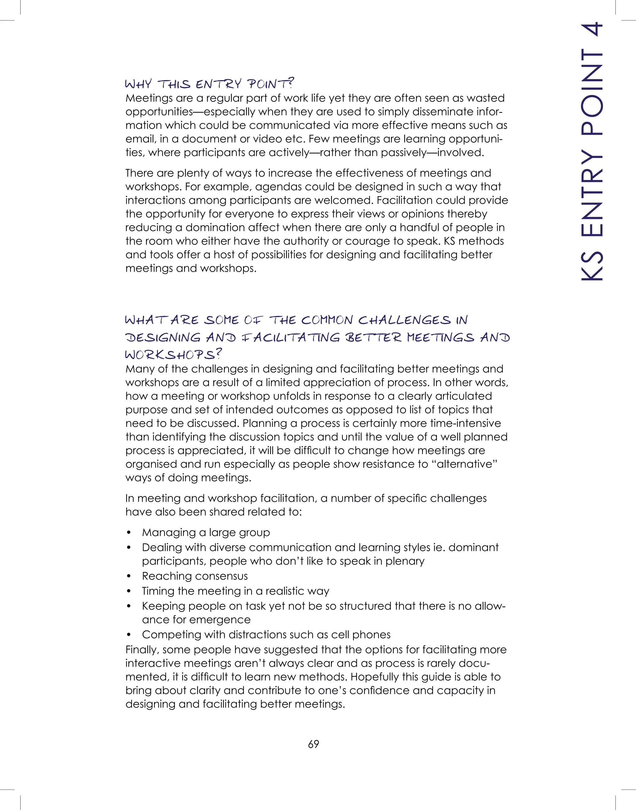 69
WHY THIS ENTRY POINT?
Meetings are a regular part of work life yet they are often seen as wasted
opportunities—especially when they are used to simply disseminate infor-
mation which could be communicated via more effective means such as
email, in a document or video etc. Few meetings are learning opportuni-
ties, where participants are actively—rather than passively—involved.
There are plenty of ways to increase the effectiveness of meetings and
workshops. For example, agendas could be designed in such a way that
interactions among participants are welcomed. Facilitation could provide
the opportunity for everyone to express their views or opinions thereby
reducing a domination affect when there are only a handful of people in
the room who either have the authority or courage to speak. KS methods
and tools offer a host of possibilities for designing and facilitating better
meetings and workshops.
WHAT ARE SOME OF THE COMMON CHALLENGES IN
DESIGNING AND FACILITATING BETTER MEETINGS AND
WORKSHOPS?
Many of the challenges in designing and facilitating better meetings and
workshops are a result of a limited appreciation of process. In other words,
how a meeting or workshop unfolds in response to a clearly articulated
purpose and set of intended outcomes as opposed to list of topics that
need to be discussed. Planning a process is certainly more time-intensive
than identifying the discussion topics and until the value of a well planned
process is appreciated, it will be difﬁcult to change how meetings are
organised and run especially as people show resistance to “alternative”
ways of doing meetings.
In meeting and workshop facilitation, a number of speciﬁc challenges
have also been shared related to:
• Managing a large group
• Dealing with diverse communication and learning styles ie. dominant
participants, people who don’t like to speak in plenary
• Reaching consensus
• Timing the meeting in a realistic way
• Keeping people on task yet not be so structured that there is no allow-
ance for emergence
• Competing with distractions such as cell phones
Finally, some people have suggested that the options for facilitating more
interactive meetings aren’t always clear and as process is rarely docu-
mented, it is difﬁcult to learn new methods. Hopefully this guide is able to
bring about clarity and contribute to one’s conﬁdence and capacity in
designing and facilitating better meetings.
KSENTRYPOINT4
 