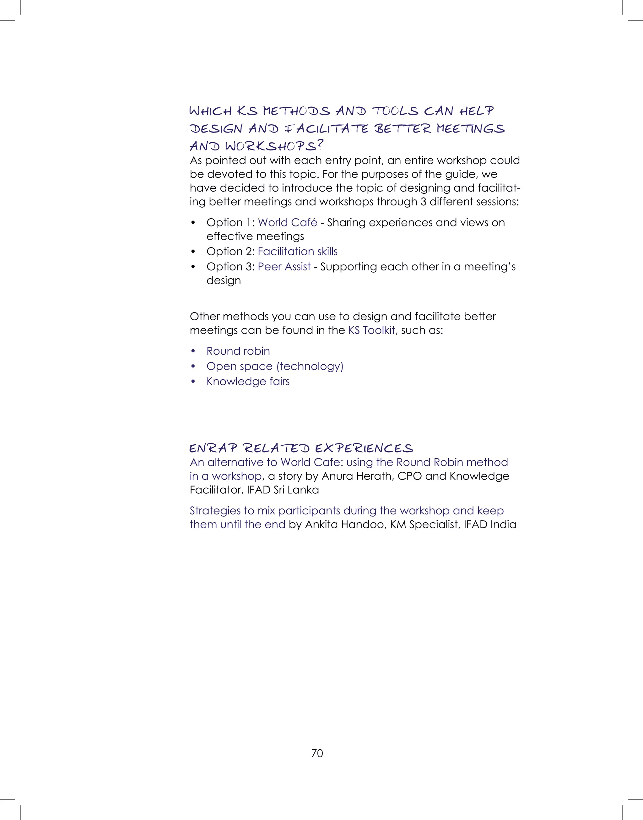 70
WHICH KS METHODS AND TOOLS CAN HELP
DESIGN AND FACILITATE BETTER MEETINGS
AND WORKSHOPS?
As pointed out with each entry point, an entire workshop could
be devoted to this topic. For the purposes of the guide, we
have decided to introduce the topic of designing and facilitat-
ing better meetings and workshops through 3 different sessions:
• Option 1: World Café - Sharing experiences and views on
effective meetings
• Option 2: Facilitation skills
• Option 3: Peer Assist - Supporting each other in a meeting’s
design
Other methods you can use to design and facilitate better
meetings can be found in the KS Toolkit, such as:
• Round robin
• Open space (technology)
• Knowledge fairs
ENRAP RELATED EXPERIENCES
An alternative to World Cafe: using the Round Robin method
in a workshop, a story by Anura Herath, CPO and Knowledge
Facilitator, IFAD Sri Lanka
Strategies to mix participants during the workshop and keep
them until the end by Ankita Handoo, KM Specialist, IFAD India
 