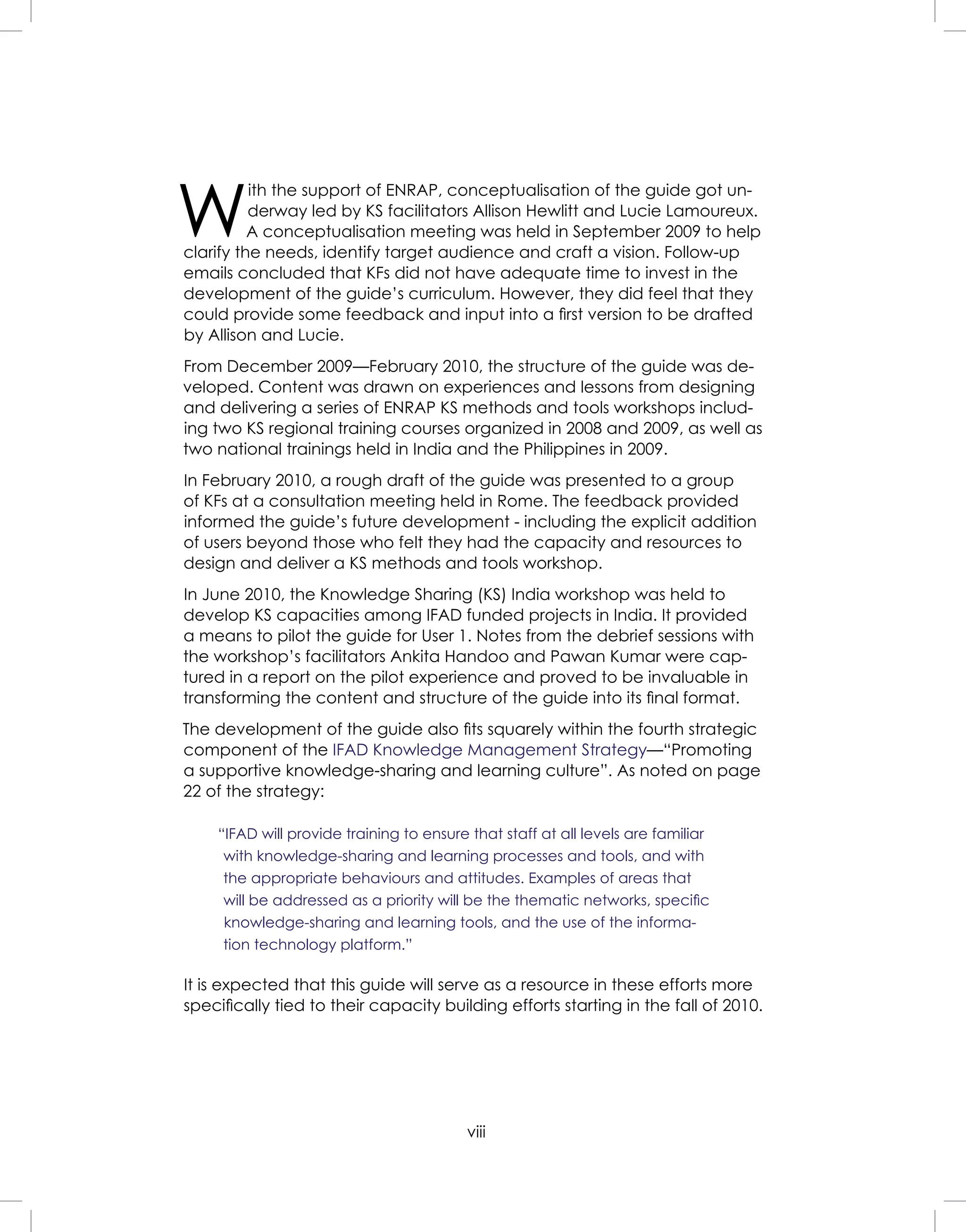 viii
W
ith the support of ENRAP, conceptualisation of the guide got un-
derway led by KS facilitators Allison Hewlitt and Lucie Lamoureux.
A conceptualisation meeting was held in September 2009 to help
clarify the needs, identify target audience and craft a vision. Follow-up
emails concluded that KFs did not have adequate time to invest in the
development of the guide’s curriculum. However, they did feel that they
could provide some feedback and input into a ﬁrst version to be drafted
by Allison and Lucie.
From December 2009—February 2010, the structure of the guide was de-
veloped. Content was drawn on experiences and lessons from designing
and delivering a series of ENRAP KS methods and tools workshops includ-
ing two KS regional training courses organized in 2008 and 2009, as well as
two national trainings held in India and the Philippines in 2009.
In February 2010, a rough draft of the guide was presented to a group
of KFs at a consultation meeting held in Rome. The feedback provided
informed the guide’s future development - including the explicit addition
of users beyond those who felt they had the capacity and resources to
design and deliver a KS methods and tools workshop.
In June 2010, the Knowledge Sharing (KS) India workshop was held to
develop KS capacities among IFAD funded projects in India. It provided
a means to pilot the guide for User 1. Notes from the debrief sessions with
the workshop’s facilitators Ankita Handoo and Pawan Kumar were cap-
tured in a report on the pilot experience and proved to be invaluable in
transforming the content and structure of the guide into its ﬁnal format.
The development of the guide also ﬁts squarely within the fourth strategic
component of the IFAD Knowledge Management Strategy—“Promoting
a supportive knowledge-sharing and learning culture”. As noted on page
22 of the strategy:
“IFAD will provide training to ensure that staff at all levels are familiar
with knowledge-sharing and learning processes and tools, and with
the appropriate behaviours and attitudes. Examples of areas that
will be addressed as a priority will be the thematic networks, speciﬁc
knowledge-sharing and learning tools, and the use of the informa-
tion technology platform.”
It is expected that this guide will serve as a resource in these efforts more
speciﬁcally tied to their capacity building efforts starting in the fall of 2010.
 