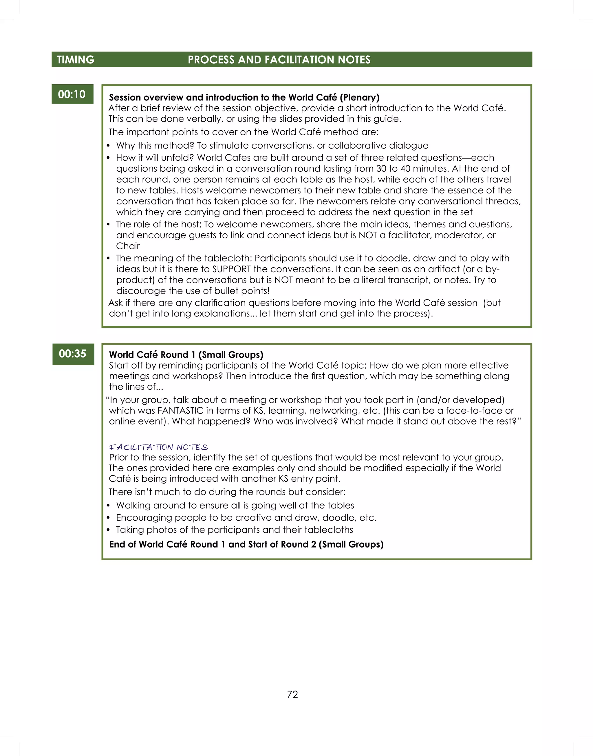 72
TIMING PROCESS AND FACILITATION NOTES
00:10
00:35
Session overview and introduction to the World Café (Plenary)
After a brief review of the session objective, provide a short introduction to the World Café.
This can be done verbally, or using the slides provided in this guide.
The important points to cover on the World Café method are:
• Why this method? To stimulate conversations, or collaborative dialogue
• How it will unfold? World Cafes are built around a set of three related questions—each
questions being asked in a conversation round lasting from 30 to 40 minutes. At the end of
each round, one person remains at each table as the host, while each of the others travel
to new tables. Hosts welcome newcomers to their new table and share the essence of the
conversation that has taken place so far. The newcomers relate any conversational threads,
which they are carrying and then proceed to address the next question in the set
• The role of the host: To welcome newcomers, share the main ideas, themes and questions,
and encourage guests to link and connect ideas but is NOT a facilitator, moderator, or
Chair
• The meaning of the tablecloth: Participants should use it to doodle, draw and to play with
ideas but it is there to SUPPORT the conversations. It can be seen as an artifact (or a by-
product) of the conversations but is NOT meant to be a literal transcript, or notes. Try to
discourage the use of bullet points!
Ask if there are any clariﬁcation questions before moving into the World Café session (but
don’t get into long explanations... let them start and get into the process).
World Café Round 1 (Small Groups)
Start off by reminding participants of the World Café topic: How do we plan more effective
meetings and workshops? Then introduce the ﬁrst question, which may be something along
the lines of...
“In your group, talk about a meeting or workshop that you took part in (and/or developed)
which was FANTASTIC in terms of KS, learning, networking, etc. (this can be a face-to-face or
online event). What happened? Who was involved? What made it stand out above the rest?”
FACILITATION NOTES
Prior to the session, identify the set of questions that would be most relevant to your group.
The ones provided here are examples only and should be modiﬁed especially if the World
Café is being introduced with another KS entry point.
There isn’t much to do during the rounds but consider:
• Walking around to ensure all is going well at the tables
• Encouraging people to be creative and draw, doodle, etc.
• Taking photos of the participants and their tablecloths
End of World Café Round 1 and Start of Round 2 (Small Groups)
 