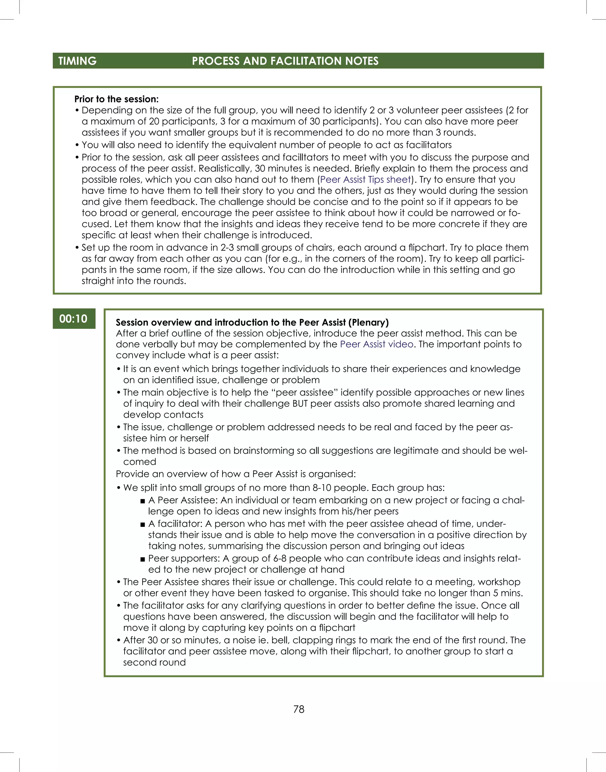 78
Prior to the session:
• Depending on the size of the full group, you will need to identify 2 or 3 volunteer peer assistees (2 for
a maximum of 20 participants, 3 for a maximum of 30 participants). You can also have more peer
assistees if you want smaller groups but it is recommended to do no more than 3 rounds.
• You will also need to identify the equivalent number of people to act as facilitators
• Prior to the session, ask all peer assistees and facilltators to meet with you to discuss the purpose and
process of the peer assist. Realistically, 30 minutes is needed. Brieﬂy explain to them the process and
possible roles, which you can also hand out to them (Peer Assist Tips sheet). Try to ensure that you
have time to have them to tell their story to you and the others, just as they would during the session
and give them feedback. The challenge should be concise and to the point so if it appears to be
too broad or general, encourage the peer assistee to think about how it could be narrowed or fo-
cused. Let them know that the insights and ideas they receive tend to be more concrete if they are
speciﬁc at least when their challenge is introduced.
• Set up the room in advance in 2-3 small groups of chairs, each around a ﬂipchart. Try to place them
as far away from each other as you can (for e.g., in the corners of the room). Try to keep all partici-
pants in the same room, if the size allows. You can do the introduction while in this setting and go
straight into the rounds.
00:10 Session overview and introduction to the Peer Assist (Plenary)
After a brief outline of the session objective, introduce the peer assist method. This can be
done verbally but may be complemented by the Peer Assist video. The important points to
convey include what is a peer assist:
• It is an event which brings together individuals to share their experiences and knowledge
on an identiﬁed issue, challenge or problem
• The main objective is to help the “peer assistee” identify possible approaches or new lines
of inquiry to deal with their challenge BUT peer assists also promote shared learning and
develop contacts
• The issue, challenge or problem addressed needs to be real and faced by the peer as-
sistee him or herself
• The method is based on brainstorming so all suggestions are legitimate and should be wel-
comed
Provide an overview of how a Peer Assist is organised:
• We split into small groups of no more than 8-10 people. Each group has:
■ A Peer Assistee: An individual or team embarking on a new project or facing a chal-
lenge open to ideas and new insights from his/her peers
■ A facilitator: A person who has met with the peer assistee ahead of time, under-
stands their issue and is able to help move the conversation in a positive direction by
taking notes, summarising the discussion person and bringing out ideas
■ Peer supporters: A group of 6-8 people who can contribute ideas and insights relat-
ed to the new project or challenge at hand
• The Peer Assistee shares their issue or challenge. This could relate to a meeting, workshop
or other event they have been tasked to organise. This should take no longer than 5 mins.
• The facilitator asks for any clarifying questions in order to better deﬁne the issue. Once all
questions have been answered, the discussion will begin and the facilitator will help to
move it along by capturing key points on a ﬂipchart
• After 30 or so minutes, a noise ie. bell, clapping rings to mark the end of the ﬁrst round. The
facilitator and peer assistee move, along with their ﬂipchart, to another group to start a
second round
TIMING PROCESS AND FACILITATION NOTES
 