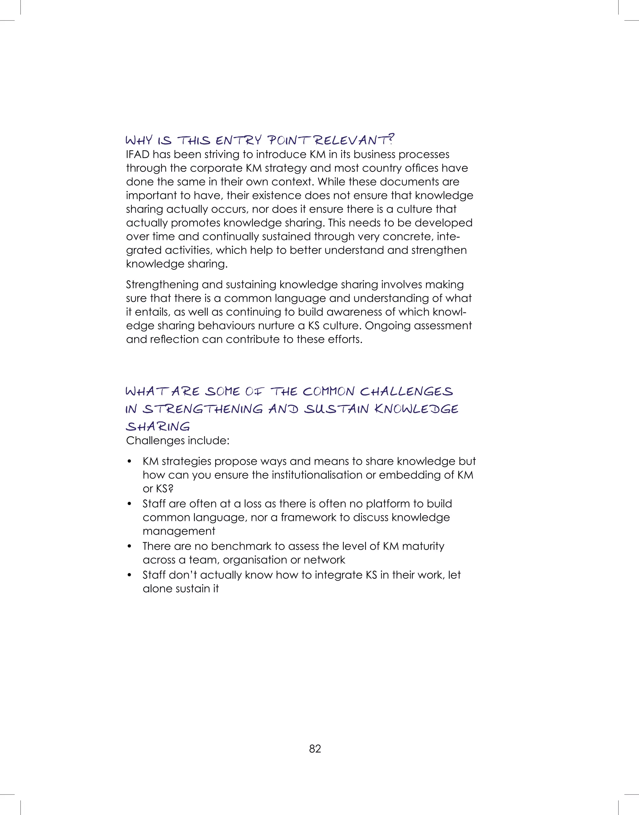 82
WHY IS THIS ENTRY POINT RELEVANT?
IFAD has been striving to introduce KM in its business processes
through the corporate KM strategy and most country ofﬁces have
done the same in their own context. While these documents are
important to have, their existence does not ensure that knowledge
sharing actually occurs, nor does it ensure there is a culture that
actually promotes knowledge sharing. This needs to be developed
over time and continually sustained through very concrete, inte-
grated activities, which help to better understand and strengthen
knowledge sharing.
Strengthening and sustaining knowledge sharing involves making
sure that there is a common language and understanding of what
it entails, as well as continuing to build awareness of which knowl-
edge sharing behaviours nurture a KS culture. Ongoing assessment
and reﬂection can contribute to these efforts.
WHAT ARE SOME OF THE COMMON CHALLENGES
IN STRENGTHENING AND SUSTAIN KNOWLEDGE
SHARING
Challenges include:
• KM strategies propose ways and means to share knowledge but
how can you ensure the institutionalisation or embedding of KM
or KS?
• Staff are often at a loss as there is often no platform to build
common language, nor a framework to discuss knowledge
management
• There are no benchmark to assess the level of KM maturity
across a team, organisation or network
• Staff don’t actually know how to integrate KS in their work, let
alone sustain it
 