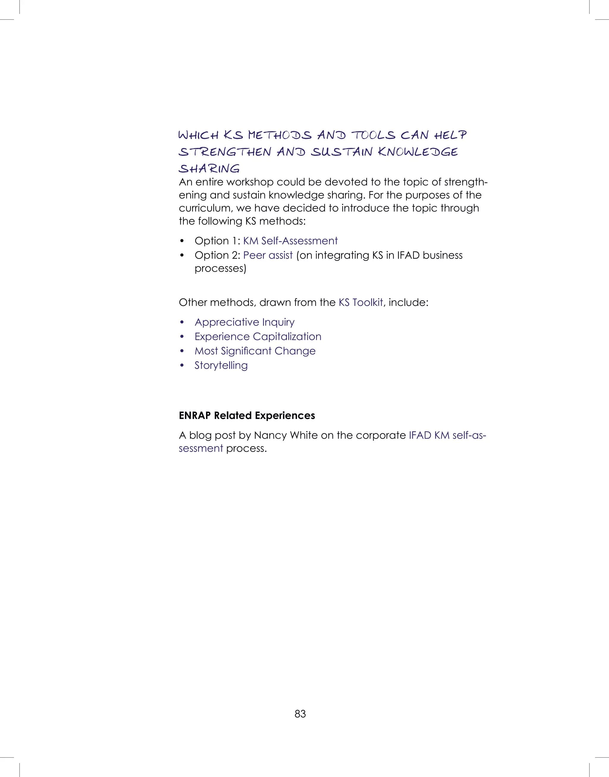 83
WHICH KS METHODS AND TOOLS CAN HELP
STRENGTHEN AND SUSTAIN KNOWLEDGE
SHARING
An entire workshop could be devoted to the topic of strength-
ening and sustain knowledge sharing. For the purposes of the
curriculum, we have decided to introduce the topic through
the following KS methods:
• Option 1: KM Self-Assessment
• Option 2: Peer assist (on integrating KS in IFAD business
processes)
Other methods, drawn from the KS Toolkit, include:
• Appreciative Inquiry
• Experience Capitalization
• Most Signiﬁcant Change
• Storytelling
ENRAP Related Experiences
A blog post by Nancy White on the corporate IFAD KM self-as-
sessment process.
 