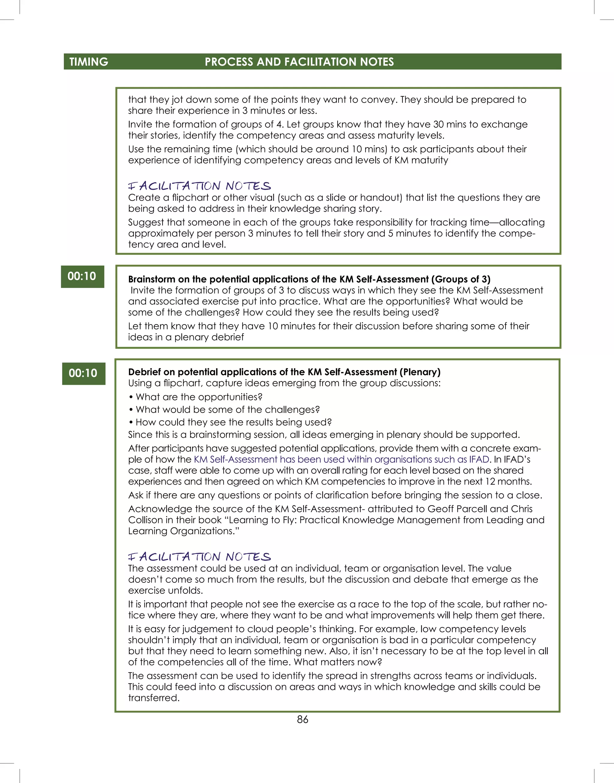 86
TIMING PROCESS AND FACILITATION NOTES
00:10
that they jot down some of the points they want to convey. They should be prepared to
share their experience in 3 minutes or less.
Invite the formation of groups of 4. Let groups know that they have 30 mins to exchange
their stories, identify the competency areas and assess maturity levels.
Use the remaining time (which should be around 10 mins) to ask participants about their
experience of identifying competency areas and levels of KM maturity
FACILITATION NOTES
Create a ﬂipchart or other visual (such as a slide or handout) that list the questions they are
being asked to address in their knowledge sharing story.
Suggest that someone in each of the groups take responsibility for tracking time—allocating
approximately per person 3 minutes to tell their story and 5 minutes to identify the compe-
tency area and level.
Brainstorm on the potential applications of the KM Self-Assessment (Groups of 3)
Invite the formation of groups of 3 to discuss ways in which they see the KM Self-Assessment
and associated exercise put into practice. What are the opportunities? What would be
some of the challenges? How could they see the results being used?
Let them know that they have 10 minutes for their discussion before sharing some of their
ideas in a plenary debrief
Debrief on potential applications of the KM Self-Assessment (Plenary)
Using a ﬂipchart, capture ideas emerging from the group discussions:
• What are the opportunities?
• What would be some of the challenges?
• How could they see the results being used?
Since this is a brainstorming session, all ideas emerging in plenary should be supported.
After participants have suggested potential applications, provide them with a concrete exam-
ple of how the KM Self-Assessment has been used within organisations such as IFAD. In IFAD’s
case, staff were able to come up with an overall rating for each level based on the shared
experiences and then agreed on which KM competencies to improve in the next 12 months.
Ask if there are any questions or points of clariﬁcation before bringing the session to a close.
Acknowledge the source of the KM Self-Assessment- attributed to Geoff Parcell and Chris
Collison in their book “Learning to Fly: Practical Knowledge Management from Leading and
Learning Organizations.”
FACILITATION NOTES
The assessment could be used at an individual, team or organisation level. The value
doesn’t come so much from the results, but the discussion and debate that emerge as the
exercise unfolds.
It is important that people not see the exercise as a race to the top of the scale, but rather no-
tice where they are, where they want to be and what improvements will help them get there.
It is easy for judgement to cloud people’s thinking. For example, low competency levels
shouldn’t imply that an individual, team or organisation is bad in a particular competency
but that they need to learn something new. Also, it isn’t necessary to be at the top level in all
of the competencies all of the time. What matters now?
The assessment can be used to identify the spread in strengths across teams or individuals.
This could feed into a discussion on areas and ways in which knowledge and skills could be
transferred.
00:10
 