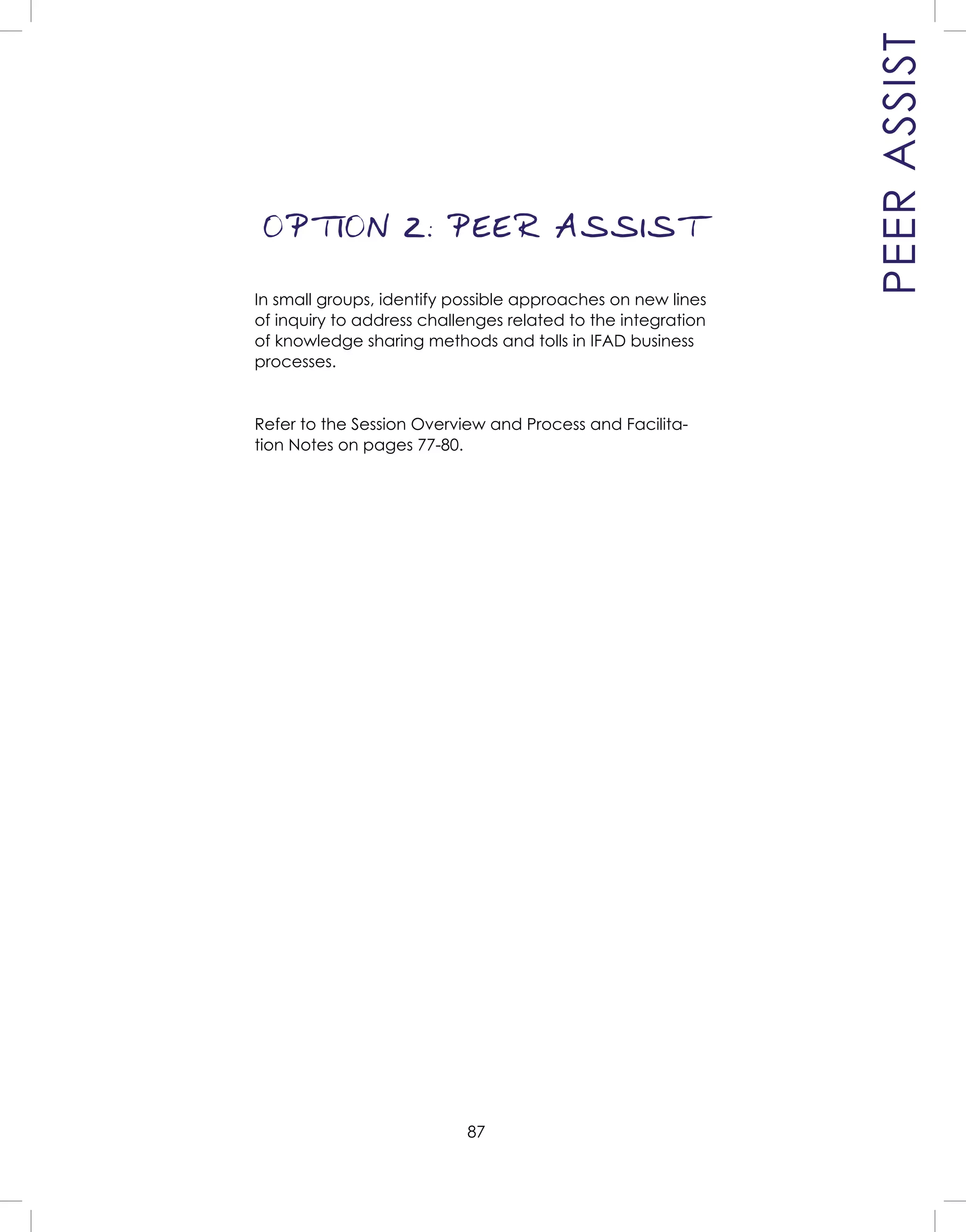 87
PEERASSIST
OPTION 2: PEER ASSIST
In small groups, identify possible approaches on new lines
of inquiry to address challenges related to the integration
of knowledge sharing methods and tolls in IFAD business
processes.
Refer to the Session Overview and Process and Facilita-
tion Notes on pages 77-80.
 