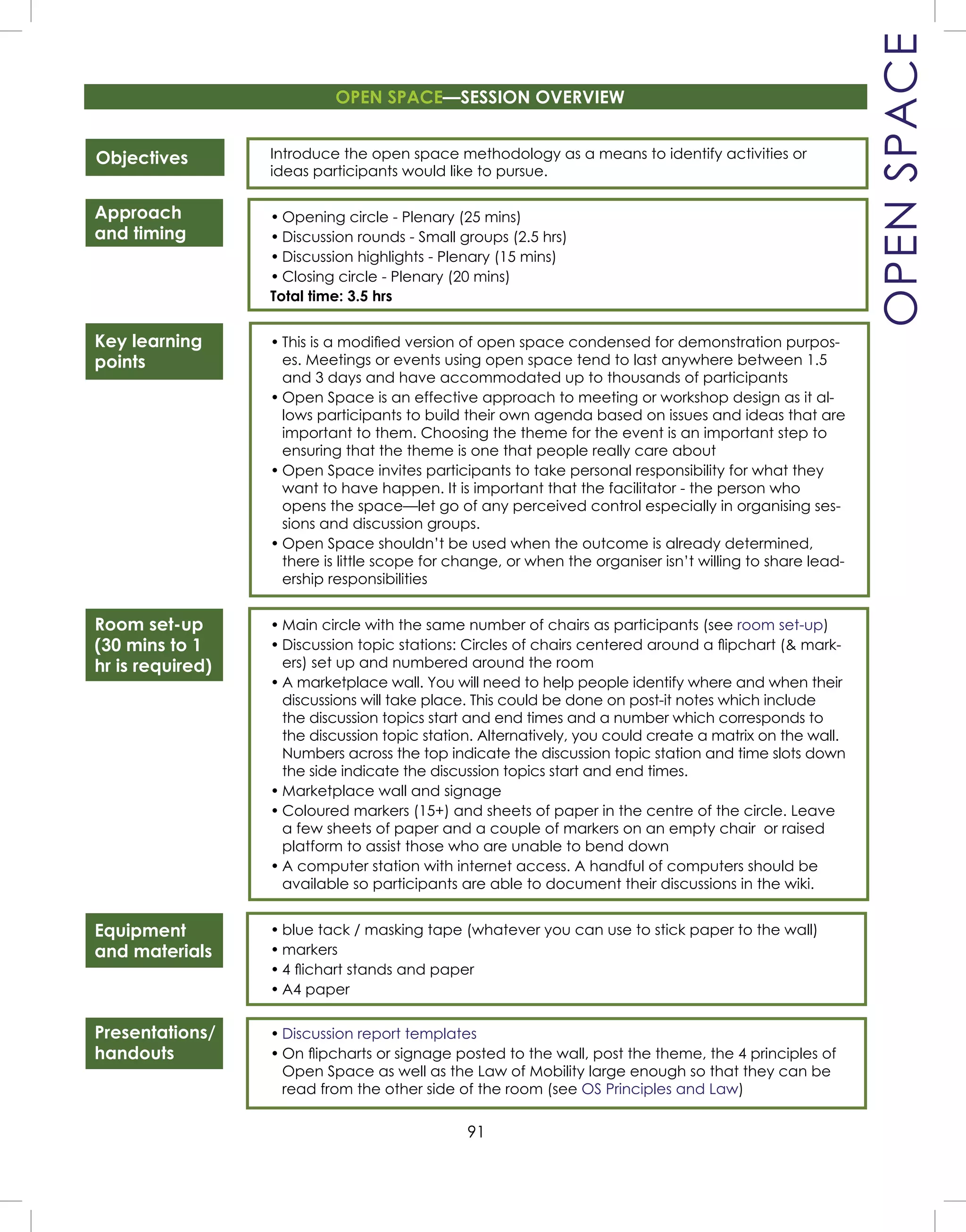 91
Presentations/
handouts
OPENSPACE
Objectives
Approach
and timing
Key learning
points
Room set-up
(30 mins to 1
hr is required)
Equipment
and materials
Introduce the open space methodology as a means to identify activities or
ideas participants would like to pursue.
• Opening circle - Plenary (25 mins)
• Discussion rounds - Small groups (2.5 hrs)
• Discussion highlights - Plenary (15 mins)
• Closing circle - Plenary (20 mins)
Total time: 3.5 hrs
• This is a modiﬁed version of open space condensed for demonstration purpos-
es. Meetings or events using open space tend to last anywhere between 1.5
and 3 days and have accommodated up to thousands of participants
• Open Space is an effective approach to meeting or workshop design as it al-
lows participants to build their own agenda based on issues and ideas that are
important to them. Choosing the theme for the event is an important step to
ensuring that the theme is one that people really care about
• Open Space invites participants to take personal responsibility for what they
want to have happen. It is important that the facilitator - the person who
opens the space—let go of any perceived control especially in organising ses-
sions and discussion groups.
• Open Space shouldn’t be used when the outcome is already determined,
there is little scope for change, or when the organiser isn’t willing to share lead-
ership responsibilities
• Main circle with the same number of chairs as participants (see room set-up)
• Discussion topic stations: Circles of chairs centered around a ﬂipchart (& mark-
ers) set up and numbered around the room
• A marketplace wall. You will need to help people identify where and when their
discussions will take place. This could be done on post-it notes which include
the discussion topics start and end times and a number which corresponds to
the discussion topic station. Alternatively, you could create a matrix on the wall.
Numbers across the top indicate the discussion topic station and time slots down
the side indicate the discussion topics start and end times.
• Marketplace wall and signage
• Coloured markers (15+) and sheets of paper in the centre of the circle. Leave
a few sheets of paper and a couple of markers on an empty chair or raised
platform to assist those who are unable to bend down
• A computer station with internet access. A handful of computers should be
available so participants are able to document their discussions in the wiki.
• blue tack / masking tape (whatever you can use to stick paper to the wall)
• markers
• 4 ﬂichart stands and paper
• A4 paper
• Discussion report templates
• On ﬂipcharts or signage posted to the wall, post the theme, the 4 principles of
Open Space as well as the Law of Mobility large enough so that they can be
read from the other side of the room (see OS Principles and Law)
OPEN SPACE—SESSION OVERVIEW
 