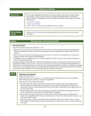 92
Resources
Aknowledge-
ments
It is strongly suggested that before hosting an open space event, Open Space
Technology: A User’s Guide, Revised and Expanded (3rd edition) by Harrison
Owen is read. The following resources will also be helpful in planning and hosting
an OS event:
• Lisa Heft’s website
• Open Space World
• Open space methodology (outlined in the KS Toolkit)
Thanks to Diane Gibeault for sharing documents such as the room set-up and
principles.
Prior to the session:
Prepare the room—See above (30 mins - 1 hr)
• Ensure that you have time to set-up the room. Part of it could be done the previous evening but a
break is generally not often enough time to arrange the room especially as tables need to be re-
moved.
• Take the time to practice the opening circle. Do a dry-run. Ask your co-facilitator or a trusted col-
league to listen and provide some feedback.
• If needed, write out talking points on a sheet of paper and don’t worry so much about referring to
them during opening circle.
Consider running an exercise that would have participants review the KS methods and tools covered
during the workshop. (See Option 1: Review of KS Methods and Tools). There are several beneﬁts we
have seen in conducting this kind of exercise. The visual representation provides an impressive overview
of the amount of material covered in a relatively short period of time. By identifying what the methods
and tools are best suited for, the exercise also serves to reinforce learning.
TIMING PROCESS AND FACILITATION NOTES
00:25 Opening circle (Plenary)
Welcome participants
State the theme of the session i.e. “Incorporating KS methods and tools into our projects:
What are the ideas and issues we want to explore?”
Describe how the process will unfold:
• Momentarily, they will be invited to the centre of the circle to pick up a marker and a
piece of paper on which they can jot down a few words that describe the topic they
would like to discuss. Remind them that they should also include their name along with the
3-4 word topic title.
• Before making their way to the Marketplace wall, they will introduce themselves and an-
nounce their topic to the group. No explanation is needed.
• At the wall, they will choose a time and a station where the discussion will take place.
(Note: Some additional information could be given on how the wall has been set-up i.e. as
a matrix or post-it notes)
• Once they have chosen a discussion time and station, they are invited to return to their
seat to listen to other topics as they are announced. If they want, they can post more than
one topic.
SESSION OVERVIEW
 