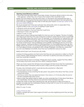 93
TIMING PROCESS AND FACILITATION NOTES
Opening circle (Plenary) continued
• Once all of the discussion topics have been shared, the group will be invited to the wall—
their agenda—where they can choose which sessions they would like to join.
Explain that the initiator of the discussion topic i.e. the person who proposed the topic is
responsible for ensuring that the key points need to be documented in the wiki before the
end of the day. Suggest that they take to their discussion session a hardcopy version of the
discussion report template.
Re-assure people that if they are confused, they will quickly catch on especially if they
choose to take on the 4 principles of working in open space:
• Whoever come are the right “people”
• Whatever happens is the only thing that could have
• Whenever it starts is the right time
• When it’s over, it’s over
Open space is about taking responsibility for what you want to happen. The law of mobility
can help ensure that this is the case. Everyone is invited to adopt the law which is essentially
about deciding where they want to be. For example, if a conversation isn’t going they way
they want or thought it should go, they can say something constructive to move it forward
or move to another group or discussion that is more meaningful to them. This law creates
two kinds of behaviours—the bumblebees and butterﬂies. Bumblebees tend to move from
group to group, carrying the ideas or noticing patterns, or cross-pollinating as they go. But-
terﬂies tend to be social—not necessarily joining one group but sticking near the coffee pot
or in the hallway having conversations with a range of people. If at times you notice that
you are a bumblebee or butterﬂy, know that your contributions are just as valid.
Brieﬂy remind them how the process will unfold.
Instead of inviting questions, let them know that they are now welcome to reﬂect on the OS
event’s theme. After restating the theme, invite them to identify and share and ideas or is-
sues they would like to explore.
Give some time for topics to emerge. If things slow down quickly, suggest that they reﬂect
on the topics that have come up so far. What’s missing for them?
When you have a sense that all topics have emerged, let them know that the marketplace
wall is always open if someone wants to post a topic over the course of the event.
Provide a few reminders (which could also be documented on a ﬂipchart):
• The principles and law of mobility
• The importance of documenting the discussions’ key points in the wiki so that they can be
shared with others
• The time at which they are expected back in the circle i.e. 5-10 minutes after the end of
the last scheduled discussion round
• Back in circle, they will be invited to, brieﬂy, say a few words (less than 2 mins) about their discus-
sion. Speciﬁcally, what they intend to do and what is their immediate next step
If there are chairs or other items blocking the wall, ask the group to help move them so
people can easily see the marketplace before inviting them to move to the wall and create
their agenda for the session.
When it’s over, it’s over.
FACILITATION NOTES
Create a sample discussion topic page and hold it up when explaining what they are eing
invited to do
 