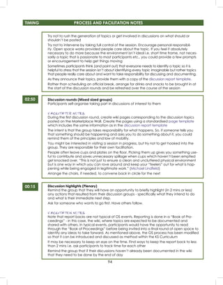 94
TIMING PROCESS AND FACILITATION NOTES
Try not to rush the generation of topics or get involved in discussions on what should or
shouldn’t be posted
Try not to intervene by taking full control of the session. Encourage personal responsibil-
ity. Open space works provided people care about the topic. If you feel it absolutely
necessary to do more because the environment isn’t ideal i.e. short time frame, not neces-
sarily a topic that is passionate to most participants etc., you could provide a few prompts
or encouragement to help get things moving
Sometimes participants think (and point out) that everyone needs to identify a topic so it is
helpful to stress that the session isn’t about identifying every topic imaginable but rather topics
that people really care about and want to take responsibility for discussing and documenting.
As they announce their topics, provide them with a copy of the discussion report template.
Rather than scheduling an ofﬁcial break, arrange for drinks and snacks to be brought in at
the start of the discussion rounds and be refreshed over the course of the session
Discussion rounds (Mixed sized groups)
Participants self-organise taking part in discussions of interest to them
FACILITATOR NOTES
During the ﬁrst discussion round, create wiki pages corresponding to the discussion topics
posted on the Marketplace Wall. Create the pages using a standardised page template
which includes the same information as in the discussion report template
The intent is that the group takes responsibility for what happens. So, if someone tells you
that something should be happening and asks you to do something about it, you could
remind them of the principles and law of mobility.
You might be interested in visiting a session in progress, but try not to get hooked into the
group. They are responsible for their own facilitation.
People often leave cups and plates on the ﬂoor. Picking them up gives you something use-
ful to contribute and saves unnecessary spillage when cups which haven’t been emptied
get knocked over. “This is not just to ensure a clean and uncluttered physical environment
but is one way in which you can rove around and keep your “feelers” out for what is hap-
pening while being engaged in legitimate work.” (Michael Lindﬁeld)
Arrange the chairs, if needed, to convene back in circle for the next
Discussion highlights (Plenary)
Remind the group that they will have an opportunity to brieﬂy highlight (in 2 mins or less)
any actions that resulted from their discussion groups - speciﬁcally what they intend to do
and what is their immediate next step.
Ask for someone who wants to go ﬁrst. Have others follow.
FACILITATION NOTES
Note that report backs are not typical of OS events. Reporting is done in a “Book of Pro-
ceedings” - in this case, the wiki, where topics are expected to be documented and
shared with others. In typical events, participants would have the opportunity to read
through the “Book of Proceedings” before being invited into a ﬁnal round of open space to
identify any ideas to take forward. As mentioned above, the OS process has been modiﬁed
so that it can be introduced and discussed as method within the KS Curriculum
It may be necessary to keep an eye on the time. Find ways to keep the report back to less
than 2 mins i.e. ask participants to track time for each other
Remind the group that if their discussions haven’t already been documented in the wiki
that they need to be done by the end of day
02:50
00:15
 