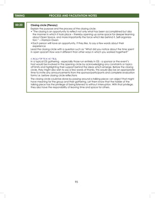 95
TIMING PROCESS AND FACILITATION NOTES
Closing circle (Plenary)
Explain the purpose and the process of the closing circle:
• ”The closing is an opportunity to reﬂect not only what has been accomplished but also
the manner in which it took place – thereby opening up some space for deeper learning
about Open Space, and more importantly the force which lies behind it, Self-organiza-
tion.” —Harrison Owen
• Each person will have an opportunity, if they like, to say a few words about their
experience
Lead the closing circle with a question such as “What did you notice about the time spent
in open space? How was it different than other ways in which you worked together?”
FACILITATION NOTES
In a typical OS gathering - especially those run entirely in OS - a sponsor or the event’s
host would be involved in the opening circle by acknowledging any constraints or topics
off limits and highlighting their support behind the ideas which emerge. Before the closing
circle, they might also wish to say a few words of thanks. This would also be an appropriate
time to invite any announcements from the sponsor/participants and complete evaluation
forms i.e. before closing circle reﬂections
The closing circle could be done by passing around a talking piece—an object that might
have meaning for the group and their gathering. Let them know that the holder of the
talking piece has the privilege of being listened to without interruption. With that privilege,
they also have the responsibility of leaving time and space for others.
00:20
 