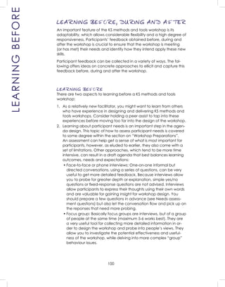 100
LEARNINGBEFORE LEARNING BEFORE, DURING AND AFTER
An important feature of the KS methods and tools workshop is its
adaptability, which allows considerable ﬂexibility and a high degree of
responsiveness. Participants’ feedback obtained before, during and
after the workshop is crucial to ensure that the workshop is meeting
(or has met) their needs and identify how they intend apply these new
skills.
Participant feedback can be collected in a variety of ways. The fol-
lowing offers ideas on concrete approaches to ellicit and capture this
feedback before, during and after the workshop.
LEARNING BEFORE
There are two aspects to learning before a KS methods and tools
workshop:
1. As a relatively new facilitator, you might want to learn from others
who have experience in designing and delivering KS methods and
tools workshops. Consider holding a peer assist to tap into these
experiences before moving too far into the design of the workshop.
2. Learning about participant needs is an important step in the agen-
da design. This topic of how to assess participant needs is covered
to some degree within the section on “Workshop Preparations”.
An assessment can help get a sense of what is most important for
participants, however, as eluded to earlier, they also come with a
set of limitations. Other approaches, which tend to be more time
intensive, can result in a draft agenda that best balances learning
outcomes, needs and expectations:
• Face-to-face or phone interviews: One-on-one informal but
directed conversations, using a series of questions, can be very
useful to get more detailed feedback. Because interviews allow
you to probe for greater depth or explanation, simple yes/no
questions or ﬁxed-response questions are not advised. Interviews
allow participants to express their thoughts using their own words
and are valuable for gaining insight for workshop design. You
should prepare a few questions in advance (see Needs assess-
ment questions) but also let the conversation ﬂow and pick up on
the reponses that need more probing.
• Focus group: Basically focus groups are interviews, but of a group
of people at the same time (maximum 5-6 works best). They are
a very useful tool for collecting more detailed information in or-
der to design the workshop and probe into people’s views. They
allow you to investigate the potential effectiveness and useful-
ness of the workshop, while delving into more complex “group”
behaviour issues.
 