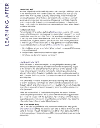 102
“Democracy wall”
Another simple means of collecting feedback is through creating a space
in the meeting room that can be called the “democracy wall” (or any
other name that would be culturally appropriate). The advantage of
creating this space is that it allows participants who would not normally
speak up, or who would be concerned to appear to criticize, to post a
note anonymously. By leaving markers and cards/paper on hand at all
times, participants can write their comments and post them when there is
no one in the room.
Facilitator reﬂections
As mentioned in the section outlining facilitator roles, working with one or
more co-facilitators can be challenging—especially if you aren’t yet famil-
iar with their strengths and style. During the workshop, possibly at the end
of the day over a well deserved drink, provide each other with construc-
tive feedback. Together, identify speciﬁc actions that you might take on
to improve your workshop delivery. To help get the conversation started,
you could brainstorm on the set of After Action Review questions:
• What did you set out to acheive? What actually happened? Why were
there differences?
• What worked well? What could have been better?
• What can be done to improve tomorrow?
LEARNING AFTER
What you want to learn with respect to designing and delivering a KS
methods and tools workshop should be identiﬁed in the planning stages
of the initiative. This allows the maximum amount of time possible to de-
velop a learning plan including methods for collecting and analysing
relevant information. This plan should also take into consideration existing
M&E agendas tied to a greater KS strategy—under which, we assume this
workshop falls.
That is the ideal scenario. In real life, however, learning after a project
or event - especially workshops are often isolated exercises conducted
through a brief, and often uninformative, evaluation. As a result, this guide
promotes a process that supports ongoing learning—before, during and
after the event.
There are several ways to promote learning after the event. Try to be
clear with participants about the purpose of the exercises suggested be-
low—what will you do with the outcomes, how will any comments made
by participants be reﬂected in any ofﬁcial documentation, how does the
information feed into a broader KS strategy etc.
After Action Review (AAR)
One of the best ways to obtain ﬁnal participant feedback is through an
after action review (AAR). This exercise can take as little as 20 minutes and
up to 40 minutes—though it is recommended that when carried out at the
end of a workshop, it does not exceed 30 mins as participants are generally
exhausted.
LEARNINGAFTER
 
