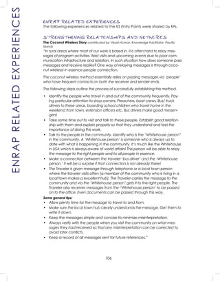 106
ENRAP RELATED EXPERIENCES
The following experiences related to the KS Entry Points were shared by KFs.
STRENGTHENING RELATIONSHIPS AND NETWORKS
The Coconut Wireless Story contributed by Vikash Kumar, Knowledge Facilitator, Paciﬁc
Islands
“In rural areas where most of our work is based in, it is often hard to relay mes-
sages of program activities, ﬁeld visits and upcoming events due to poor com-
munication infrastructure and isolation. In such situation how does someone pass
messages and receive replies? One way of relaying messages is through coco-
nut wireless! In essence people connection.
The coconut wireless method essentially relies on passing messages via ‘people’
who have frequent contacts on both the receiver and sender ends.
The following steps outline the process of successfully establishing this method.
• Identify the people who travel in and out of the community frequently. Pay-
ing particular attention to shop owners, Preachers, boat crews, Bus/ truck
drivers to these areas, boarding school children who travel home in the
weekend from town, extension ofﬁcers etc. Bus drivers make good messen-
gers!
• Take some time out to visit and talk to these people. Establish good relation-
ship with them and explain properly so that they understand and feel the
importance of doing this work.
• Talk to the people in the community. Identify who is the “Whitehouse person”
in the community. A ‘Whitehouse person’ is someone who is always up to
date with what is happening in the community. It’s much like the Whitehouse
in USA which is always aware of world affairs! This person will be able to relay
the message to the right people and to all people in essence.
• Make a connection between the traveler ‘bus driver’ and the ‘Whitehouse
person.’ It will be a surprise if that connection is not already there!
• The Traveler is given message through telephone or a local town person
where the traveler visits often (a member of the community who is living in a
local town makes a excellent hub). The Traveler carries the message to the
community and via the ‘Whitehouse person’ gets it to the right people. The
Traveler also receives messages from the “Whitehouse person’ to be passed
on to the ofﬁce. Even documents can be passed through this way.
Some general tips:
• Allow plenty time for the message to travel to and from.
• Make sure the local town hub clearly understands the message. Get them to
write it down.
• Keep the messages simple and concise to minimize misinterpretation.
• Always verify with the people when you visit the community on what mes-
sages they had received so that any misinterpretation can be corrected to
avoid later conﬂicts.
• Keep a record of all messages sent for future references.”
ENRAPRELATEDEXPERIENCES
 