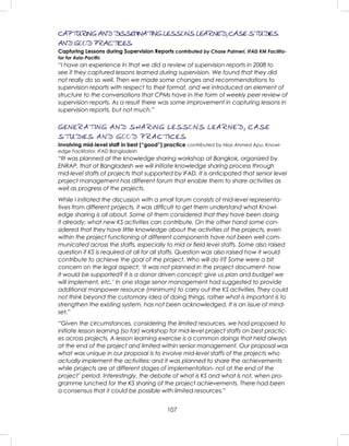107
CAPTURING AND DISSEMINATING LESSONS LEARNED, CASE STUDIES
AND GOOD PRACTICES
Capturing Lessons during Supervision Reports contributed by Chase Palmeri, IFAD KM Facilita-
tor for Asia-Paciﬁc
“I have an experience in that we did a review of supervision reports in 2008 to
see if they captured lessons learned during supervision. We found that they did
not really do so well. Then we made some changes and recommendations to
supervision reports with respect to their format, and we introduced an element of
structure to the conversations that CPMs have in the form of weekly peer review of
supervision reports. As a result there was some improvement in capturing lessons in
supervision reports, but not much.”
GENERATING AND SHARING LESSONS LEARNED, CASE
STUDIES AND GOOD PRACTICES
Involving mid-level staff in best (“good”) practice contributed by Niaz Ahmed Apu, Knowl-
edge Facilitator, IFAD Bangladesh
“IIt was planned at the knowledge sharing workshop at Bangkok, organized by
ENRAP, that at Bangladesh we will initiate knowledge sharing process through
mid-level staffs of projects that supported by IFAD. It is anticipated that senior level
project management has different forum that enable them to share activities as
well as progress of the projects.
While I initiated the discussion with a small forum consists of mid-level representa-
tives from different projects, it was difﬁcult to get them understand what Knowl-
edge sharing is all about. Some of them considered that they have been doing
it already; what new KS activities can contribute. On the other hand some con-
sidered that they have little knowledge about the activities of the projects, even
within the project functioning of different components have not been well com-
municated across the staffs, especially to mid or ﬁeld level staffs. Some also raised
question if KS is required at all for all staffs. Question was also raised how it would
contribute to achieve the goal of the project. Who will do it? Some were a bit
concern on the legal aspect: ‘It was not planned in the project document- how
it would be supported? It is a donor driven concept; give us plan and budget we
will implement, etc.’ In one stage senor management had suggested to provide
additional manpower resource (minimum) to carry out the KS activities. They could
not think beyond the customary idea of doing things, rather what is important is to
strengthen the existing system, has not been acknowledged. It is an issue of mind-
set.”
“Given the circumstances, considering the limited resources, we had proposed to
initiate lesson learning (so far) workshop for mid-level project staffs on best practic-
es across projects. A lesson learning exercise is a common doings that held always
at the end of the project and limited within senior management. Our proposal was
what was unique in our proposal is to involve mid-level staffs of the projects who
actually implement the activities; and it was planned to share the achievements
while projects are at different stages of implementation- not at the end of the
project’ period. Interestingly, the debate of what is KS and what is not, when pro-
gramme lunched for the KS sharing of the project achievements. There had been
a consensus that it could be possible with limited resources.”
 